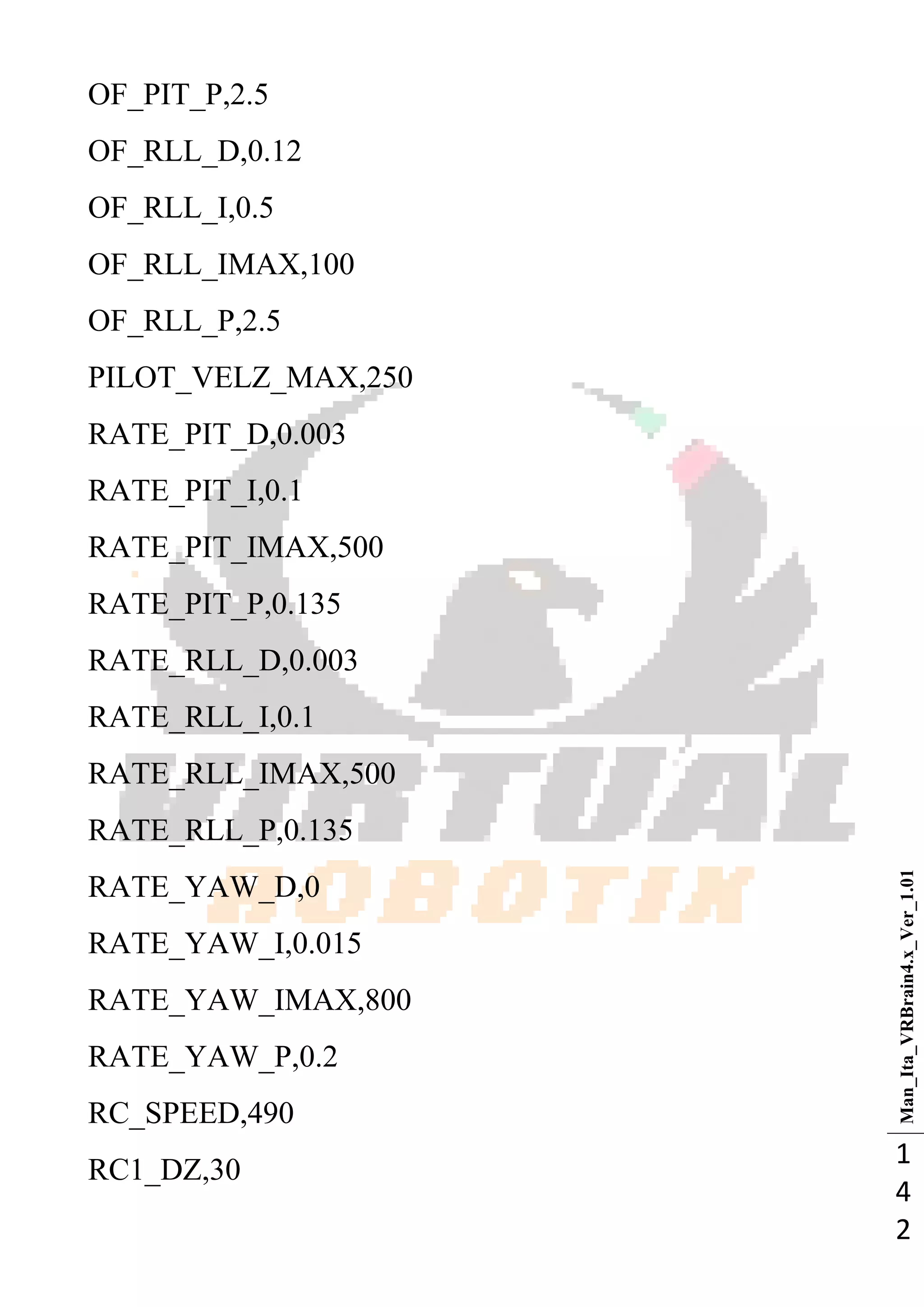 Man_Ita_VRBrain4.x_Ver_1.01
1
4
2
OF_PIT_P,2.5
OF_RLL_D,0.12
OF_RLL_I,0.5
OF_RLL_IMAX,100
OF_RLL_P,2.5
PILOT_VELZ_MAX,250
RATE_PIT_D,0.003
RATE_PIT_I,0.1
RATE_PIT_IMAX,500
RATE_PIT_P,0.135
RATE_RLL_D,0.003
RATE_RLL_I,0.1
RATE_RLL_IMAX,500
RATE_RLL_P,0.135
RATE_YAW_D,0
RATE_YAW_I,0.015
RATE_YAW_IMAX,800
RATE_YAW_P,0.2
RC_SPEED,490
RC1_DZ,30
 