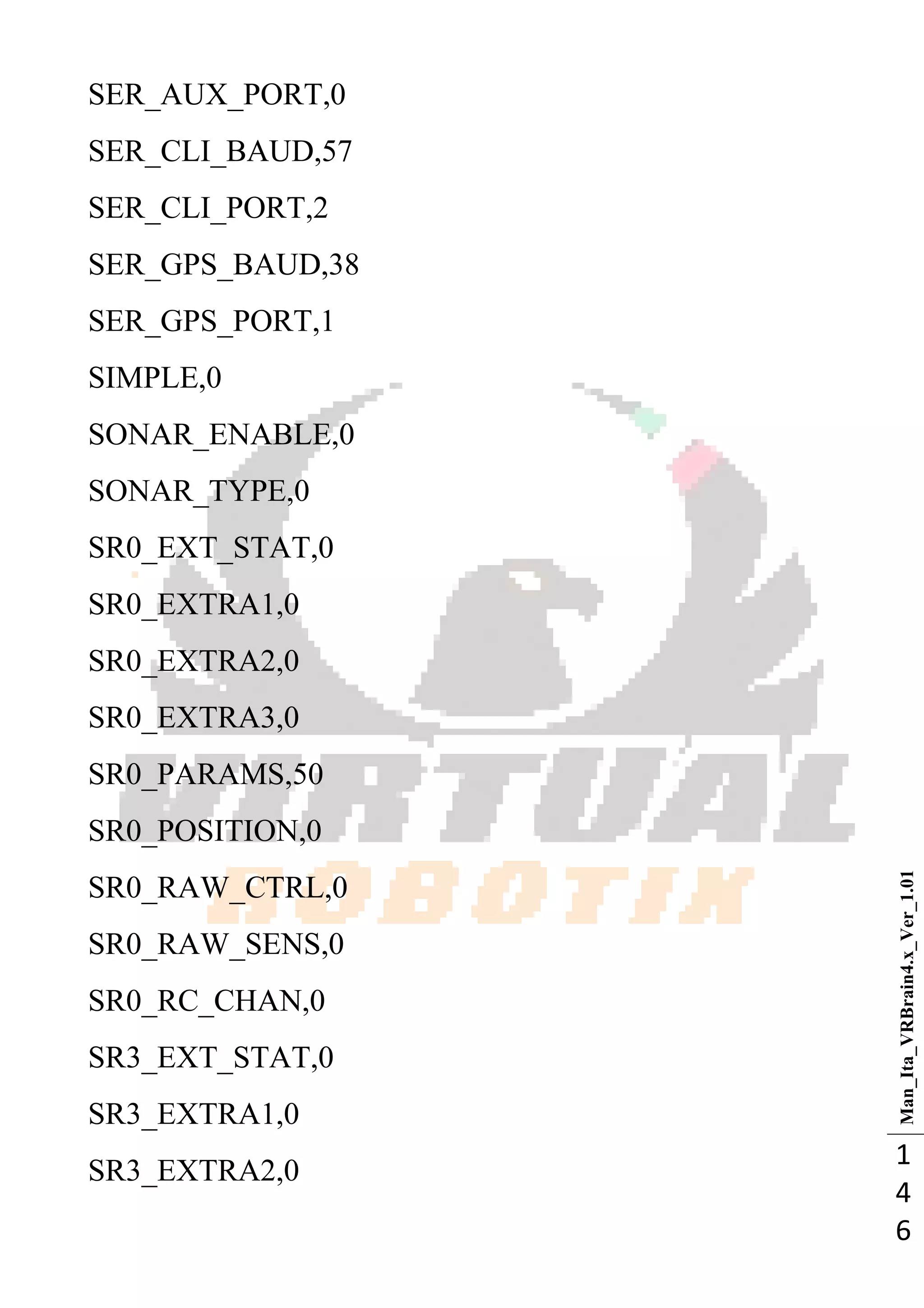 Man_Ita_VRBrain4.x_Ver_1.01
1
4
6
SER_AUX_PORT,0
SER_CLI_BAUD,57
SER_CLI_PORT,2
SER_GPS_BAUD,38
SER_GPS_PORT,1
SIMPLE,0
SONAR_ENABLE,0
SONAR_TYPE,0
SR0_EXT_STAT,0
SR0_EXTRA1,0
SR0_EXTRA2,0
SR0_EXTRA3,0
SR0_PARAMS,50
SR0_POSITION,0
SR0_RAW_CTRL,0
SR0_RAW_SENS,0
SR0_RC_CHAN,0
SR3_EXT_STAT,0
SR3_EXTRA1,0
SR3_EXTRA2,0
 