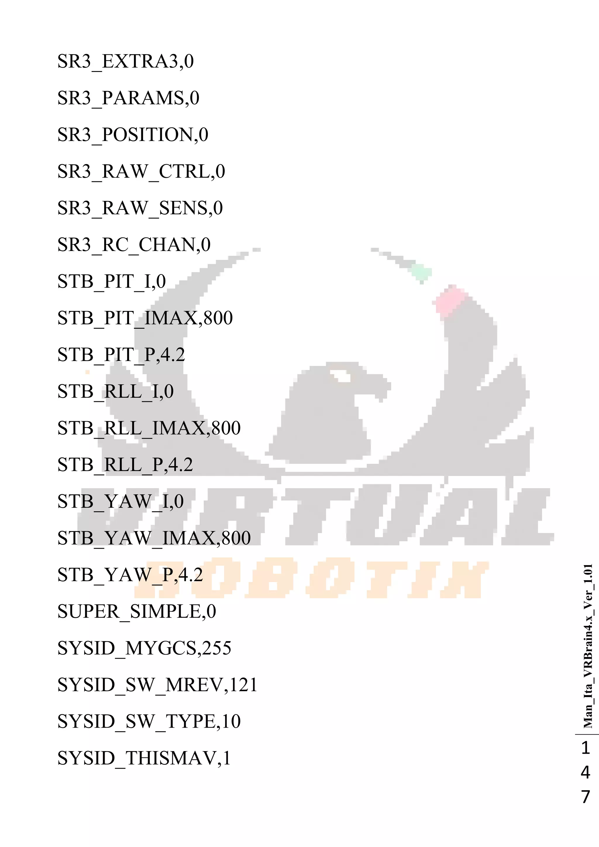 Man_Ita_VRBrain4.x_Ver_1.01
1
4
7
SR3_EXTRA3,0
SR3_PARAMS,0
SR3_POSITION,0
SR3_RAW_CTRL,0
SR3_RAW_SENS,0
SR3_RC_CHAN,0
STB_PIT_I,0
STB_PIT_IMAX,800
STB_PIT_P,4.2
STB_RLL_I,0
STB_RLL_IMAX,800
STB_RLL_P,4.2
STB_YAW_I,0
STB_YAW_IMAX,800
STB_YAW_P,4.2
SUPER_SIMPLE,0
SYSID_MYGCS,255
SYSID_SW_MREV,121
SYSID_SW_TYPE,10
SYSID_THISMAV,1
 