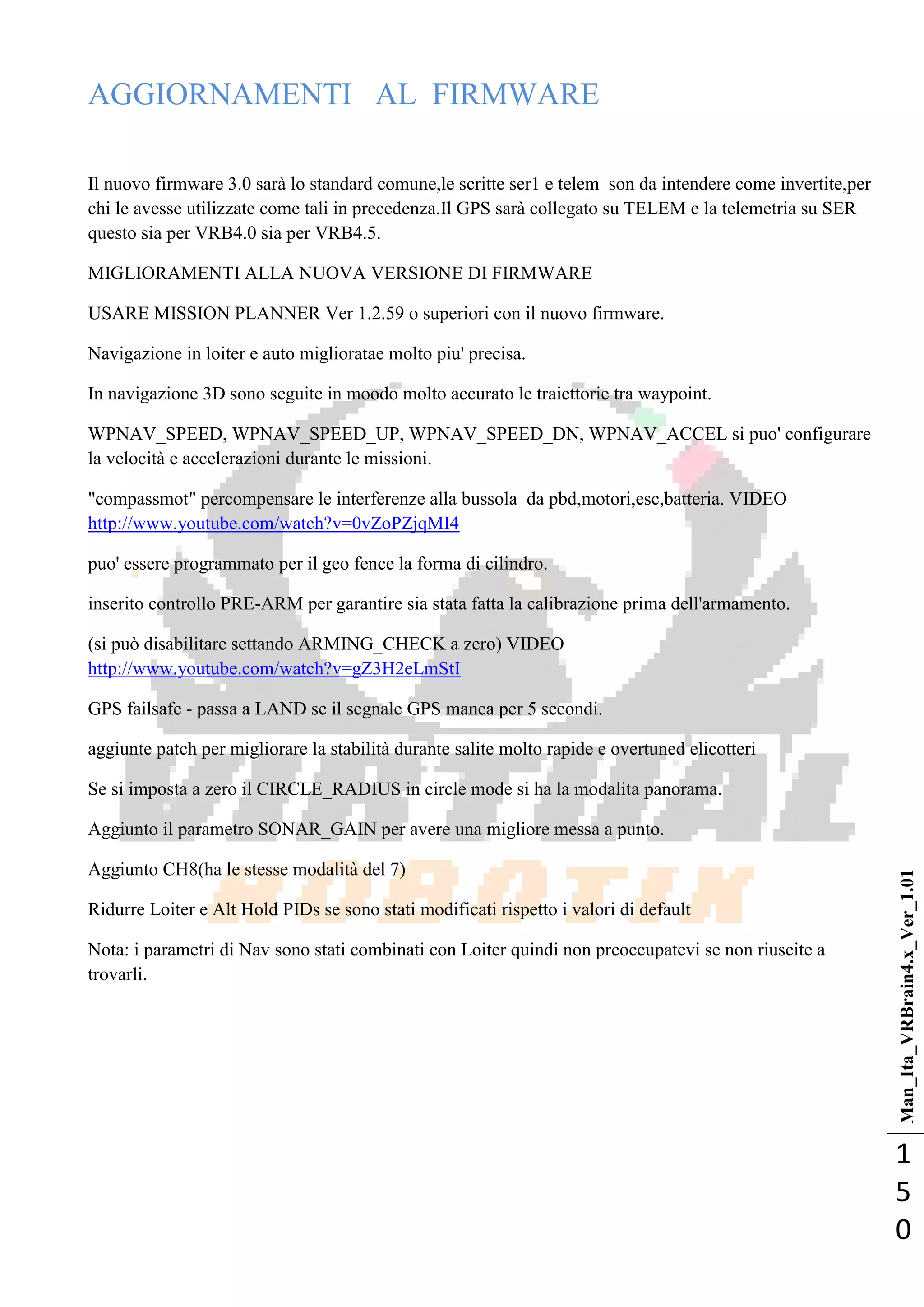 Man_Ita_VRBrain4.x_Ver_1.01
1
5
0
AGGIORNAMENTI AL FIRMWARE
Il nuovo firmware 3.0 sarà lo standard comune,le scritte ser1 e telem son da intendere come invertite,per
chi le avesse utilizzate come tali in precedenza.Il GPS sarà collegato su TELEM e la telemetria su SER
questo sia per VRB4.0 sia per VRB4.5.
MIGLIORAMENTI ALLA NUOVA VERSIONE DI FIRMWARE
USARE MISSION PLANNER Ver 1.2.59 o superiori con il nuovo firmware.
Navigazione in loiter e auto miglioratae molto piu' precisa.
In navigazione 3D sono seguite in moodo molto accurato le traiettorie tra waypoint.
WPNAV_SPEED, WPNAV_SPEED_UP, WPNAV_SPEED_DN, WPNAV_ACCEL si puo' configurare
la velocità e accelerazioni durante le missioni.
"compassmot" percompensare le interferenze alla bussola da pbd,motori,esc,batteria. VIDEO
http://www.youtube.com/watch?v=0vZoPZjqMI4
puo' essere programmato per il geo fence la forma di cilindro.
inserito controllo PRE-ARM per garantire sia stata fatta la calibrazione prima dell'armamento.
(si può disabilitare settando ARMING_CHECK a zero) VIDEO
http://www.youtube.com/watch?v=gZ3H2eLmStI
GPS failsafe - passa a LAND se il segnale GPS manca per 5 secondi.
aggiunte patch per migliorare la stabilità durante salite molto rapide e overtuned elicotteri
Se si imposta a zero il CIRCLE_RADIUS in circle mode si ha la modalita panorama.
Aggiunto il parametro SONAR_GAIN per avere una migliore messa a punto.
Aggiunto CH8(ha le stesse modalità del 7)
Ridurre Loiter e Alt Hold PIDs se sono stati modificati rispetto i valori di default
Nota: i parametri di Nav sono stati combinati con Loiter quindi non preoccupatevi se non riuscite a
trovarli.
 