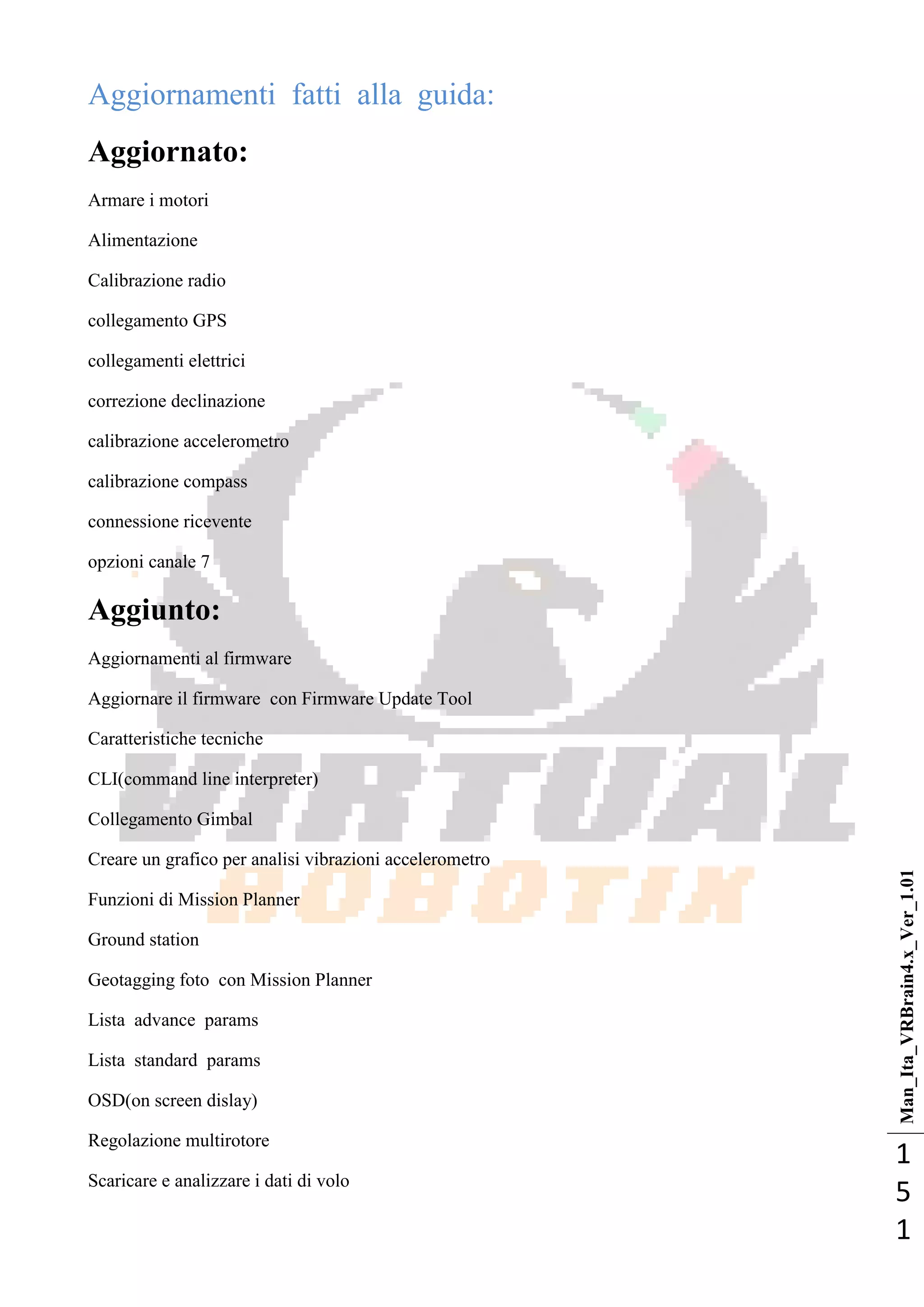 Man_Ita_VRBrain4.x_Ver_1.01
1
5
1
Aggiornamenti fatti alla guida:
Aggiornato:
Armare i motori
Alimentazione
Calibrazione radio
collegamento GPS
collegamenti elettrici
correzione declinazione
calibrazione accelerometro
calibrazione compass
connessione ricevente
opzioni canale 7
Aggiunto:
Aggiornamenti al firmware
Aggiornare il firmware con Firmware Update Tool
Caratteristiche tecniche
CLI(command line interpreter)
Collegamento Gimbal
Creare un grafico per analisi vibrazioni accelerometro
Funzioni di Mission Planner
Ground station
Geotagging foto con Mission Planner
Lista advance params
Lista standard params
OSD(on screen dislay)
Regolazione multirotore
Scaricare e analizzare i dati di volo
 