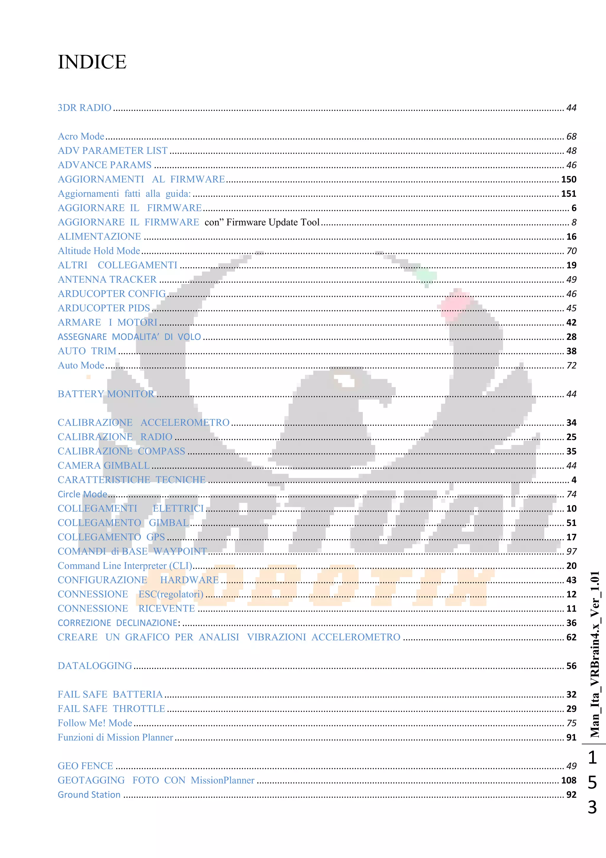 Man_Ita_VRBrain4.x_Ver_1.01
1
5
3
INDICE
3DR RADIO................................................................................................................................................................................ 44
Acro Mode................................................................................................................................................................................... 68
ADV PARAMETER LIST .......................................................................................................................................................... 48
ADVANCE PARAMS ................................................................................................................................................................ 46
AGGIORNAMENTI AL FIRMWARE.................................................................................................................................. 150
Aggiornamenti fatti alla guida:............................................................................................................................................... 151
AGGIORNARE IL FIRMWARE............................................................................................................................................... 6
AGGIORNARE IL FIRMWARE con‖ Firmware Update Tool................................................................................................. 8
ALIMENTAZIONE .................................................................................................................................................................... 16
Altitude Hold Mode..................................................................................................................................................................... 70
ALTRI COLLEGAMENTI ...................................................................................................................................................... 19
ANTENNA TRACKER .............................................................................................................................................................. 49
ARDUCOPTER CONFIG........................................................................................................................................................... 46
ARDUCOPTER PIDS................................................................................................................................................................. 45
ARMARE I MOTORI .............................................................................................................................................................. 42
ASSEGNARE MODALITA’ DI VOLO ............................................................................................................................................. 28
AUTO TRIM .............................................................................................................................................................................. 38
Auto Mode................................................................................................................................................................................... 72
BATTERY MONITOR ............................................................................................................................................................... 44
CALIBRAZIONE ACCELEROMETRO.................................................................................................................................. 34
CALIBRAZIONE RADIO ........................................................................................................................................................ 25
CALIBRAZIONE COMPASS ................................................................................................................................................... 35
CAMERA GIMBALL................................................................................................................................................................. 44
CARATTERISTICHE TECNICHE ............................................................................................................................................. 4
Circle Mode.................................................................................................................................................................................. 74
COLLEGAMENTI ELETTRICI............................................................................................................................................ 10
COLLEGAMENTO GIMBAL.................................................................................................................................................. 51
COLLEGAMENTO GPS ........................................................................................................................................................... 17
COMANDI di BASE WAYPOINT........................................................................................................................................... 97
Command Line Interpreter (CLI)................................................................................................................................................. 20
CONFIGURAZIONE HARDWARE ...................................................................................................................................... 43
CONNESSIONE ESC(regolatori) ............................................................................................................................................ 12
CONNESSIONE RICEVENTE ............................................................................................................................................... 11
CORREZIONE DECLINAZIONE: ..................................................................................................................................................... 36
CREARE UN GRAFICO PER ANALISI VIBRAZIONI ACCELEROMETRO ............................................................... 62
DATALOGGING........................................................................................................................................................................ 56
FAIL SAFE BATTERIA............................................................................................................................................................ 32
FAIL SAFE THROTTLE........................................................................................................................................................... 29
Follow Me! Mode........................................................................................................................................................................ 75
Funzioni di Mission Planner........................................................................................................................................................ 91
GEO FENCE ............................................................................................................................................................................... 49
GEOTAGGING FOTO CON MissionPlanner ...................................................................................................................... 108
Ground Station ............................................................................................................................................................................ 92
 