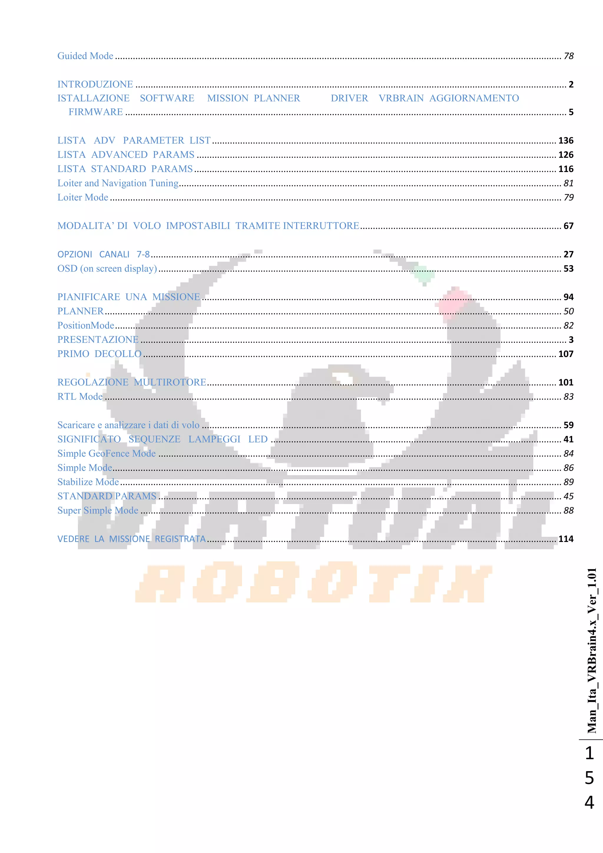 Man_Ita_VRBrain4.x_Ver_1.01
1
5
4
Guided Mode ............................................................................................................................................................................... 78
INTRODUZIONE ......................................................................................................................................................................... 2
ISTALLAZIONE SOFTWARE MISSION PLANNER DRIVER VRBRAIN AGGIORNAMENTO
FIRMWARE ............................................................................................................................................................................. 5
LISTA ADV PARAMETER LIST....................................................................................................................................... 136
LISTA ADVANCED PARAMS ............................................................................................................................................. 126
LISTA STANDARD PARAMS.............................................................................................................................................. 116
Loiter and Navigation Tuning...................................................................................................................................................... 81
Loiter Mode ................................................................................................................................................................................. 79
MODALITA‘ DI VOLO IMPOSTABILI TRAMITE INTERRUTTORE............................................................................... 67
OPZIONI CANALI 7-8................................................................................................................................................................. 27
OSD (on screen display).............................................................................................................................................................. 53
PIANIFICARE UNA MISSIONE ............................................................................................................................................. 94
PLANNER................................................................................................................................................................................... 50
PositionMode............................................................................................................................................................................... 82
PRESENTAZIONE ....................................................................................................................................................................... 3
PRIMO DECOLLO.................................................................................................................................................................. 107
REGOLAZIONE MULTIROTORE......................................................................................................................................... 101
RTL Mode ................................................................................................................................................................................... 83
Scaricare e analizzare i dati di volo ............................................................................................................................................. 59
SIGNIFICATO SEQUENZE LAMPEGGI LED .................................................................................................................. 41
Simple GeoFence Mode .............................................................................................................................................................. 84
Simple Mode................................................................................................................................................................................ 86
Stabilize Mode............................................................................................................................................................................. 89
STANDARD PARAMS .............................................................................................................................................................. 45
Super Simple Mode ..................................................................................................................................................................... 88
VEDERE LA MISSIONE REGISTRATA......................................................................................................................................... 114
 