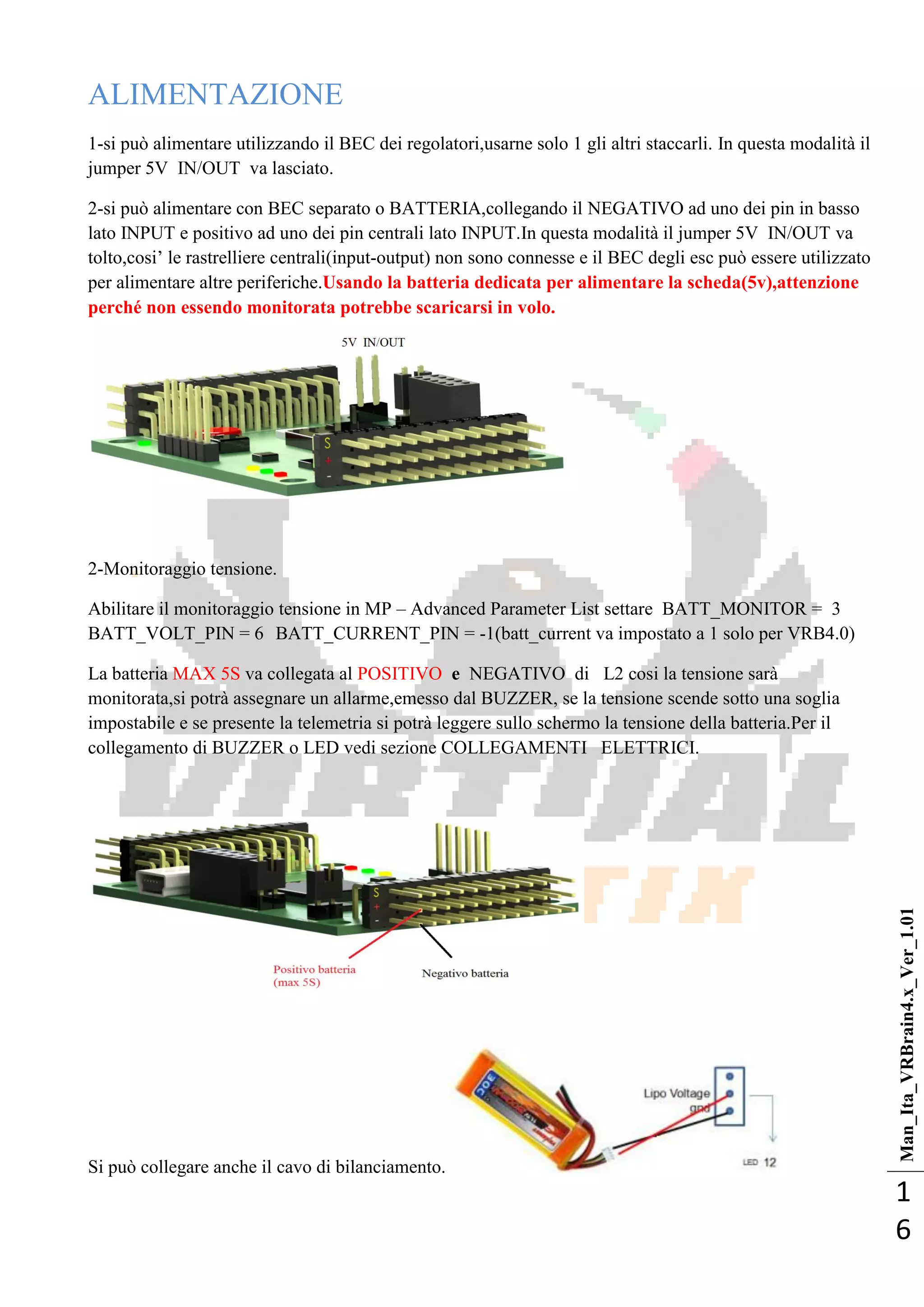Man_Ita_VRBrain4.x_Ver_1.01
1
6
ALIMENTAZIONE
1-si può alimentare utilizzando il BEC dei regolatori,usarne solo 1 gli altri staccarli. In questa modalità il
jumper 5V IN/OUT va lasciato.
2-si può alimentare con BEC separato o BATTERIA,collegando il NEGATIVO ad uno dei pin in basso
lato INPUT e positivo ad uno dei pin centrali lato INPUT.In questa modalità il jumper 5V IN/OUT va
tolto,cosi‘ le rastrelliere centrali(input-output) non sono connesse e il BEC degli esc può essere utilizzato
per alimentare altre periferiche.Usando la batteria dedicata per alimentare la scheda(5v),attenzione
perché non essendo monitorata potrebbe scaricarsi in volo.
2-Monitoraggio tensione.
Abilitare il monitoraggio tensione in MP – Advanced Parameter List settare BATT_MONITOR = 3
BATT_VOLT_PIN = 6 BATT_CURRENT_PIN = -1(batt_current va impostato a 1 solo per VRB4.0)
La batteria MAX 5S va collegata al POSITIVO e NEGATIVO di L2 cosi la tensione sarà
monitorata,si potrà assegnare un allarme,emesso dal BUZZER, se la tensione scende sotto una soglia
impostabile e se presente la telemetria si potrà leggere sullo schermo la tensione della batteria.Per il
collegamento di BUZZER o LED vedi sezione COLLEGAMENTI ELETTRICI.
Si può collegare anche il cavo di bilanciamento.
 