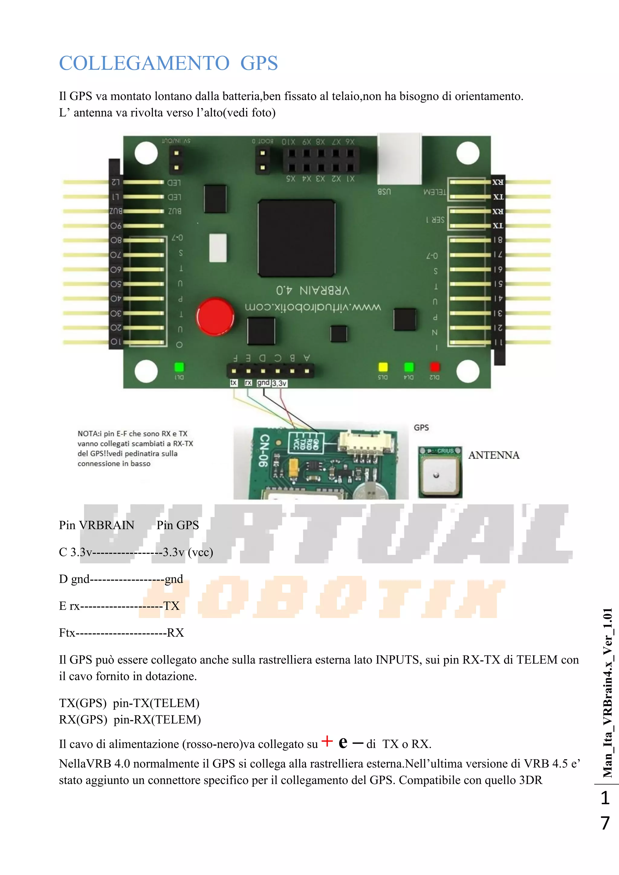 Man_Ita_VRBrain4.x_Ver_1.01
1
7
COLLEGAMENTO GPS
Il GPS va montato lontano dalla batteria,ben fissato al telaio,non ha bisogno di orientamento.
L‘ antenna va rivolta verso l‘alto(vedi foto)
Pin VRBRAIN Pin GPS
C 3.3v-----------------3.3v (vcc)
D gnd------------------gnd
E rx--------------------TX
Ftx----------------------RX
Il GPS può essere collegato anche sulla rastrelliera esterna lato INPUTS, sui pin RX-TX di TELEM con
il cavo fornito in dotazione.
TX(GPS) pin-TX(TELEM)
RX(GPS) pin-RX(TELEM)
Il cavo di alimentazione (rosso-nero)va collegato su + e – di TX o RX.
NellaVRB 4.0 normalmente il GPS si collega alla rastrelliera esterna.Nell‘ultima versione di VRB 4.5 e‘
stato aggiunto un connettore specifico per il collegamento del GPS. Compatibile con quello 3DR
 