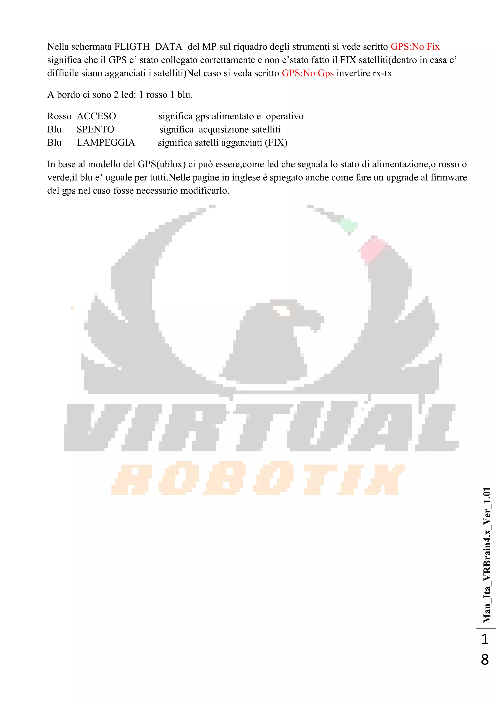 Man_Ita_VRBrain4.x_Ver_1.01
1
8
Nella schermata FLIGTH DATA del MP sul riquadro degli strumenti si vede scritto GPS:No Fix
significa che il GPS e‘ stato collegato correttamente e non e‘stato fatto il FIX satelliti(dentro in casa e‘
difficile siano agganciati i satelliti)Nel caso si veda scritto GPS:No Gps invertire rx-tx
A bordo ci sono 2 led: 1 rosso 1 blu.
Rosso ACCESO significa gps alimentato e operativo
Blu SPENTO significa acquisizione satelliti
Blu LAMPEGGIA significa satelli agganciati (FIX)
In base al modello del GPS(ublox) ci può essere,come led che segnala lo stato di alimentazione,o rosso o
verde,il blu e‘ uguale per tutti.Nelle pagine in inglese è spiegato anche come fare un upgrade al firmware
del gps nel caso fosse necessario modificarlo.
 