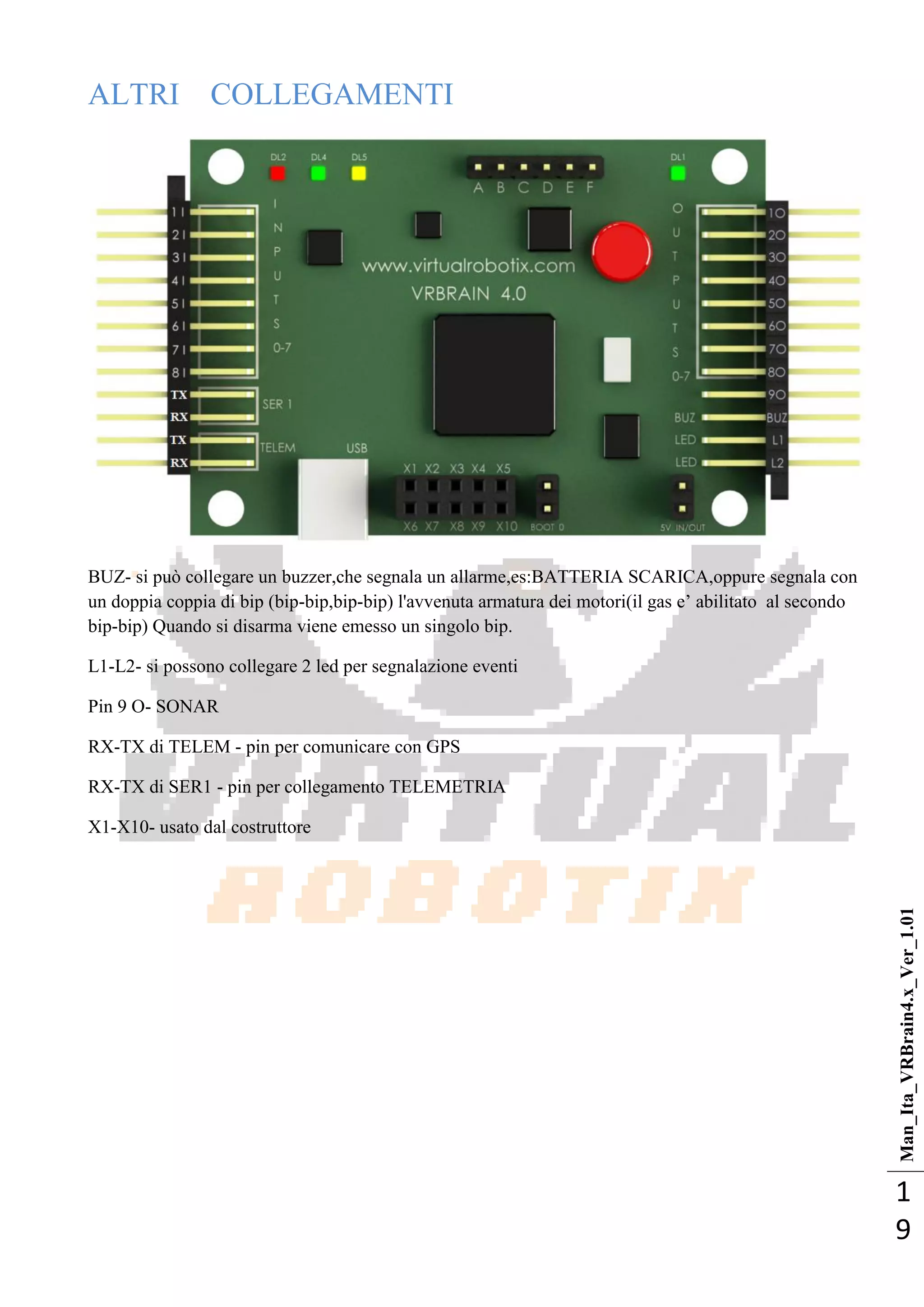 Man_Ita_VRBrain4.x_Ver_1.01
1
9
ALTRI COLLEGAMENTI
BUZ- si può collegare un buzzer,che segnala un allarme,es:BATTERIA SCARICA,oppure segnala con
un doppia coppia di bip (bip-bip,bip-bip) l'avvenuta armatura dei motori(il gas e‘ abilitato al secondo
bip-bip) Quando si disarma viene emesso un singolo bip.
L1-L2- si possono collegare 2 led per segnalazione eventi
Pin 9 O- SONAR
RX-TX di TELEM - pin per comunicare con GPS
RX-TX di SER1 - pin per collegamento TELEMETRIA
X1-X10- usato dal costruttore
 
