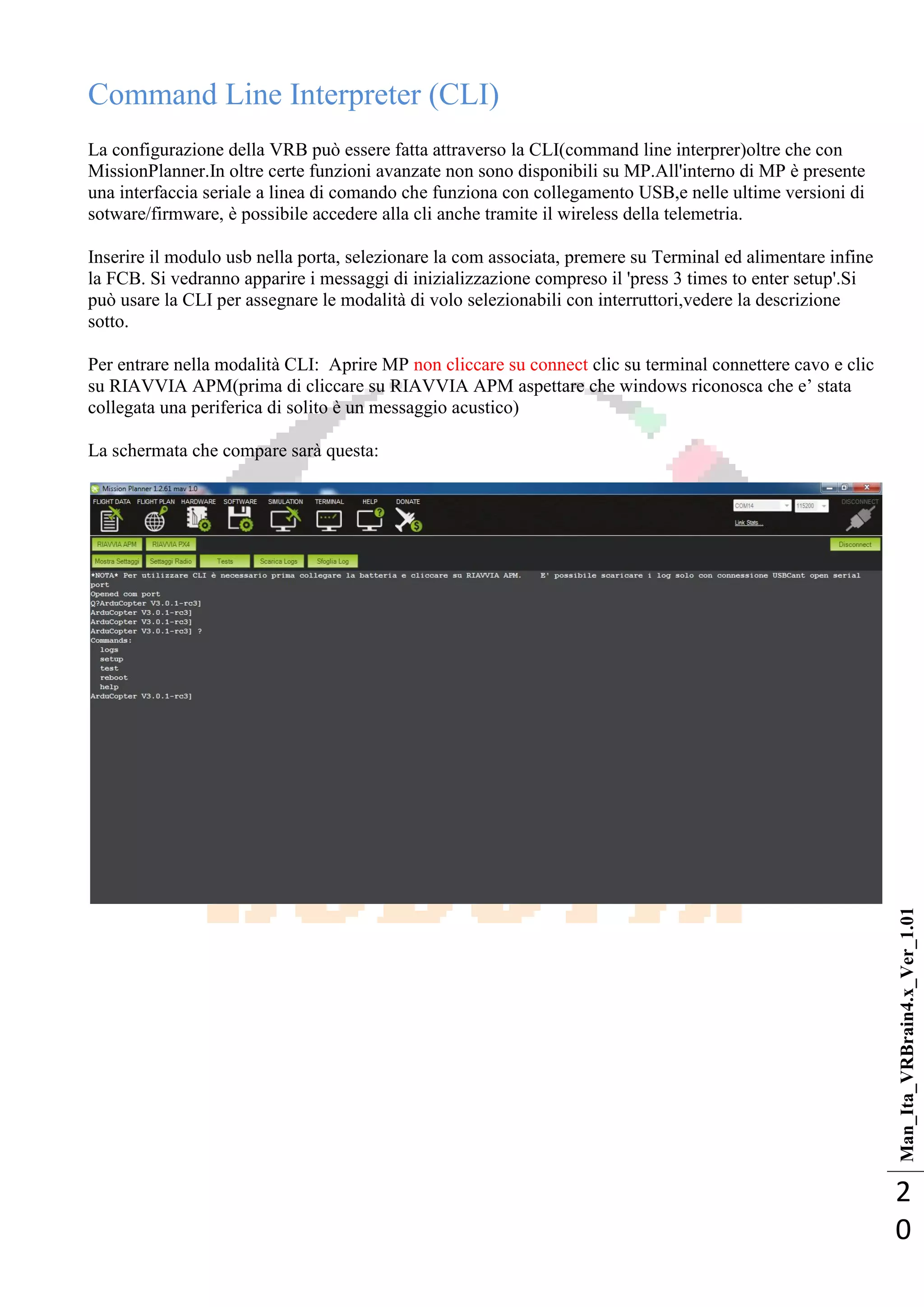 Man_Ita_VRBrain4.x_Ver_1.01
2
0
Command Line Interpreter (CLI)
La configurazione della VRB può essere fatta attraverso la CLI(command line interprer)oltre che con
MissionPlanner.In oltre certe funzioni avanzate non sono disponibili su MP.All'interno di MP è presente
una interfaccia seriale a linea di comando che funziona con collegamento USB,e nelle ultime versioni di
sotware/firmware, è possibile accedere alla cli anche tramite il wireless della telemetria.
Inserire il modulo usb nella porta, selezionare la com associata, premere su Terminal ed alimentare infine
la FCB. Si vedranno apparire i messaggi di inizializzazione compreso il 'press 3 times to enter setup'.Si
può usare la CLI per assegnare le modalità di volo selezionabili con interruttori,vedere la descrizione
sotto.
Per entrare nella modalità CLI: Aprire MP non cliccare su connect clic su terminal connettere cavo e clic
su RIAVVIA APM(prima di cliccare su RIAVVIA APM aspettare che windows riconosca che e‘ stata
collegata una periferica di solito è un messaggio acustico)
La schermata che compare sarà questa:
 