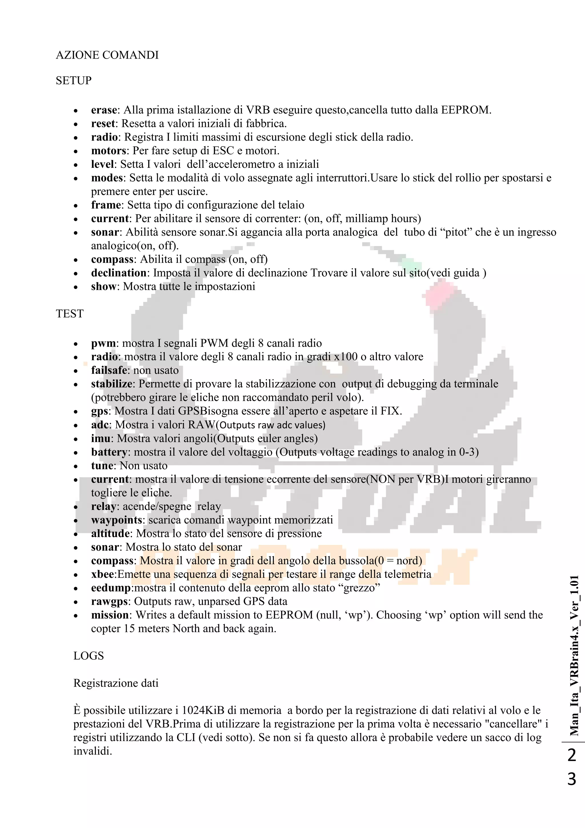Man_Ita_VRBrain4.x_Ver_1.01
2
3
AZIONE COMANDI
SETUP
 erase: Alla prima istallazione di VRB eseguire questo,cancella tutto dalla EEPROM.
 reset: Resetta a valori iniziali di fabbrica.
 radio: Registra I limiti massimi di escursione degli stick della radio.
 motors: Per fare setup di ESC e motori.
 level: Setta I valori dell‘accelerometro a iniziali
 modes: Setta le modalità di volo assegnate agli interruttori.Usare lo stick del rollio per spostarsi e
premere enter per uscire.
 frame: Setta tipo di configurazione del telaio
 current: Per abilitare il sensore di correnter: (on, off, milliamp hours)
 sonar: Abilità sensore sonar.Si aggancia alla porta analogica del tubo di ―pitot‖ che è un ingresso
analogico(on, off).
 compass: Abilita il compass (on, off)
 declination: Imposta il valore di declinazione Trovare il valore sul sito(vedi guida )
 show: Mostra tutte le impostazioni
TEST
 pwm: mostra I segnali PWM degli 8 canali radio
 radio: mostra il valore degli 8 canali radio in gradi x100 o altro valore
 failsafe: non usato
 stabilize: Permette di provare la stabilizzazione con output di debugging da terminale
(potrebbero girare le eliche non raccomandato peril volo).
 gps: Mostra I dati GPSBisogna essere all‘aperto e aspetare il FIX.
 adc: Mostra i valori RAW(Outputs raw adc values)
 imu: Mostra valori angoli(Outputs euler angles)
 battery: mostra il valore del voltaggio (Outputs voltage readings to analog in 0-3)
 tune: Non usato
 current: mostra il valore di tensione ecorrente del sensore(NON per VRB)I motori gireranno
togliere le eliche.
 relay: acende/spegne relay
 waypoints: scarica comandi waypoint memorizzati
 altitude: Mostra lo stato del sensore di pressione
 sonar: Mostra lo stato del sonar
 compass: Mostra il valore in gradi dell angolo della bussola(0 = nord)
 xbee:Emette una sequenza di segnali per testare il range della telemetria
 eedump:mostra il contenuto della eeprom allo stato ―grezzo‖
 rawgps: Outputs raw, unparsed GPS data
 mission: Writes a default mission to EEPROM (null, ‗wp‘). Choosing ‗wp‘ option will send the
copter 15 meters North and back again.
LOGS
Registrazione dati
È possibile utilizzare i 1024KiB di memoria a bordo per la registrazione di dati relativi al volo e le
prestazioni del VRB.Prima di utilizzare la registrazione per la prima volta è necessario "cancellare" i
registri utilizzando la CLI (vedi sotto). Se non si fa questo allora è probabile vedere un sacco di log
invalidi.
 