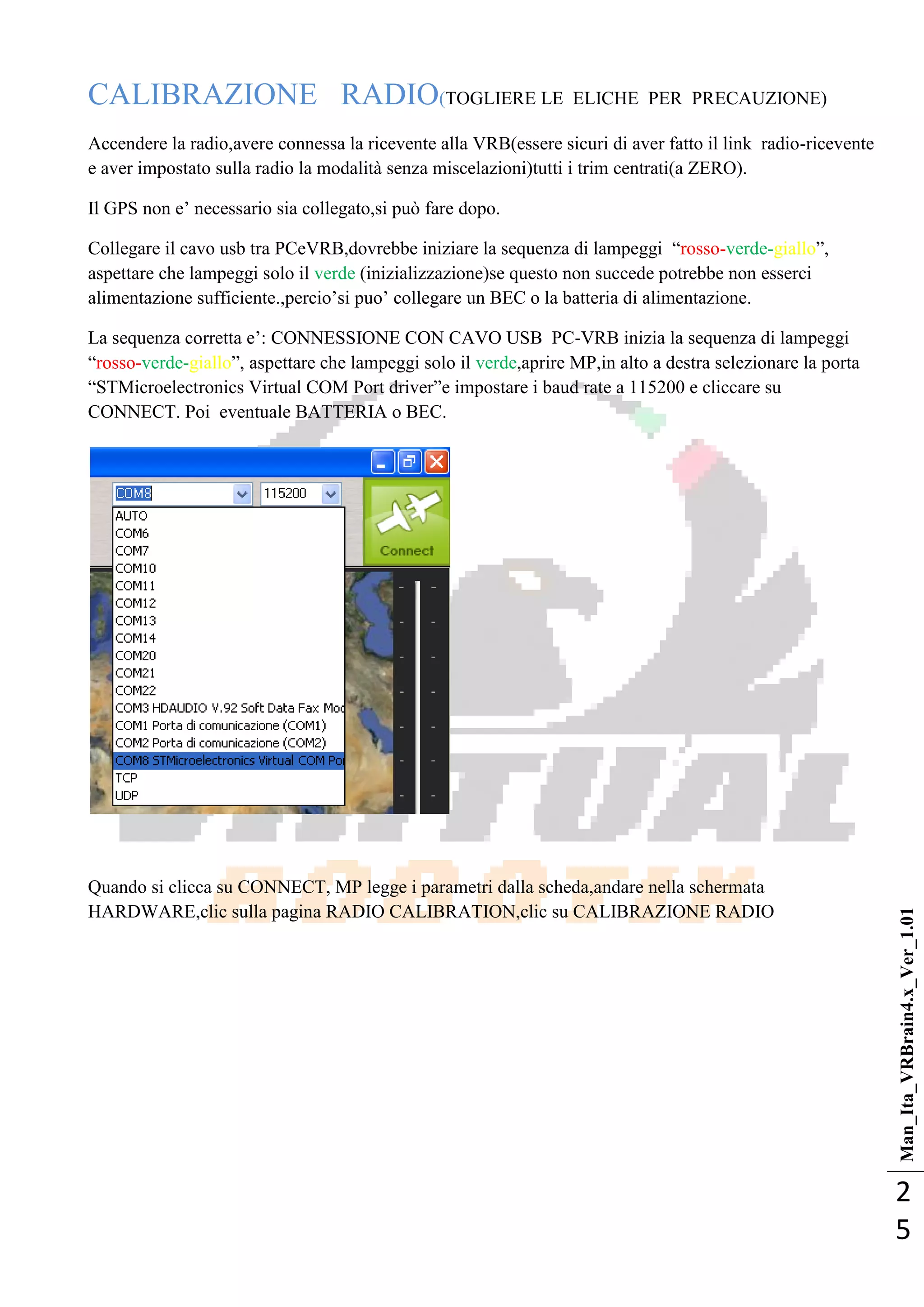 Man_Ita_VRBrain4.x_Ver_1.01
2
5
CALIBRAZIONE RADIO(TOGLIERE LE ELICHE PER PRECAUZIONE)
Accendere la radio,avere connessa la ricevente alla VRB(essere sicuri di aver fatto il link radio-ricevente
e aver impostato sulla radio la modalità senza miscelazioni)tutti i trim centrati(a ZERO).
Il GPS non e‘ necessario sia collegato,si può fare dopo.
Collegare il cavo usb tra PCeVRB,dovrebbe iniziare la sequenza di lampeggi ―rosso-verde-giallo‖,
aspettare che lampeggi solo il verde (inizializzazione)se questo non succede potrebbe non esserci
alimentazione sufficiente.,percio‘si puo‘ collegare un BEC o la batteria di alimentazione.
La sequenza corretta e‘: CONNESSIONE CON CAVO USB PC-VRB inizia la sequenza di lampeggi
―rosso-verde-giallo‖, aspettare che lampeggi solo il verde,aprire MP,in alto a destra selezionare la porta
―STMicroelectronics Virtual COM Port driver‖e impostare i baud rate a 115200 e cliccare su
CONNECT. Poi eventuale BATTERIA o BEC.
Quando si clicca su CONNECT, MP legge i parametri dalla scheda,andare nella schermata
HARDWARE,clic sulla pagina RADIO CALIBRATION,clic su CALIBRAZIONE RADIO
 