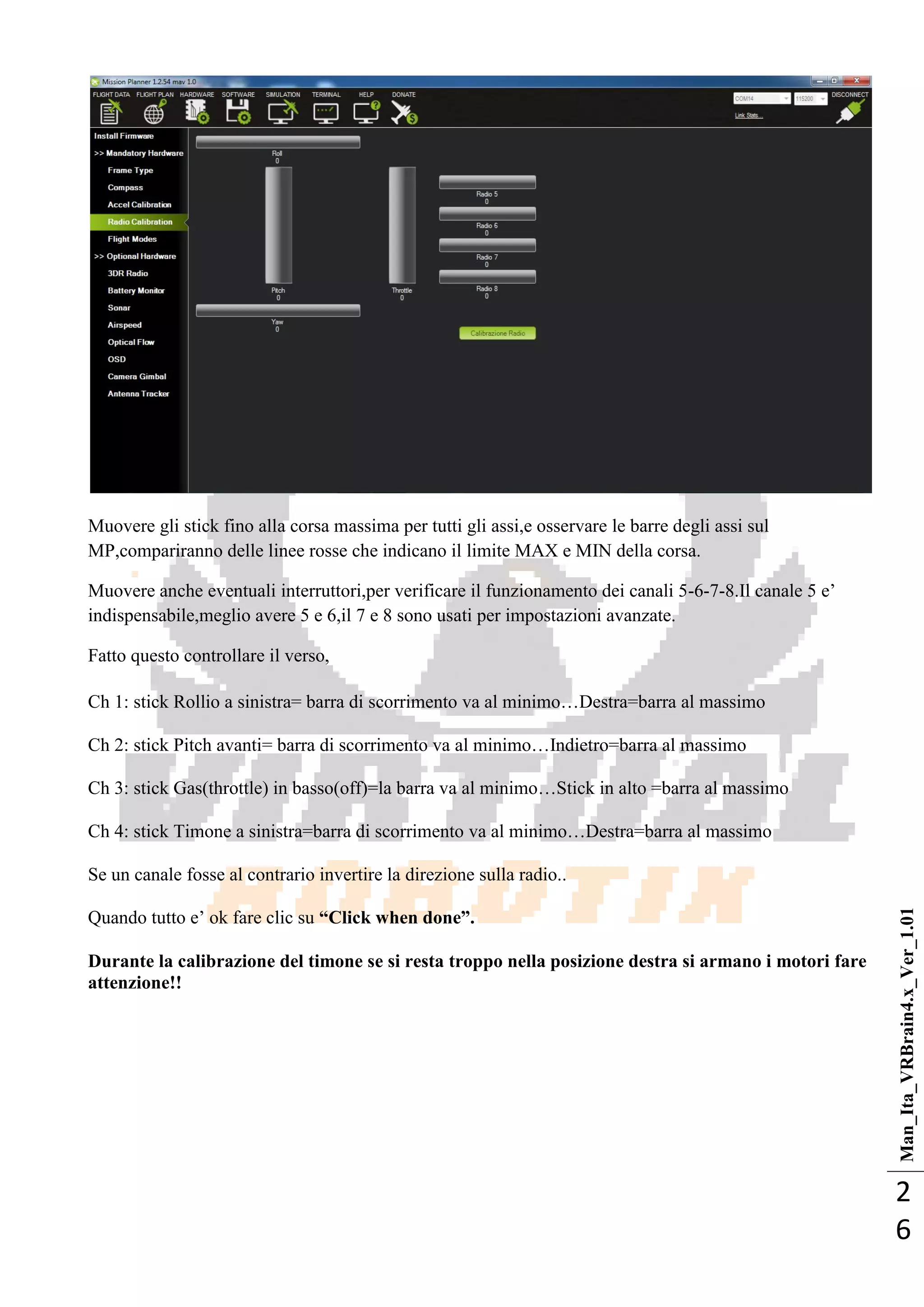 Man_Ita_VRBrain4.x_Ver_1.01
2
6
Muovere gli stick fino alla corsa massima per tutti gli assi,e osservare le barre degli assi sul
MP,compariranno delle linee rosse che indicano il limite MAX e MIN della corsa.
Muovere anche eventuali interruttori,per verificare il funzionamento dei canali 5-6-7-8.Il canale 5 e‘
indispensabile,meglio avere 5 e 6,il 7 e 8 sono usati per impostazioni avanzate.
Fatto questo controllare il verso,
Ch 1: stick Rollio a sinistra= barra di scorrimento va al minimo…Destra=barra al massimo
Ch 2: stick Pitch avanti= barra di scorrimento va al minimo…Indietro=barra al massimo
Ch 3: stick Gas(throttle) in basso(off)=la barra va al minimo…Stick in alto =barra al massimo
Ch 4: stick Timone a sinistra=barra di scorrimento va al minimo…Destra=barra al massimo
Se un canale fosse al contrario invertire la direzione sulla radio..
Quando tutto e‘ ok fare clic su “Click when done”.
Durante la calibrazione del timone se si resta troppo nella posizione destra si armano i motori fare
attenzione!!
 