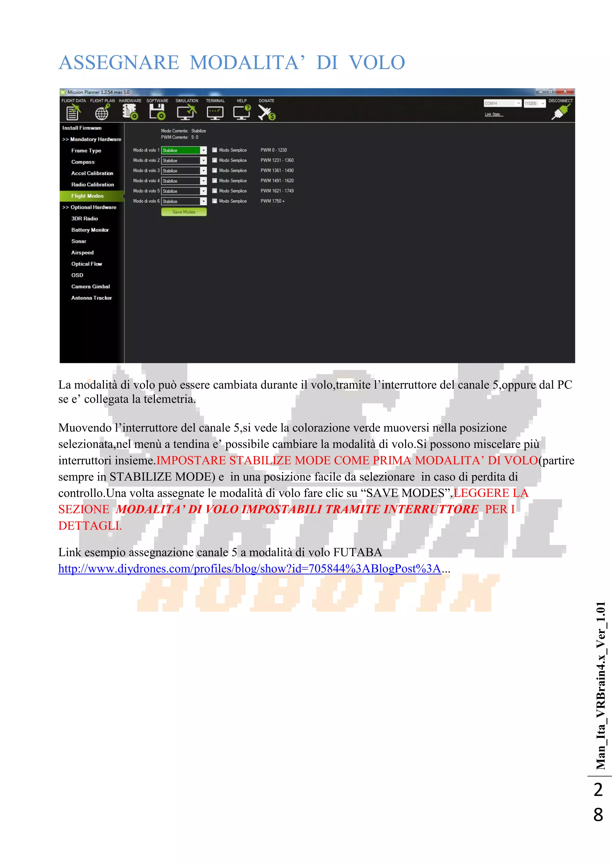 Man_Ita_VRBrain4.x_Ver_1.01
2
8
ASSEGNARE MODALITA‘ DI VOLO
La modalità di volo può essere cambiata durante il volo,tramite l‘interruttore del canale 5,oppure dal PC
se e‘ collegata la telemetria.
Muovendo l‘interruttore del canale 5,si vede la colorazione verde muoversi nella posizione
selezionata,nel menù a tendina e‘ possibile cambiare la modalità di volo.Si possono miscelare più
interruttori insieme.IMPOSTARE STABILIZE MODE COME PRIMA MODALITA‘ DI VOLO(partire
sempre in STABILIZE MODE) e in una posizione facile da selezionare in caso di perdita di
controllo.Una volta assegnate le modalità di volo fare clic su ―SAVE MODES‖.LEGGERE LA
SEZIONE MODALITA’ DI VOLO IMPOSTABILI TRAMITE INTERRUTTORE PER I
DETTAGLI.
Link esempio assegnazione canale 5 a modalità di volo FUTABA
http://www.diydrones.com/profiles/blog/show?id=705844%3ABlogPost%3A...
 