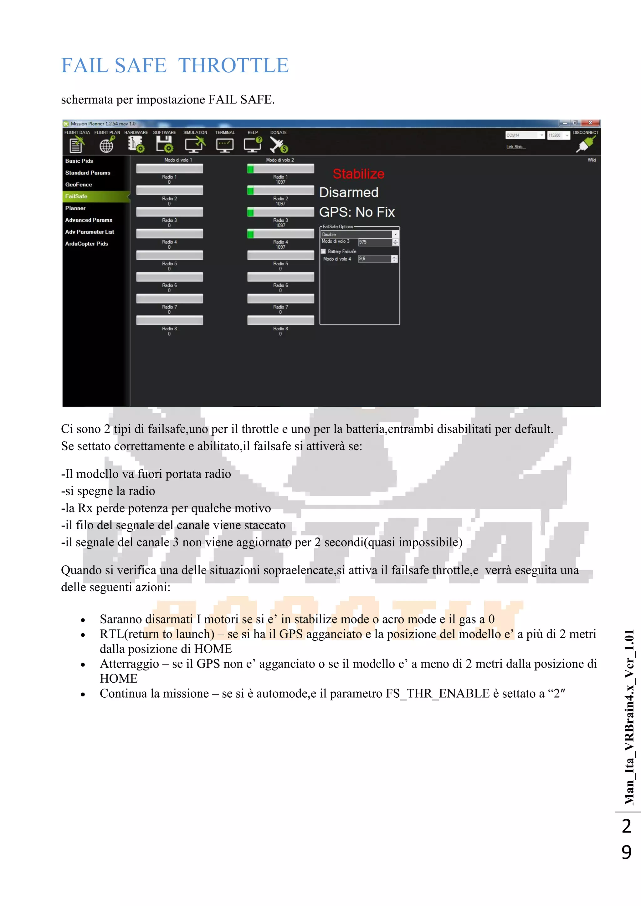 Man_Ita_VRBrain4.x_Ver_1.01
2
9
FAIL SAFE THROTTLE
schermata per impostazione FAIL SAFE.
Ci sono 2 tipi di failsafe,uno per il throttle e uno per la batteria,entrambi disabilitati per default.
Se settato correttamente e abilitato,il failsafe si attiverà se:
-Il modello va fuori portata radio
-si spegne la radio
-la Rx perde potenza per qualche motivo
-il filo del segnale del canale viene staccato
-il segnale del canale 3 non viene aggiornato per 2 secondi(quasi impossibile)
Quando si verifica una delle situazioni sopraelencate,si attiva il failsafe throttle,e verrà eseguita una
delle seguenti azioni:
 Saranno disarmati I motori se si e‘ in stabilize mode o acro mode e il gas a 0
 RTL(return to launch) – se si ha il GPS agganciato e la posizione del modello e‘ a più di 2 metri
dalla posizione di HOME
 Atterraggio – se il GPS non e‘ agganciato o se il modello e‘ a meno di 2 metri dalla posizione di
HOME
 Continua la missione – se si è automode,e il parametro FS_THR_ENABLE è settato a ―2″
 