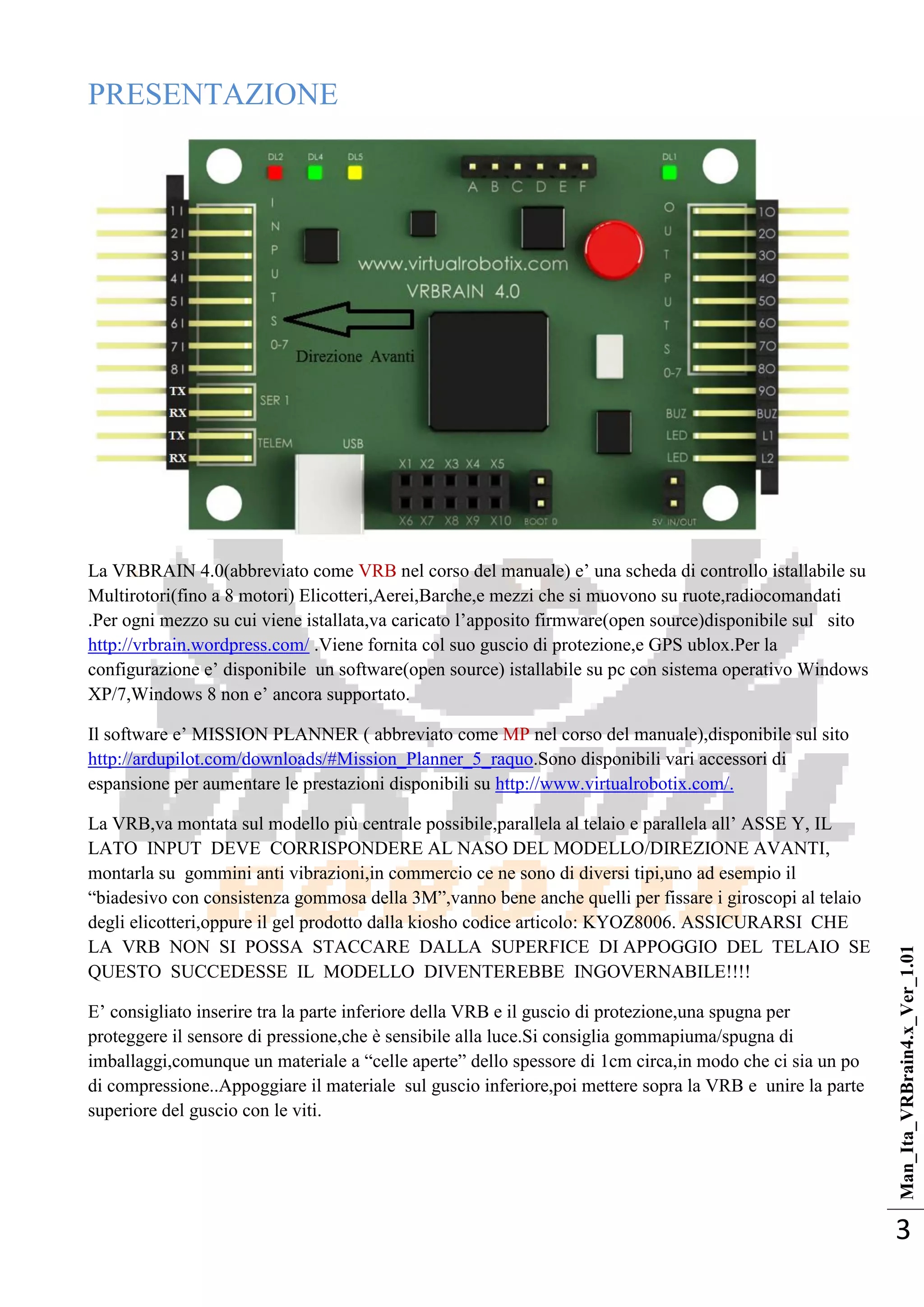 Man_Ita_VRBrain4.x_Ver_1.01
3
PRESENTAZIONE
La VRBRAIN 4.0(abbreviato come VRB nel corso del manuale) e‘ una scheda di controllo istallabile su
Multirotori(fino a 8 motori) Elicotteri,Aerei,Barche,e mezzi che si muovono su ruote,radiocomandati
.Per ogni mezzo su cui viene istallata,va caricato l‘apposito firmware(open source)disponibile sul sito
http://vrbrain.wordpress.com/ .Viene fornita col suo guscio di protezione,e GPS ublox.Per la
configurazione e‘ disponibile un software(open source) istallabile su pc con sistema operativo Windows
XP/7,Windows 8 non e‘ ancora supportato.
Il software e‘ MISSION PLANNER ( abbreviato come MP nel corso del manuale),disponibile sul sito
http://ardupilot.com/downloads/#Mission_Planner_5_raquo.Sono disponibili vari accessori di
espansione per aumentare le prestazioni disponibili su http://www.virtualrobotix.com/.
La VRB,va montata sul modello più centrale possibile,parallela al telaio e parallela all‘ ASSE Y, IL
LATO INPUT DEVE CORRISPONDERE AL NASO DEL MODELLO/DIREZIONE AVANTI,
montarla su gommini anti vibrazioni,in commercio ce ne sono di diversi tipi,uno ad esempio il
―biadesivo con consistenza gommosa della 3M‖,vanno bene anche quelli per fissare i giroscopi al telaio
degli elicotteri,oppure il gel prodotto dalla kiosho codice articolo: KYOZ8006. ASSICURARSI CHE
LA VRB NON SI POSSA STACCARE DALLA SUPERFICE DI APPOGGIO DEL TELAIO SE
QUESTO SUCCEDESSE IL MODELLO DIVENTEREBBE INGOVERNABILE!!!!
E‘ consigliato inserire tra la parte inferiore della VRB e il guscio di protezione,una spugna per
proteggere il sensore di pressione,che è sensibile alla luce.Si consiglia gommapiuma/spugna di
imballaggi,comunque un materiale a ―celle aperte‖ dello spessore di 1cm circa,in modo che ci sia un po
di compressione..Appoggiare il materiale sul guscio inferiore,poi mettere sopra la VRB e unire la parte
superiore del guscio con le viti.
 