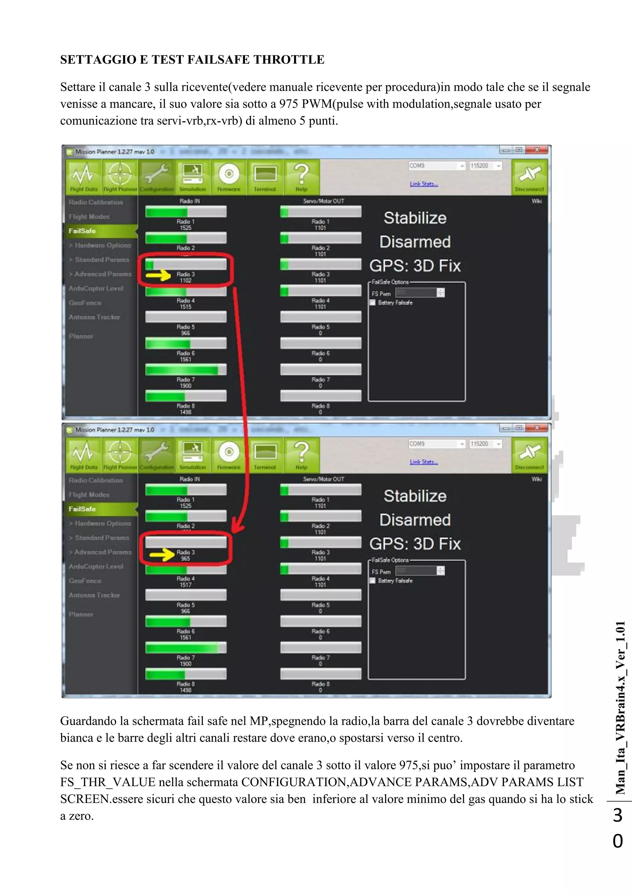 Man_Ita_VRBrain4.x_Ver_1.01
3
0
SETTAGGIO E TEST FAILSAFE THROTTLE
Settare il canale 3 sulla ricevente(vedere manuale ricevente per procedura)in modo tale che se il segnale
venisse a mancare, il suo valore sia sotto a 975 PWM(pulse with modulation,segnale usato per
comunicazione tra servi-vrb,rx-vrb) di almeno 5 punti.
Guardando la schermata fail safe nel MP,spegnendo la radio,la barra del canale 3 dovrebbe diventare
bianca e le barre degli altri canali restare dove erano,o spostarsi verso il centro.
Se non si riesce a far scendere il valore del canale 3 sotto il valore 975,si puo‘ impostare il parametro
FS_THR_VALUE nella schermata CONFIGURATION,ADVANCE PARAMS,ADV PARAMS LIST
SCREEN.essere sicuri che questo valore sia ben inferiore al valore minimo del gas quando si ha lo stick
a zero.
 