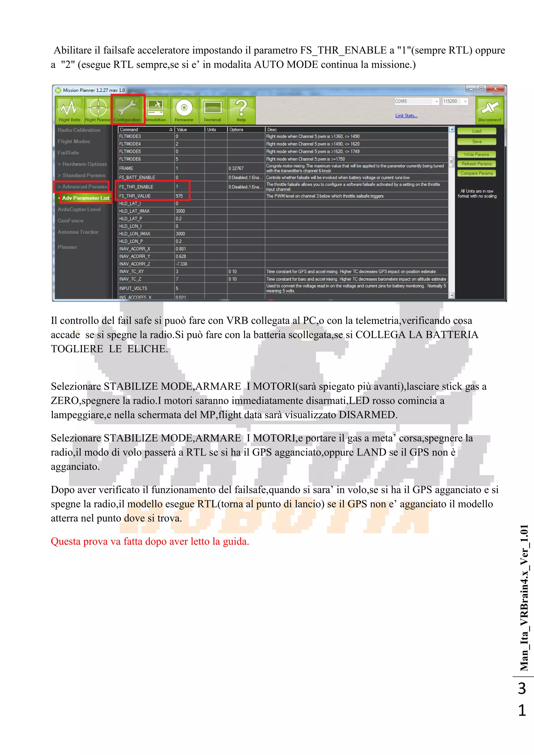 Man_Ita_VRBrain4.x_Ver_1.01
3
1
Abilitare il failsafe acceleratore impostando il parametro FS_THR_ENABLE a "1"(sempre RTL) oppure
a "2" (esegue RTL sempre,se si e‘ in modalita AUTO MODE continua la missione.)
Il controllo del fail safe si puoò fare con VRB collegata al PC,o con la telemetria,verificando cosa
accade se si spegne la radio.Si può fare con la batteria scollegata,se si COLLEGA LA BATTERIA
TOGLIERE LE ELICHE.
Selezionare STABILIZE MODE,ARMARE I MOTORI(sarà spiegato più avanti),lasciare stick gas a
ZERO,spegnere la radio.I motori saranno immediatamente disarmati,LED rosso comincia a
lampeggiare,e nella schermata del MP,flight data sarà visualizzato DISARMED.
Selezionare STABILIZE MODE,ARMARE I MOTORI,e portare il gas a meta‘ corsa,spegnere la
radio,il modo di volo passerà a RTL se si ha il GPS agganciato,oppure LAND se il GPS non è
agganciato.
Dopo aver verificato il funzionamento del failsafe,quando si sara‘ in volo,se si ha il GPS agganciato e si
spegne la radio,il modello esegue RTL(torna al punto di lancio) se il GPS non e‘ agganciato il modello
atterra nel punto dove si trova.
Questa prova va fatta dopo aver letto la guida.
 