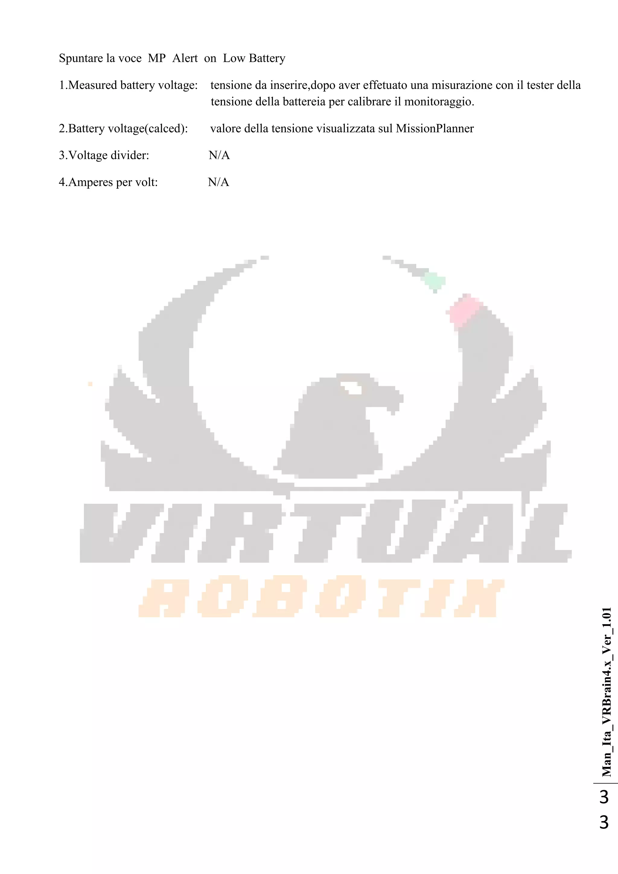 Man_Ita_VRBrain4.x_Ver_1.01
3
3
Spuntare la voce MP Alert on Low Battery
1.Measured battery voltage: tensione da inserire,dopo aver effetuato una misurazione con il tester della
tensione della battereia per calibrare il monitoraggio.
2.Battery voltage(calced): valore della tensione visualizzata sul MissionPlanner
3.Voltage divider: N/A
4.Amperes per volt: N/A
 