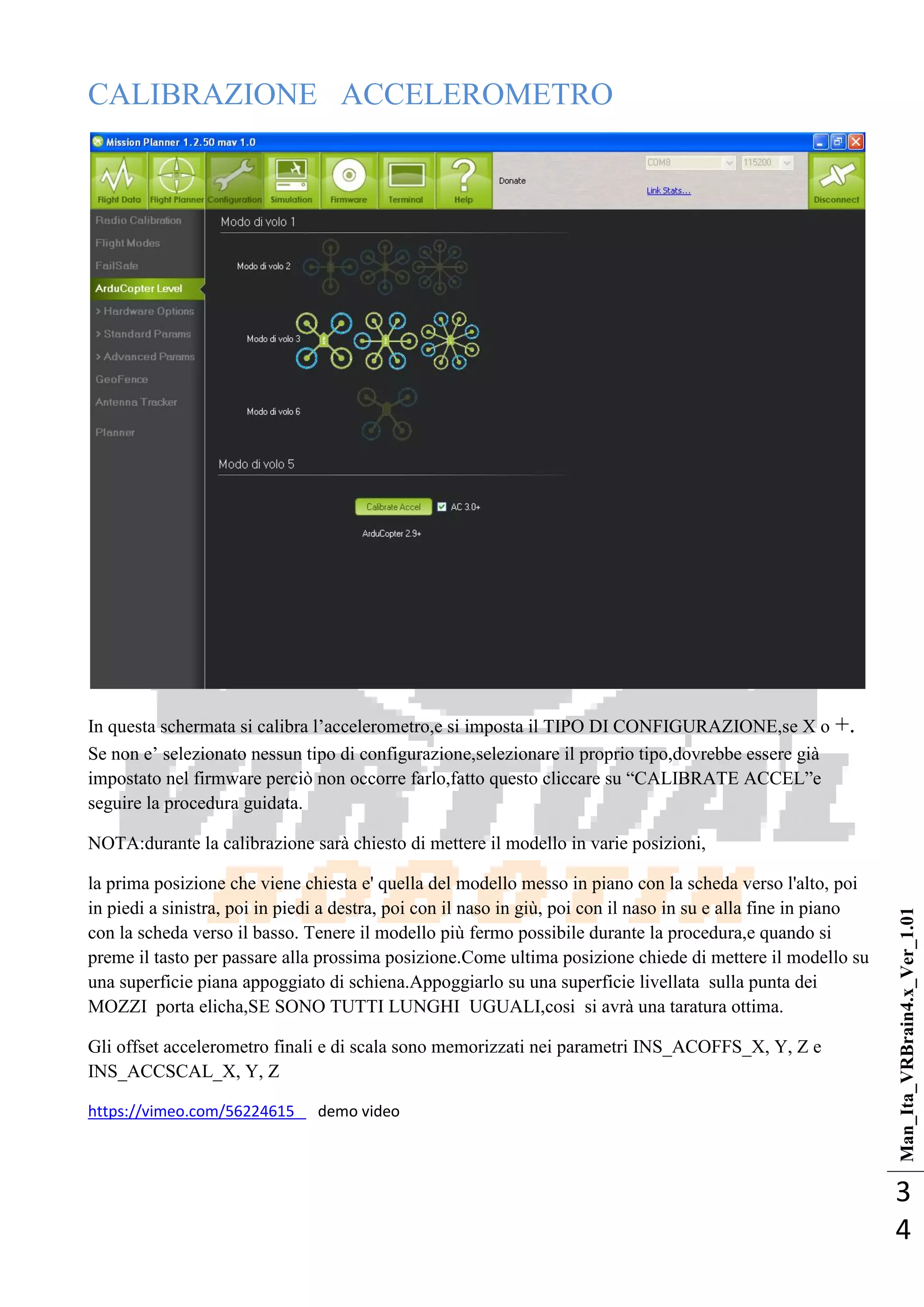 Man_Ita_VRBrain4.x_Ver_1.01
3
4
CALIBRAZIONE ACCELEROMETRO
In questa schermata si calibra l‘accelerometro,e si imposta il TIPO DI CONFIGURAZIONE,se X o +.
Se non e‘ selezionato nessun tipo di configurazione,selezionare il proprio tipo,dovrebbe essere già
impostato nel firmware perciò non occorre farlo,fatto questo cliccare su ―CALIBRATE ACCEL‖e
seguire la procedura guidata.
NOTA:durante la calibrazione sarà chiesto di mettere il modello in varie posizioni,
la prima posizione che viene chiesta e' quella del modello messo in piano con la scheda verso l'alto, poi
in piedi a sinistra, poi in piedi a destra, poi con il naso in giù, poi con il naso in su e alla fine in piano
con la scheda verso il basso. Tenere il modello più fermo possibile durante la procedura,e quando si
preme il tasto per passare alla prossima posizione.Come ultima posizione chiede di mettere il modello su
una superficie piana appoggiato di schiena.Appoggiarlo su una superficie livellata sulla punta dei
MOZZI porta elicha,SE SONO TUTTI LUNGHI UGUALI,cosi si avrà una taratura ottima.
Gli offset accelerometro finali e di scala sono memorizzati nei parametri INS_ACOFFS_X, Y, Z e
INS_ACCSCAL_X, Y, Z
https://vimeo.com/56224615 demo video
 