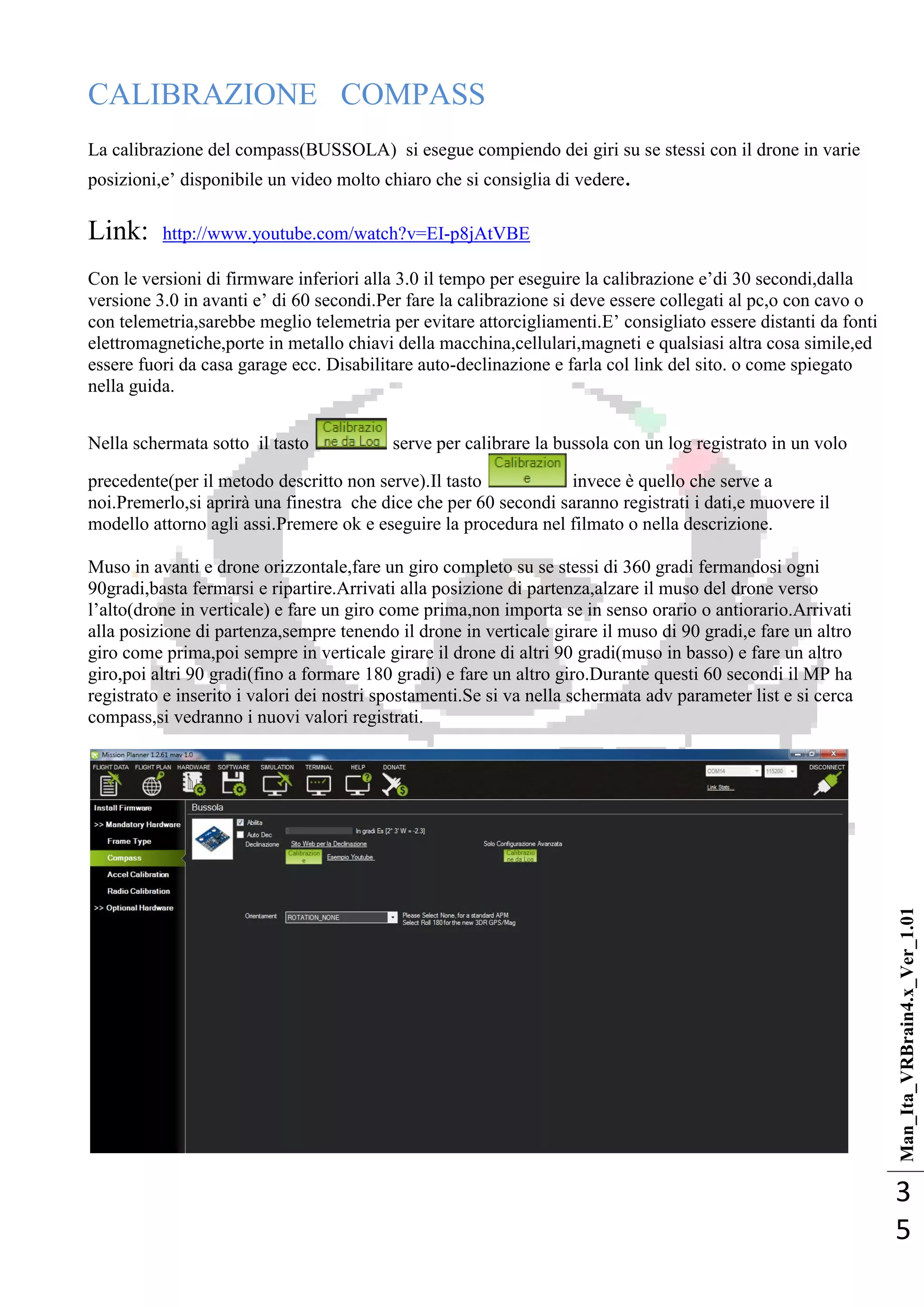 Man_Ita_VRBrain4.x_Ver_1.01
3
5
CALIBRAZIONE COMPASS
La calibrazione del compass(BUSSOLA) si esegue compiendo dei giri su se stessi con il drone in varie
posizioni,e‘ disponibile un video molto chiaro che si consiglia di vedere.
Link: http://www.youtube.com/watch?v=EI-p8jAtVBE
Con le versioni di firmware inferiori alla 3.0 il tempo per eseguire la calibrazione e‘di 30 secondi,dalla
versione 3.0 in avanti e‘ di 60 secondi.Per fare la calibrazione si deve essere collegati al pc,o con cavo o
con telemetria,sarebbe meglio telemetria per evitare attorcigliamenti.E‘ consigliato essere distanti da fonti
elettromagnetiche,porte in metallo chiavi della macchina,cellulari,magneti e qualsiasi altra cosa simile,ed
essere fuori da casa garage ecc. Disabilitare auto-declinazione e farla col link del sito. o come spiegato
nella guida.
Nella schermata sotto il tasto serve per calibrare la bussola con un log registrato in un volo
precedente(per il metodo descritto non serve).Il tasto invece è quello che serve a
noi.Premerlo,si aprirà una finestra che dice che per 60 secondi saranno registrati i dati,e muovere il
modello attorno agli assi.Premere ok e eseguire la procedura nel filmato o nella descrizione.
Muso in avanti e drone orizzontale,fare un giro completo su se stessi di 360 gradi fermandosi ogni
90gradi,basta fermarsi e ripartire.Arrivati alla posizione di partenza,alzare il muso del drone verso
l‘alto(drone in verticale) e fare un giro come prima,non importa se in senso orario o antiorario.Arrivati
alla posizione di partenza,sempre tenendo il drone in verticale girare il muso di 90 gradi,e fare un altro
giro come prima,poi sempre in verticale girare il drone di altri 90 gradi(muso in basso) e fare un altro
giro,poi altri 90 gradi(fino a formare 180 gradi) e fare un altro giro.Durante questi 60 secondi il MP ha
registrato e inserito i valori dei nostri spostamenti.Se si va nella schermata adv parameter list e si cerca
compass,si vedranno i nuovi valori registrati.
 