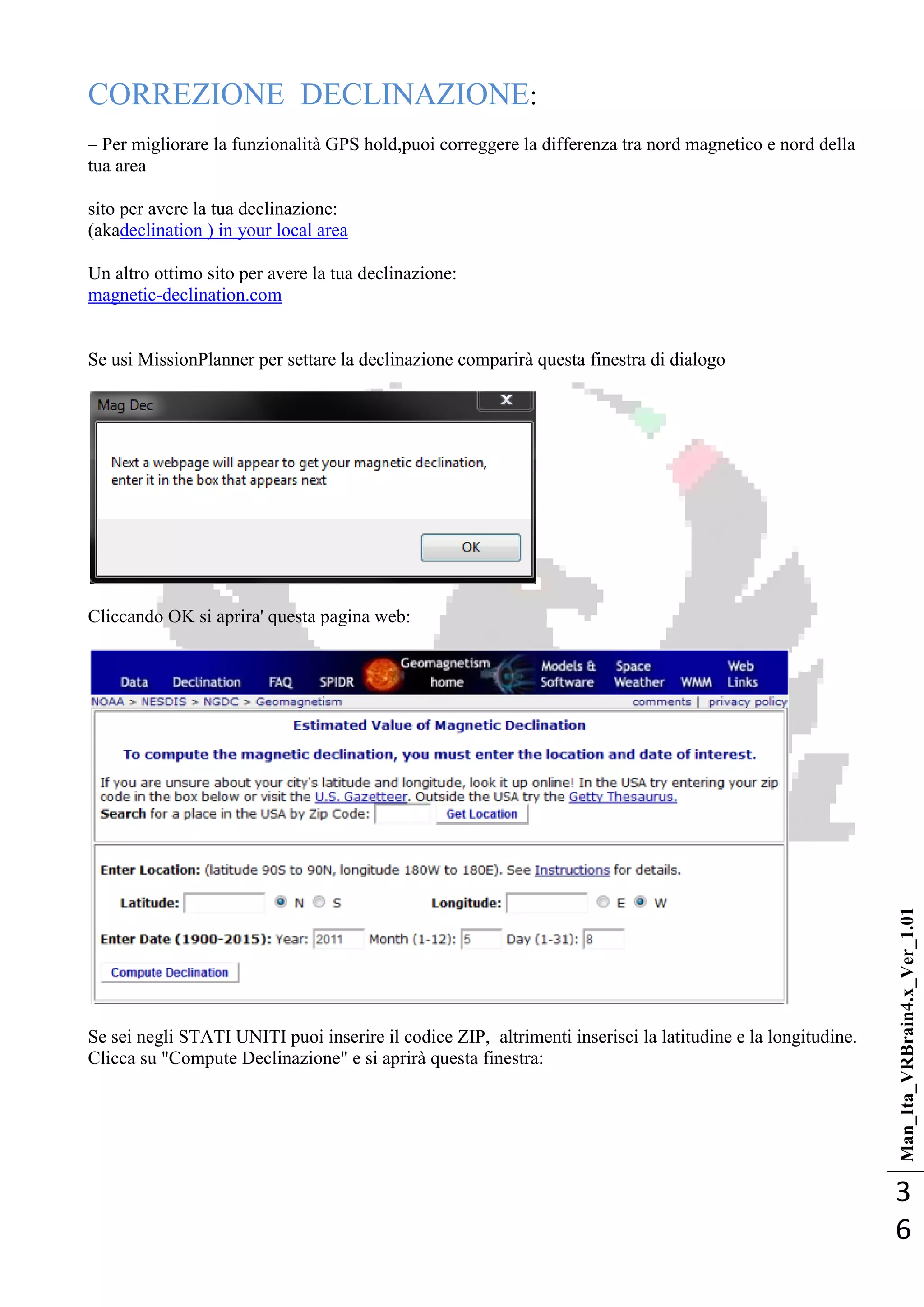 Man_Ita_VRBrain4.x_Ver_1.01
3
6
CORREZIONE DECLINAZIONE:
– Per migliorare la funzionalità GPS hold,puoi correggere la differenza tra nord magnetico e nord della
tua area
sito per avere la tua declinazione:
(akadeclination ) in your local area
Un altro ottimo sito per avere la tua declinazione:
magnetic-declination.com
Se usi MissionPlanner per settare la declinazione comparirà questa finestra di dialogo
Cliccando OK si aprira' questa pagina web:
Se sei negli STATI UNITI puoi inserire il codice ZIP, altrimenti inserisci la latitudine e la longitudine.
Clicca su "Compute Declinazione" e si aprirà questa finestra:
 