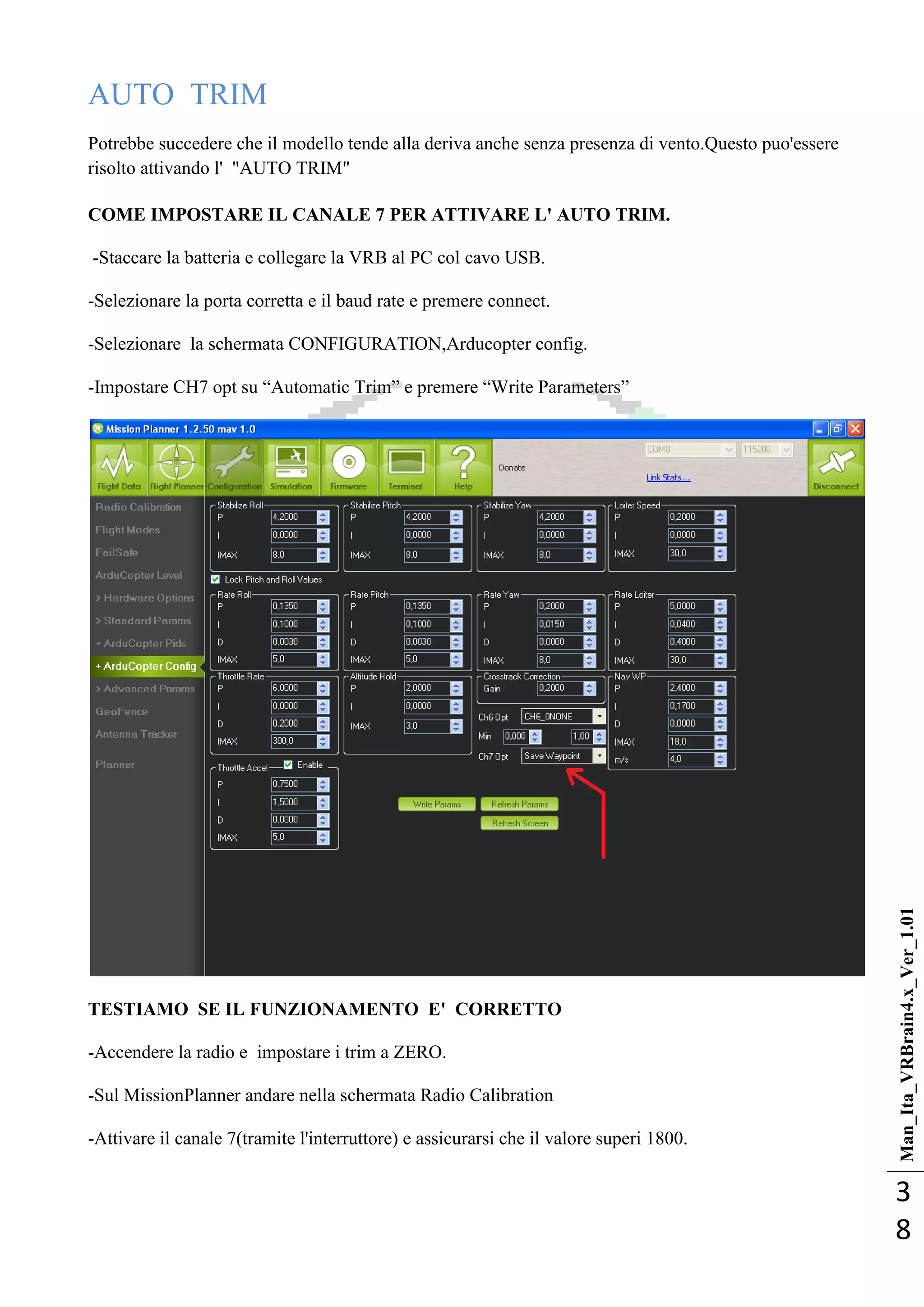 Man_Ita_VRBrain4.x_Ver_1.01
3
8
AUTO TRIM
Potrebbe succedere che il modello tende alla deriva anche senza presenza di vento.Questo puo'essere
risolto attivando l' "AUTO TRIM"
COME IMPOSTARE IL CANALE 7 PER ATTIVARE L' AUTO TRIM.
-Staccare la batteria e collegare la VRB al PC col cavo USB.
-Selezionare la porta corretta e il baud rate e premere connect.
-Selezionare la schermata CONFIGURATION,Arducopter config.
-Impostare CH7 opt su ―Automatic Trim‖ e premere ―Write Parameters‖
TESTIAMO SE IL FUNZIONAMENTO E' CORRETTO
-Accendere la radio e impostare i trim a ZERO.
-Sul MissionPlanner andare nella schermata Radio Calibration
-Attivare il canale 7(tramite l'interruttore) e assicurarsi che il valore superi 1800.
 