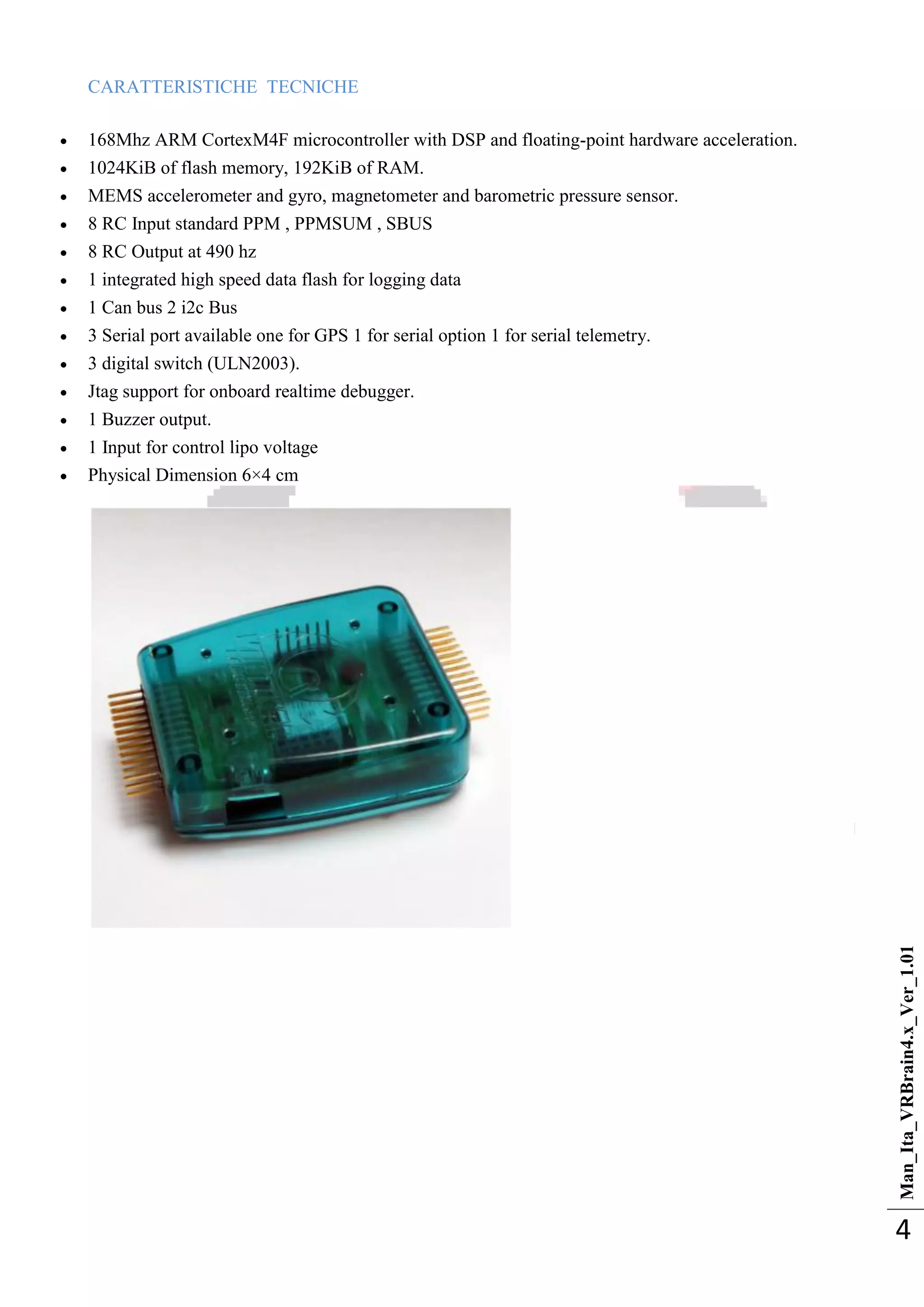 Man_Ita_VRBrain4.x_Ver_1.01
4
CARATTERISTICHE TECNICHE
 168Mhz ARM CortexM4F microcontroller with DSP and floating-point hardware acceleration.
 1024KiB of flash memory, 192KiB of RAM.
 MEMS accelerometer and gyro, magnetometer and barometric pressure sensor.
 8 RC Input standard PPM , PPMSUM , SBUS
 8 RC Output at 490 hz
 1 integrated high speed data flash for logging data
 1 Can bus 2 i2c Bus
 3 Serial port available one for GPS 1 for serial option 1 for serial telemetry.
 3 digital switch (ULN2003).
 Jtag support for onboard realtime debugger.
 1 Buzzer output.
 1 Input for control lipo voltage
 Physical Dimension 6×4 cm
 