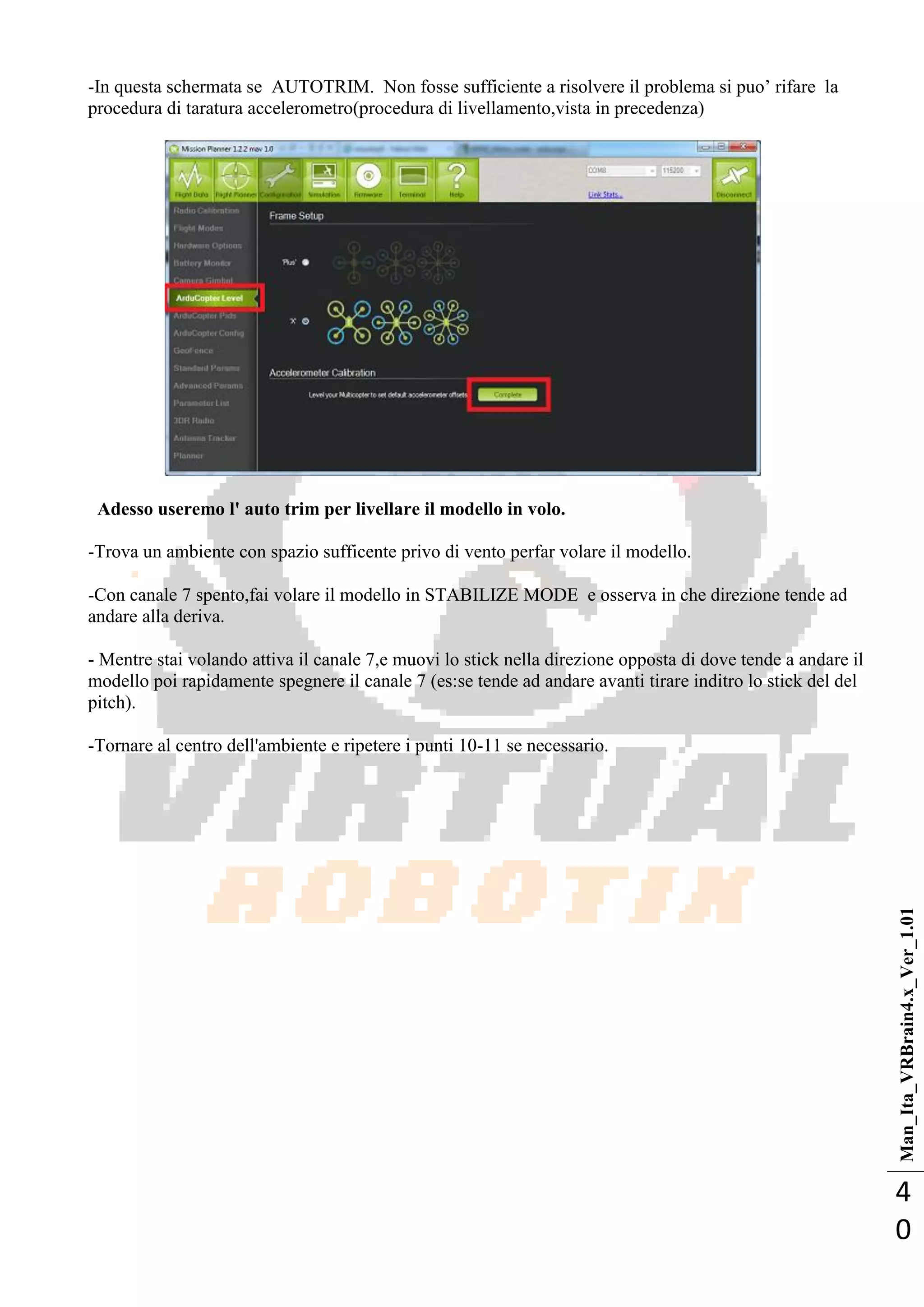 Man_Ita_VRBrain4.x_Ver_1.01
4
0
-In questa schermata se AUTOTRIM. Non fosse sufficiente a risolvere il problema si puo‘ rifare la
procedura di taratura accelerometro(procedura di livellamento,vista in precedenza)
Adesso useremo l' auto trim per livellare il modello in volo.
-Trova un ambiente con spazio sufficente privo di vento perfar volare il modello.
-Con canale 7 spento,fai volare il modello in STABILIZE MODE e osserva in che direzione tende ad
andare alla deriva.
- Mentre stai volando attiva il canale 7,e muovi lo stick nella direzione opposta di dove tende a andare il
modello poi rapidamente spegnere il canale 7 (es:se tende ad andare avanti tirare inditro lo stick del del
pitch).
-Tornare al centro dell'ambiente e ripetere i punti 10-11 se necessario.
 