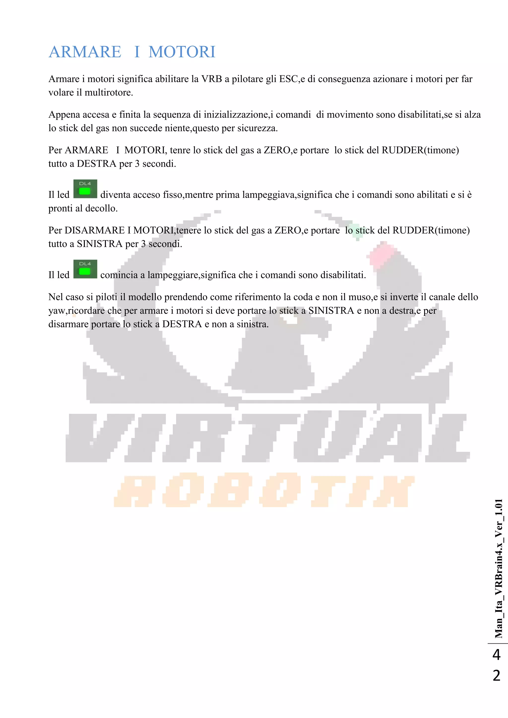 Man_Ita_VRBrain4.x_Ver_1.01
4
2
ARMARE I MOTORI
Armare i motori significa abilitare la VRB a pilotare gli ESC,e di conseguenza azionare i motori per far
volare il multirotore.
Appena accesa e finita la sequenza di inizializzazione,i comandi di movimento sono disabilitati,se si alza
lo stick del gas non succede niente,questo per sicurezza.
Per ARMARE I MOTORI, tenre lo stick del gas a ZERO,e portare lo stick del RUDDER(timone)
tutto a DESTRA per 3 secondi.
Il led diventa acceso fisso,mentre prima lampeggiava,significa che i comandi sono abilitati e si è
pronti al decollo.
Per DISARMARE I MOTORI,tenere lo stick del gas a ZERO,e portare lo stick del RUDDER(timone)
tutto a SINISTRA per 3 secondi.
Il led comincia a lampeggiare,significa che i comandi sono disabilitati.
Nel caso si piloti il modello prendendo come riferimento la coda e non il muso,e si inverte il canale dello
yaw,ricordare che per armare i motori si deve portare lo stick a SINISTRA e non a destra,e per
disarmare portare lo stick a DESTRA e non a sinistra.
 