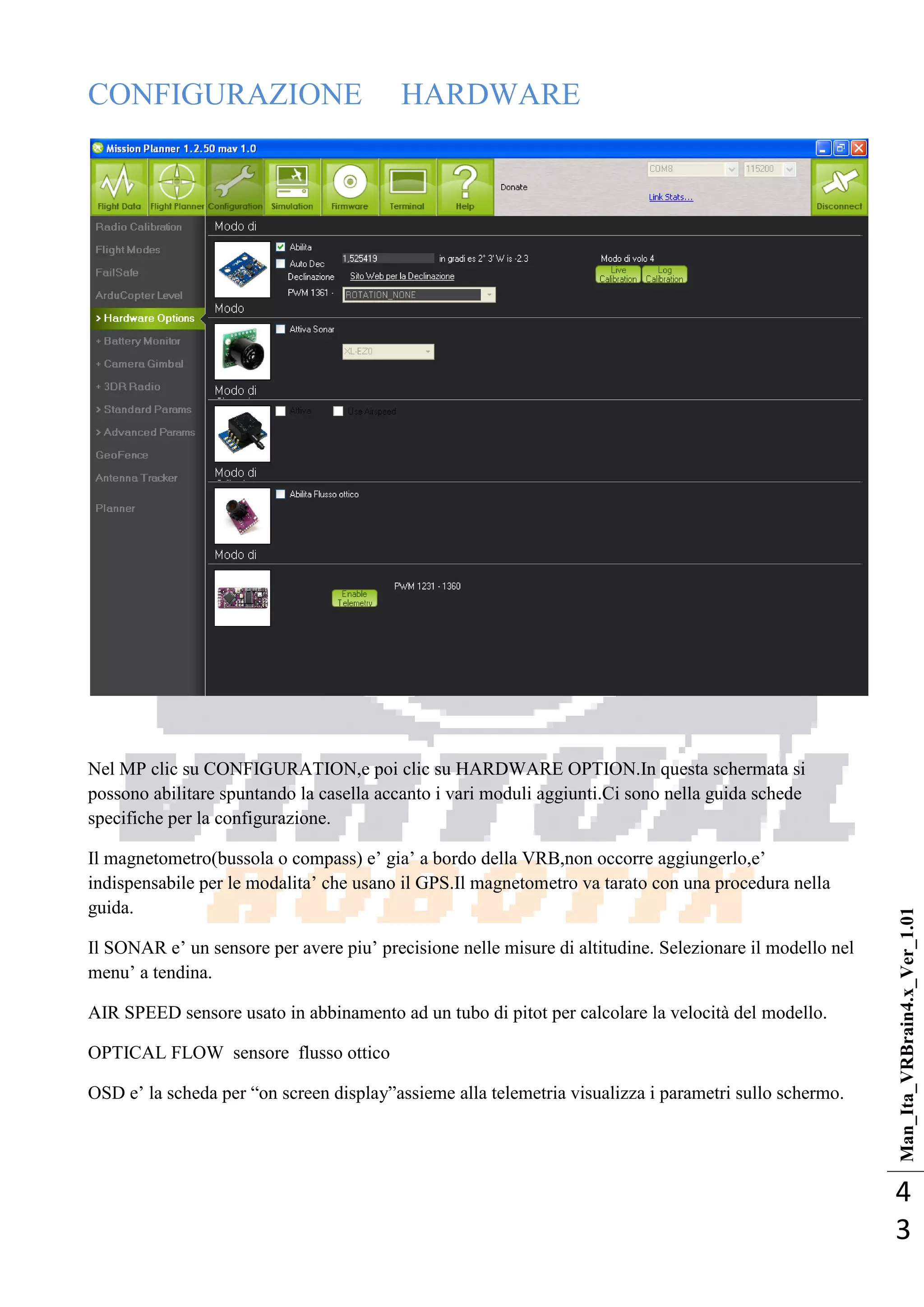 Man_Ita_VRBrain4.x_Ver_1.01
4
3
CONFIGURAZIONE HARDWARE
Nel MP clic su CONFIGURATION,e poi clic su HARDWARE OPTION.In questa schermata si
possono abilitare spuntando la casella accanto i vari moduli aggiunti.Ci sono nella guida schede
specifiche per la configurazione.
Il magnetometro(bussola o compass) e‘ gia‘ a bordo della VRB,non occorre aggiungerlo,e‘
indispensabile per le modalita‘ che usano il GPS.Il magnetometro va tarato con una procedura nella
guida.
Il SONAR e‘ un sensore per avere piu‘ precisione nelle misure di altitudine. Selezionare il modello nel
menu‘ a tendina.
AIR SPEED sensore usato in abbinamento ad un tubo di pitot per calcolare la velocità del modello.
OPTICAL FLOW sensore flusso ottico
OSD e‘ la scheda per ―on screen display‖assieme alla telemetria visualizza i parametri sullo schermo.
 