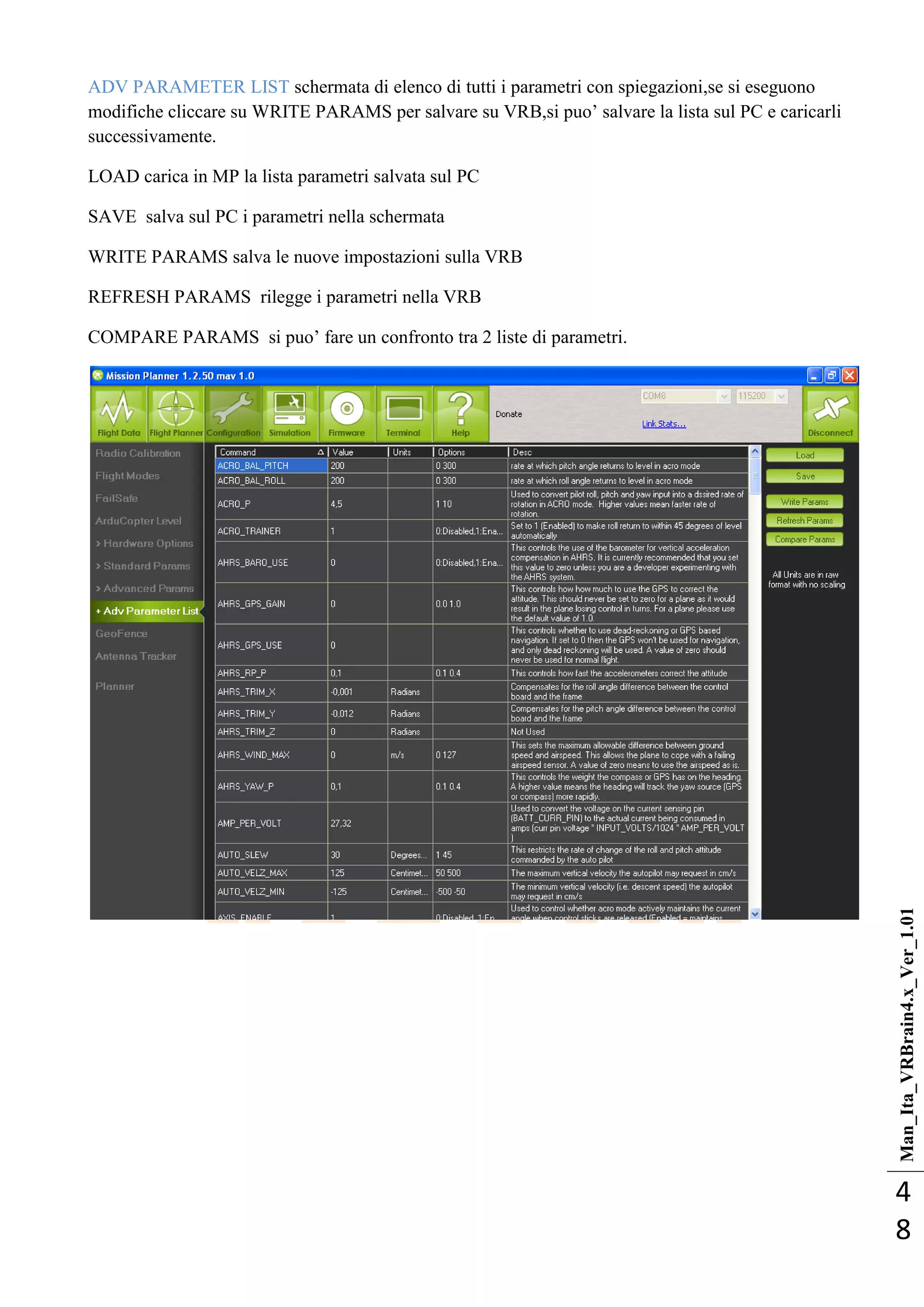 Man_Ita_VRBrain4.x_Ver_1.01
4
8
ADV PARAMETER LIST schermata di elenco di tutti i parametri con spiegazioni,se si eseguono
modifiche cliccare su WRITE PARAMS per salvare su VRB,si puo‘ salvare la lista sul PC e caricarli
successivamente.
LOAD carica in MP la lista parametri salvata sul PC
SAVE salva sul PC i parametri nella schermata
WRITE PARAMS salva le nuove impostazioni sulla VRB
REFRESH PARAMS rilegge i parametri nella VRB
COMPARE PARAMS si puo‘ fare un confronto tra 2 liste di parametri.
 