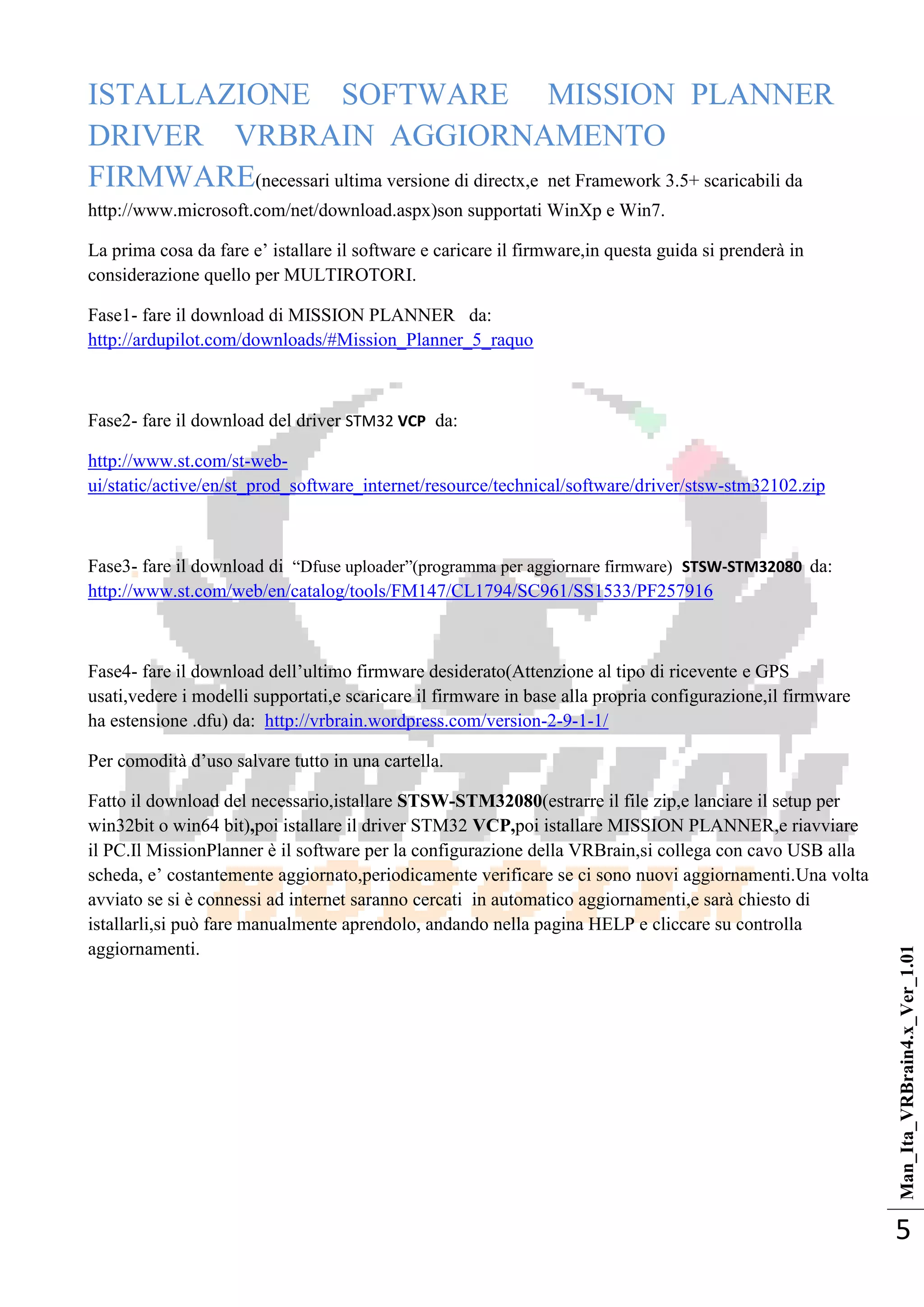 Man_Ita_VRBrain4.x_Ver_1.01
5
ISTALLAZIONE SOFTWARE MISSION PLANNER
DRIVER VRBRAIN AGGIORNAMENTO
FIRMWARE(necessari ultima versione di directx,e net Framework 3.5+ scaricabili da
http://www.microsoft.com/net/download.aspx)son supportati WinXp e Win7.
La prima cosa da fare e‘ istallare il software e caricare il firmware,in questa guida si prenderà in
considerazione quello per MULTIROTORI.
Fase1- fare il download di MISSION PLANNER da:
http://ardupilot.com/downloads/#Mission_Planner_5_raquo
Fase2- fare il download del driver STM32 VCP da:
http://www.st.com/st-web-
ui/static/active/en/st_prod_software_internet/resource/technical/software/driver/stsw-stm32102.zip
Fase3- fare il download di ―Dfuse uploader‖(programma per aggiornare firmware) STSW-STM32080 da:
http://www.st.com/web/en/catalog/tools/FM147/CL1794/SC961/SS1533/PF257916
Fase4- fare il download dell‘ultimo firmware desiderato(Attenzione al tipo di ricevente e GPS
usati,vedere i modelli supportati,e scaricare il firmware in base alla propria configurazione,il firmware
ha estensione .dfu) da: http://vrbrain.wordpress.com/version-2-9-1-1/
Per comodità d‘uso salvare tutto in una cartella.
Fatto il download del necessario,istallare STSW-STM32080(estrarre il file zip,e lanciare il setup per
win32bit o win64 bit),poi istallare il driver STM32 VCP,poi istallare MISSION PLANNER,e riavviare
il PC.Il MissionPlanner è il software per la configurazione della VRBrain,si collega con cavo USB alla
scheda, e‘ costantemente aggiornato,periodicamente verificare se ci sono nuovi aggiornamenti.Una volta
avviato se si è connessi ad internet saranno cercati in automatico aggiornamenti,e sarà chiesto di
istallarli,si può fare manualmente aprendolo, andando nella pagina HELP e cliccare su controlla
aggiornamenti.
 