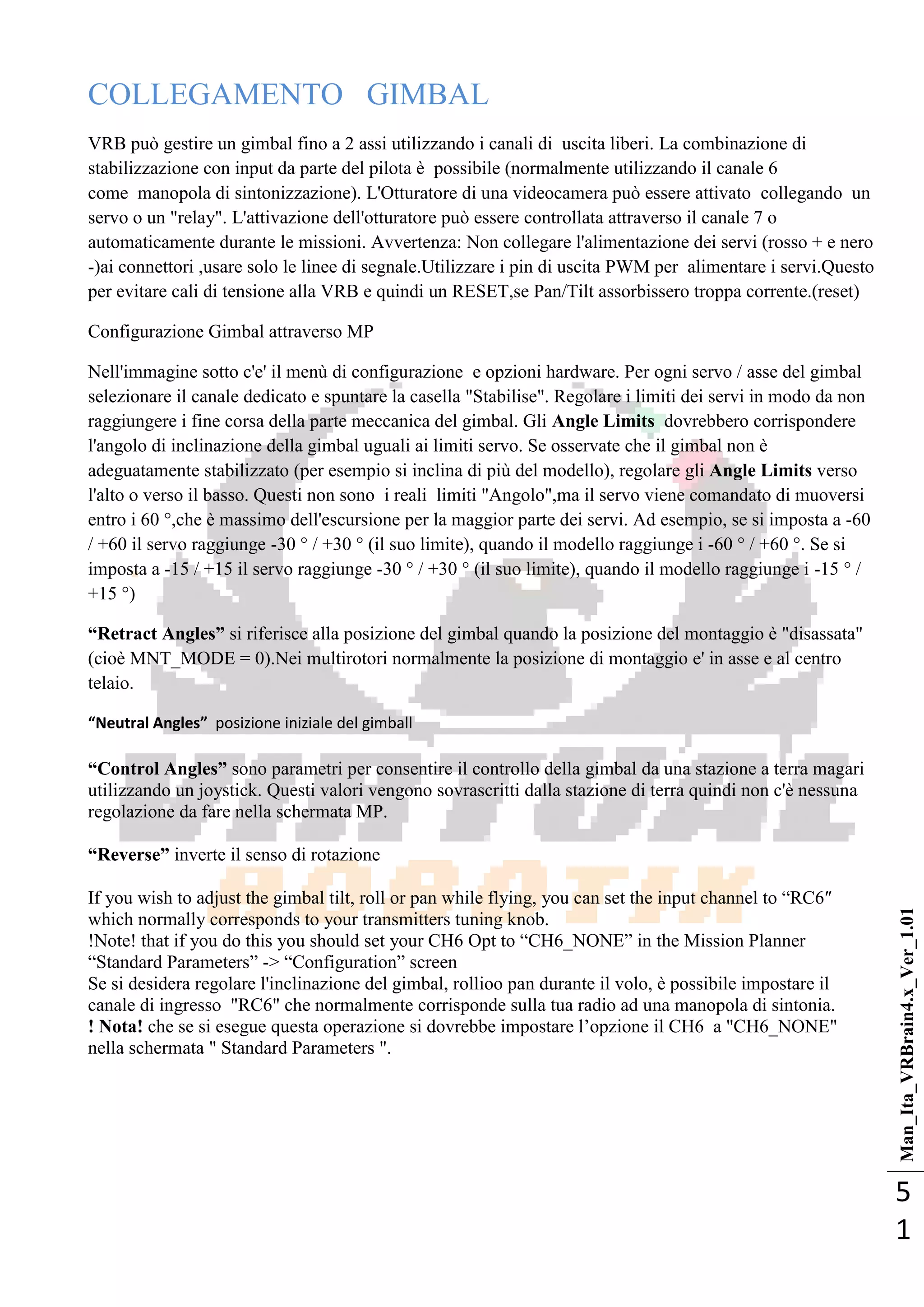 Man_Ita_VRBrain4.x_Ver_1.01
5
1
COLLEGAMENTO GIMBAL
VRB può gestire un gimbal fino a 2 assi utilizzando i canali di uscita liberi. La combinazione di
stabilizzazione con input da parte del pilota è possibile (normalmente utilizzando il canale 6
come manopola di sintonizzazione). L'Otturatore di una videocamera può essere attivato collegando un
servo o un "relay". L'attivazione dell'otturatore può essere controllata attraverso il canale 7 o
automaticamente durante le missioni. Avvertenza: Non collegare l'alimentazione dei servi (rosso + e nero
-)ai connettori ,usare solo le linee di segnale.Utilizzare i pin di uscita PWM per alimentare i servi.Questo
per evitare cali di tensione alla VRB e quindi un RESET,se Pan/Tilt assorbissero troppa corrente.(reset)
Configurazione Gimbal attraverso MP
Nell'immagine sotto c'e' il menù di configurazione e opzioni hardware. Per ogni servo / asse del gimbal
selezionare il canale dedicato e spuntare la casella "Stabilise". Regolare i limiti dei servi in modo da non
raggiungere i fine corsa della parte meccanica del gimbal. Gli Angle Limits dovrebbero corrispondere
l'angolo di inclinazione della gimbal uguali ai limiti servo. Se osservate che il gimbal non è
adeguatamente stabilizzato (per esempio si inclina di più del modello), regolare gli Angle Limits verso
l'alto o verso il basso. Questi non sono i reali limiti "Angolo",ma il servo viene comandato di muoversi
entro i 60 °,che è massimo dell'escursione per la maggior parte dei servi. Ad esempio, se si imposta a -60
/ +60 il servo raggiunge -30 ° / +30 ° (il suo limite), quando il modello raggiunge i -60 ° / +60 °. Se si
imposta a -15 / +15 il servo raggiunge -30 ° / +30 ° (il suo limite), quando il modello raggiunge i -15 ° /
+15 °)
“Retract Angles” si riferisce alla posizione del gimbal quando la posizione del montaggio è "disassata"
(cioè MNT_MODE = 0).Nei multirotori normalmente la posizione di montaggio e' in asse e al centro
telaio.
“Neutral Angles” posizione iniziale del gimball
“Control Angles” sono parametri per consentire il controllo della gimbal da una stazione a terra magari
utilizzando un joystick. Questi valori vengono sovrascritti dalla stazione di terra quindi non c'è nessuna
regolazione da fare nella schermata MP.
“Reverse” inverte il senso di rotazione
If you wish to adjust the gimbal tilt, roll or pan while flying, you can set the input channel to ―RC6″
which normally corresponds to your transmitters tuning knob.
!Note! that if you do this you should set your CH6 Opt to ―CH6_NONE‖ in the Mission Planner
―Standard Parameters‖ -> ―Configuration‖ screen
Se si desidera regolare l'inclinazione del gimbal, rollioo pan durante il volo, è possibile impostare il
canale di ingresso "RC6" che normalmente corrisponde sulla tua radio ad una manopola di sintonia.
! Nota! che se si esegue questa operazione si dovrebbe impostare l‘opzione il CH6 a "CH6_NONE"
nella schermata " Standard Parameters ".
 
