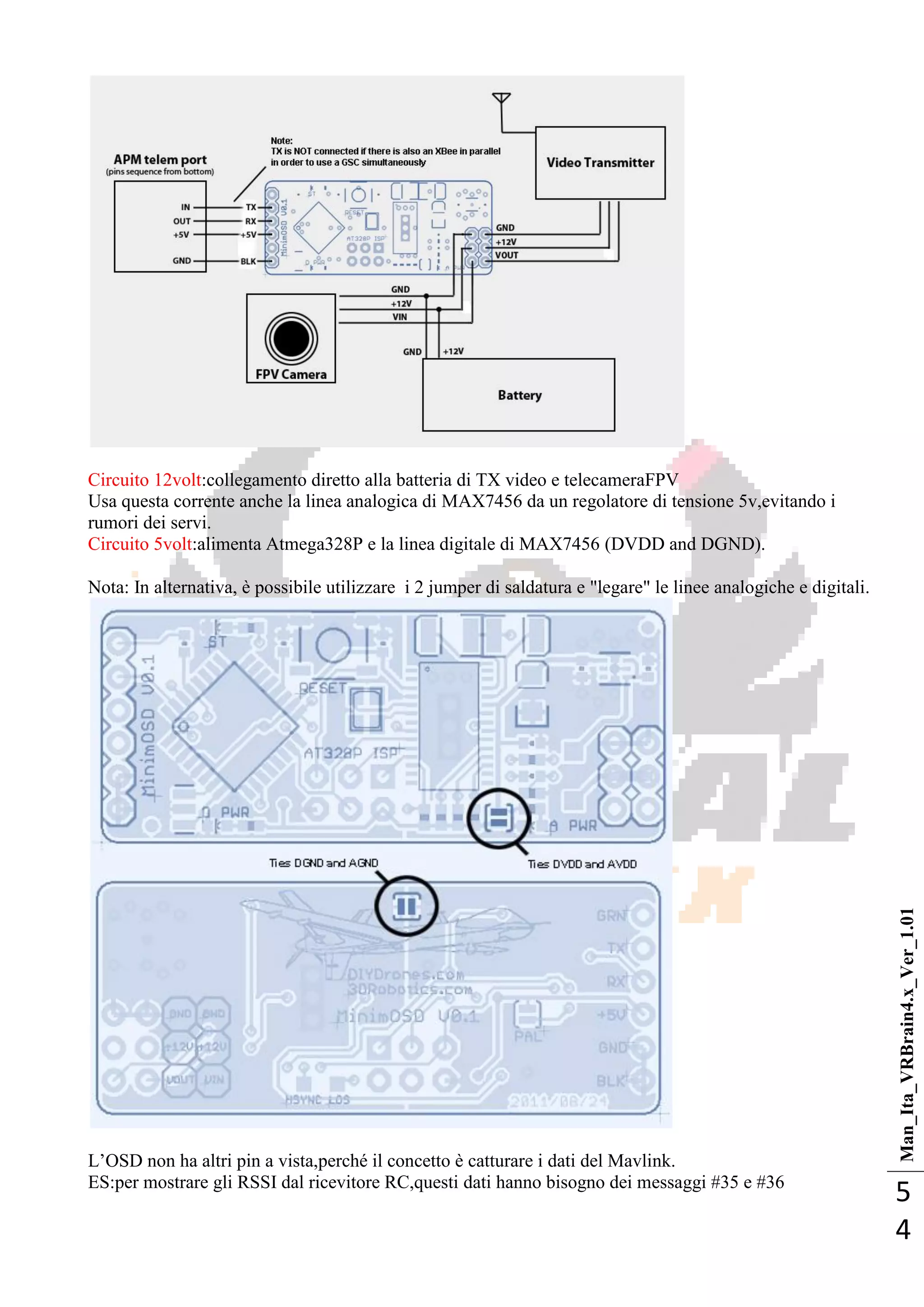 Man_Ita_VRBrain4.x_Ver_1.01
5
4
Circuito 12volt:collegamento diretto alla batteria di TX video e telecameraFPV
Usa questa corrente anche la linea analogica di MAX7456 da un regolatore di tensione 5v,evitando i
rumori dei servi.
Circuito 5volt:alimenta Atmega328P e la linea digitale di MAX7456 (DVDD and DGND).
Nota: In alternativa, è possibile utilizzare i 2 jumper di saldatura e "legare" le linee analogiche e digitali.
L‘OSD non ha altri pin a vista,perché il concetto è catturare i dati del Mavlink.
ES:per mostrare gli RSSI dal ricevitore RC,questi dati hanno bisogno dei messaggi #35 e #36
 