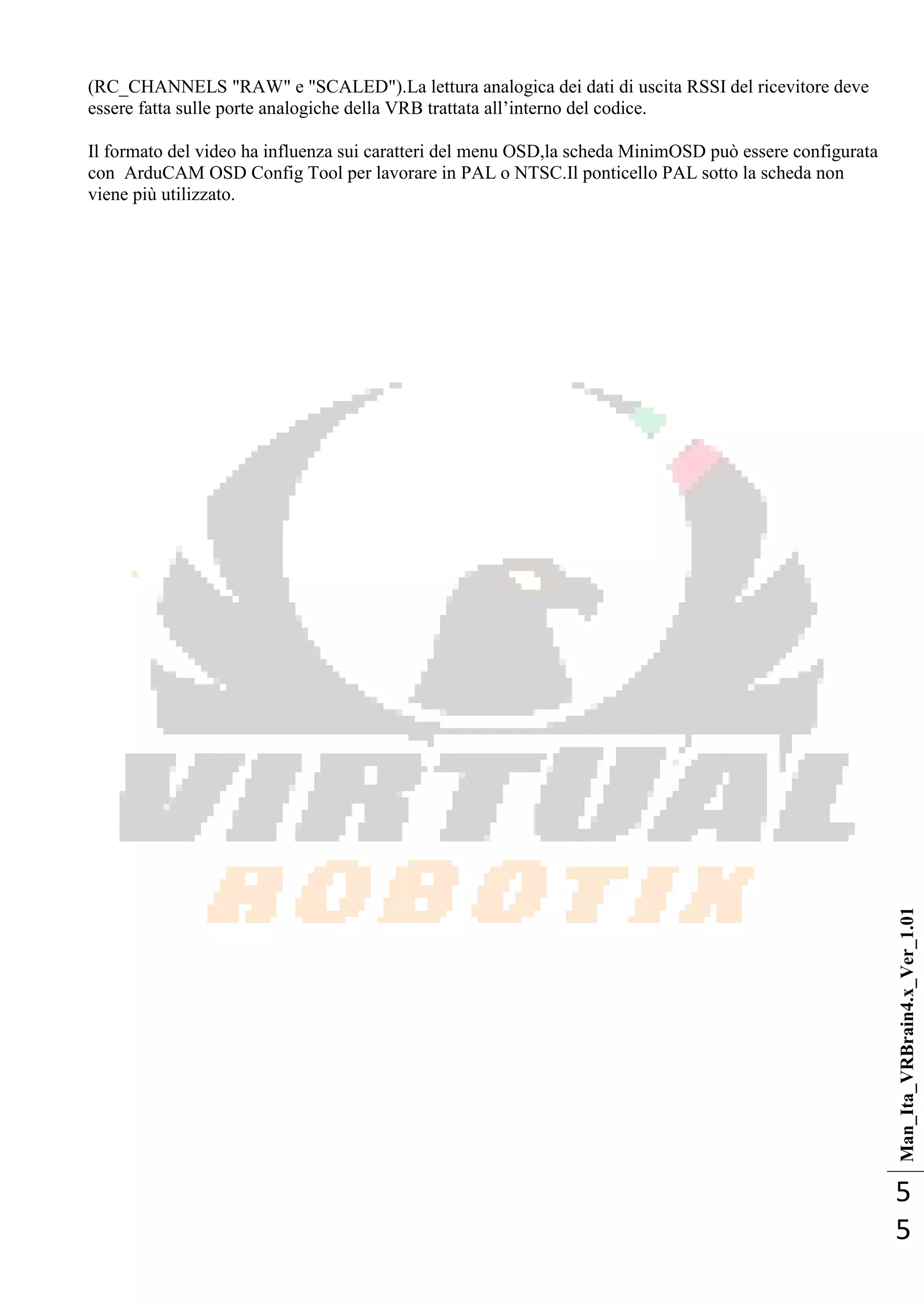 Man_Ita_VRBrain4.x_Ver_1.01
5
5
(RC_CHANNELS "RAW" e "SCALED").La lettura analogica dei dati di uscita RSSI del ricevitore deve
essere fatta sulle porte analogiche della VRB trattata all‘interno del codice.
Il formato del video ha influenza sui caratteri del menu OSD,la scheda MinimOSD può essere configurata
con ArduCAM OSD Config Tool per lavorare in PAL o NTSC.Il ponticello PAL sotto la scheda non
viene più utilizzato.
 