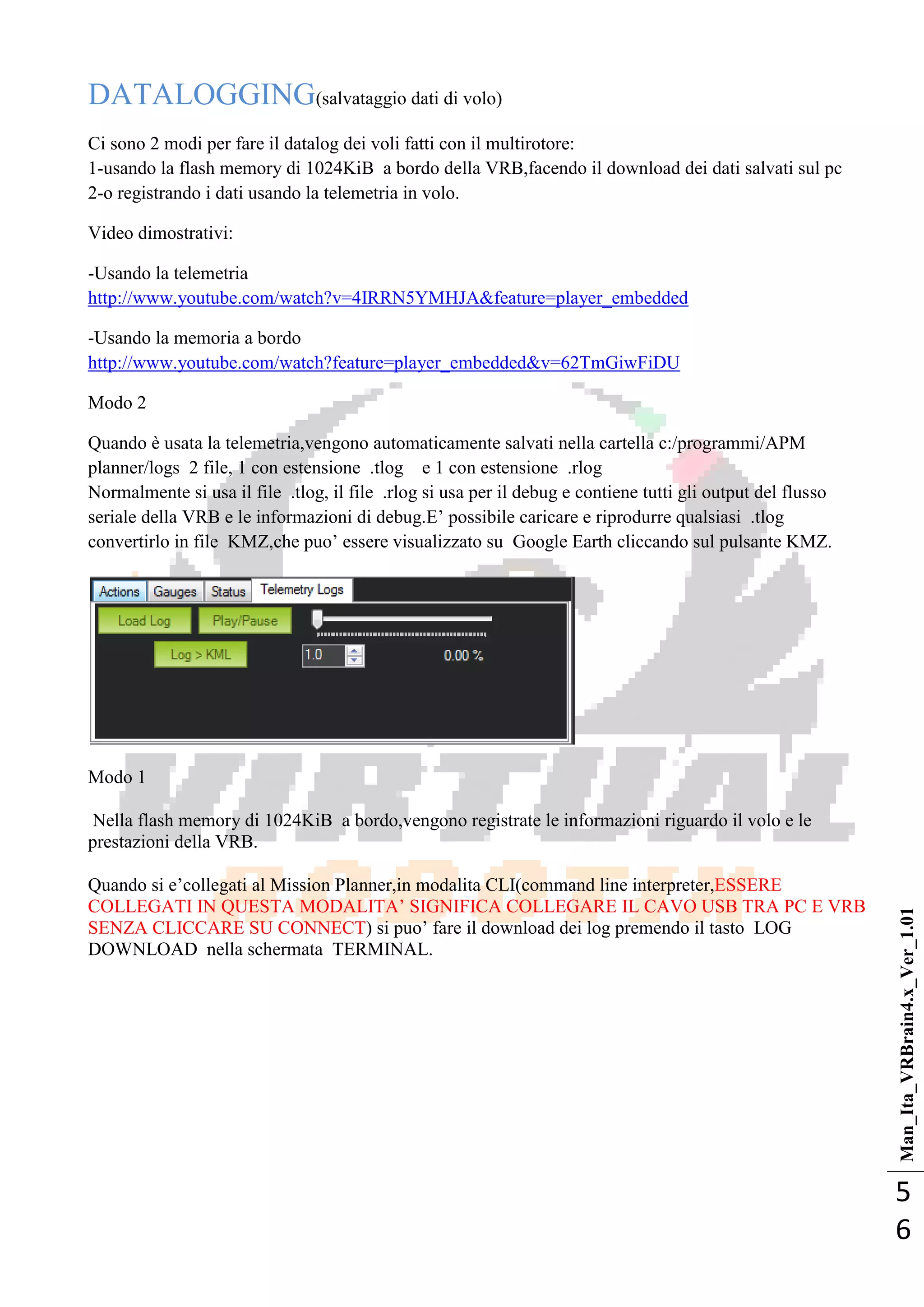 Man_Ita_VRBrain4.x_Ver_1.01
5
6
DATALOGGING(salvataggio dati di volo)
Ci sono 2 modi per fare il datalog dei voli fatti con il multirotore:
1-usando la flash memory di 1024KiB a bordo della VRB,facendo il download dei dati salvati sul pc
2-o registrando i dati usando la telemetria in volo.
Video dimostrativi:
-Usando la telemetria
http://www.youtube.com/watch?v=4IRRN5YMHJA&feature=player_embedded
-Usando la memoria a bordo
http://www.youtube.com/watch?feature=player_embedded&v=62TmGiwFiDU
Modo 2
Quando è usata la telemetria,vengono automaticamente salvati nella cartella c:/programmi/APM
planner/logs 2 file, 1 con estensione .tlog e 1 con estensione .rlog
Normalmente si usa il file .tlog, il file .rlog si usa per il debug e contiene tutti gli output del flusso
seriale della VRB e le informazioni di debug.E‘ possibile caricare e riprodurre qualsiasi .tlog
convertirlo in file KMZ,che puo‘ essere visualizzato su Google Earth cliccando sul pulsante KMZ.
Modo 1
Nella flash memory di 1024KiB a bordo,vengono registrate le informazioni riguardo il volo e le
prestazioni della VRB.
Quando si e‘collegati al Mission Planner,in modalita CLI(command line interpreter,ESSERE
COLLEGATI IN QUESTA MODALITA‘ SIGNIFICA COLLEGARE IL CAVO USB TRA PC E VRB
SENZA CLICCARE SU CONNECT) si puo‘ fare il download dei log premendo il tasto LOG
DOWNLOAD nella schermata TERMINAL.
 