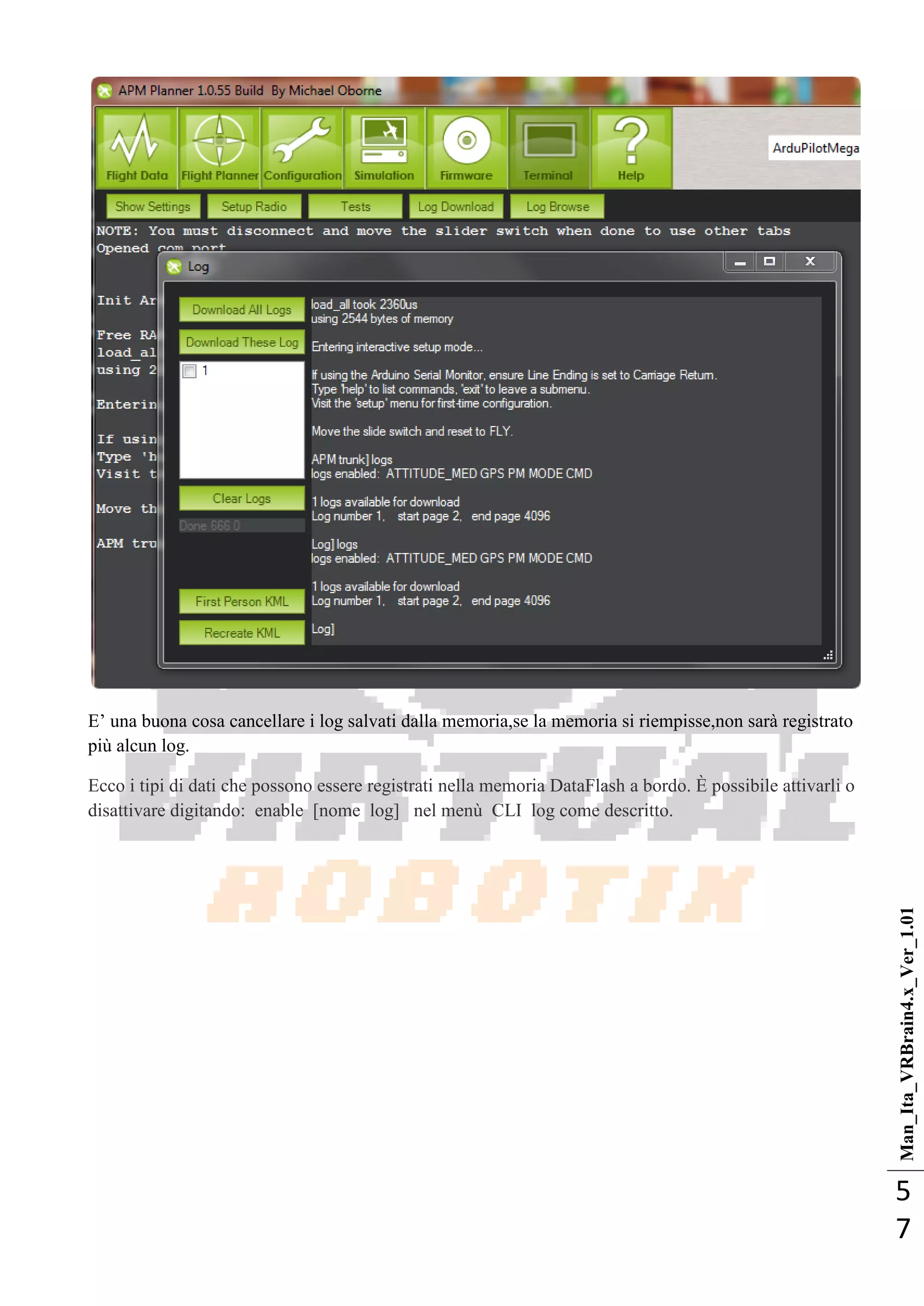 Man_Ita_VRBrain4.x_Ver_1.01
5
7
E‘ una buona cosa cancellare i log salvati dalla memoria,se la memoria si riempisse,non sarà registrato
più alcun log.
Ecco i tipi di dati che possono essere registrati nella memoria DataFlash a bordo. È possibile attivarli o
disattivare digitando: enable [nome log] nel menù CLI log come descritto.
 