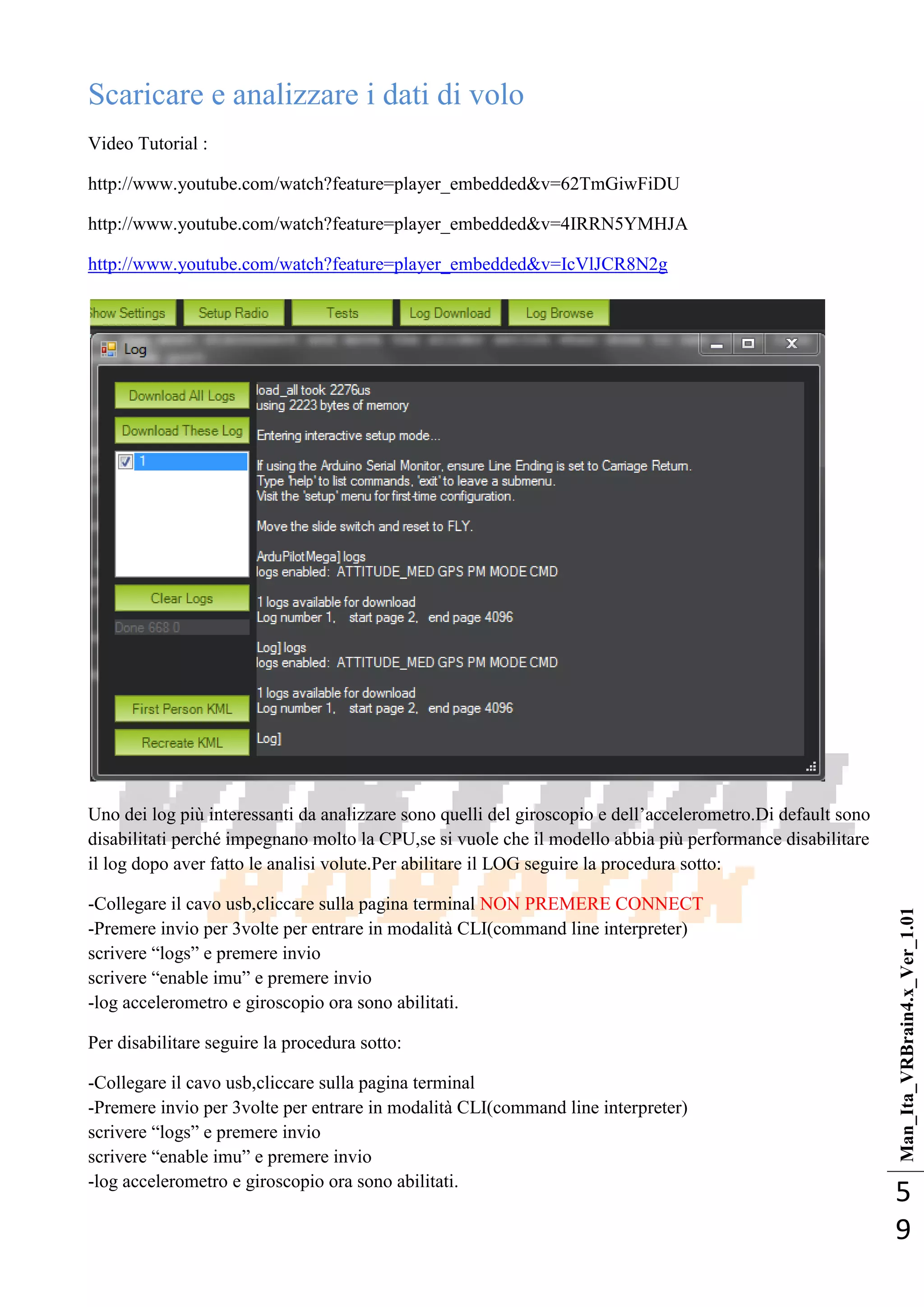 Man_Ita_VRBrain4.x_Ver_1.01
5
9
Scaricare e analizzare i dati di volo
Video Tutorial :
http://www.youtube.com/watch?feature=player_embedded&v=62TmGiwFiDU
http://www.youtube.com/watch?feature=player_embedded&v=4IRRN5YMHJA
http://www.youtube.com/watch?feature=player_embedded&v=IcVlJCR8N2g
Uno dei log più interessanti da analizzare sono quelli del giroscopio e dell‘accelerometro.Di default sono
disabilitati perché impegnano molto la CPU,se si vuole che il modello abbia più performance disabilitare
il log dopo aver fatto le analisi volute.Per abilitare il LOG seguire la procedura sotto:
-Collegare il cavo usb,cliccare sulla pagina terminal NON PREMERE CONNECT
-Premere invio per 3volte per entrare in modalità CLI(command line interpreter)
scrivere ―logs‖ e premere invio
scrivere ―enable imu‖ e premere invio
-log accelerometro e giroscopio ora sono abilitati.
Per disabilitare seguire la procedura sotto:
-Collegare il cavo usb,cliccare sulla pagina terminal
-Premere invio per 3volte per entrare in modalità CLI(command line interpreter)
scrivere ―logs‖ e premere invio
scrivere ―enable imu‖ e premere invio
-log accelerometro e giroscopio ora sono abilitati.
 