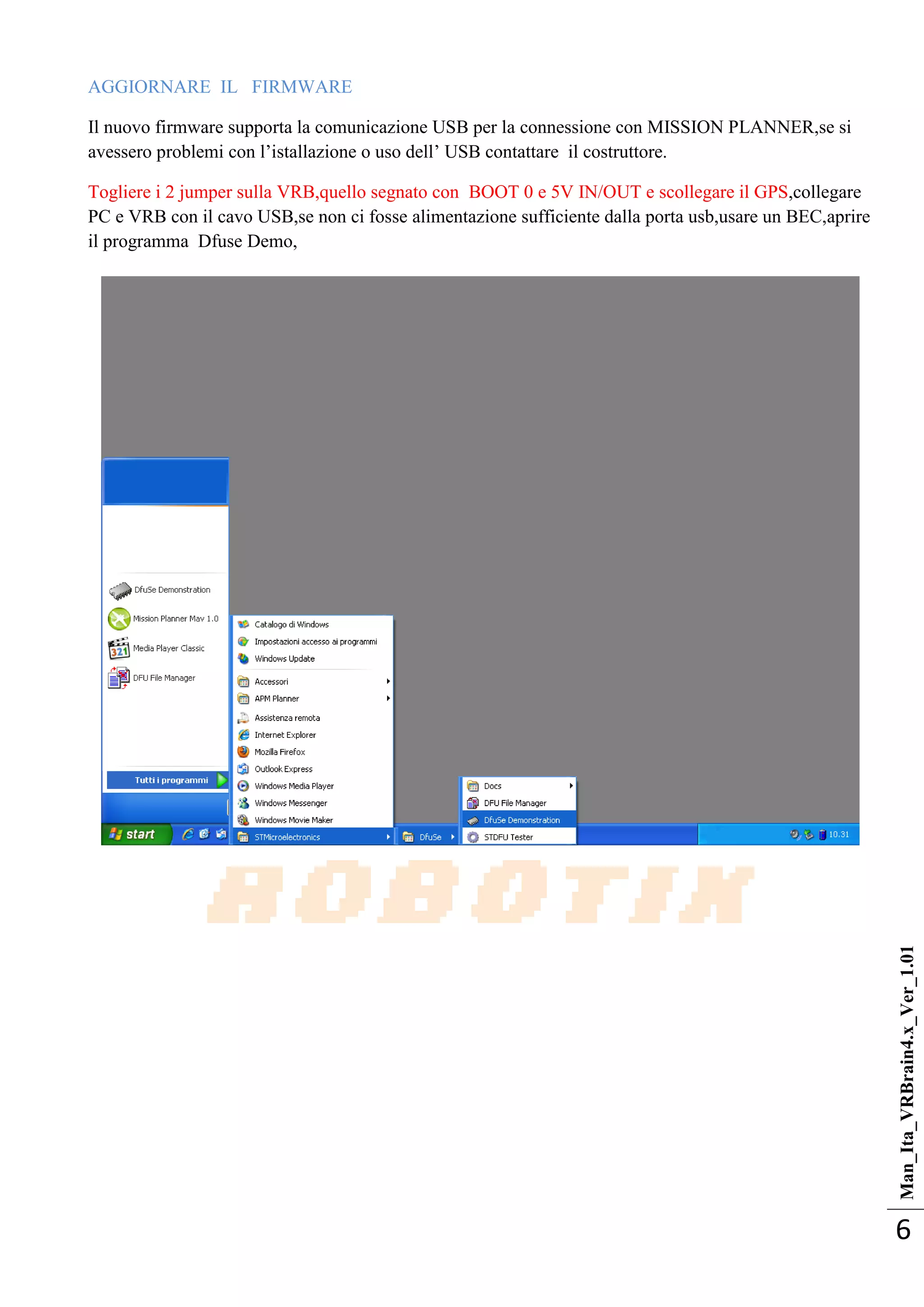 Man_Ita_VRBrain4.x_Ver_1.01
6
AGGIORNARE IL FIRMWARE
Il nuovo firmware supporta la comunicazione USB per la connessione con MISSION PLANNER,se si
avessero problemi con l‘istallazione o uso dell‘ USB contattare il costruttore.
Togliere i 2 jumper sulla VRB,quello segnato con BOOT 0 e 5V IN/OUT e scollegare il GPS,collegare
PC e VRB con il cavo USB,se non ci fosse alimentazione sufficiente dalla porta usb,usare un BEC,aprire
il programma Dfuse Demo,
 