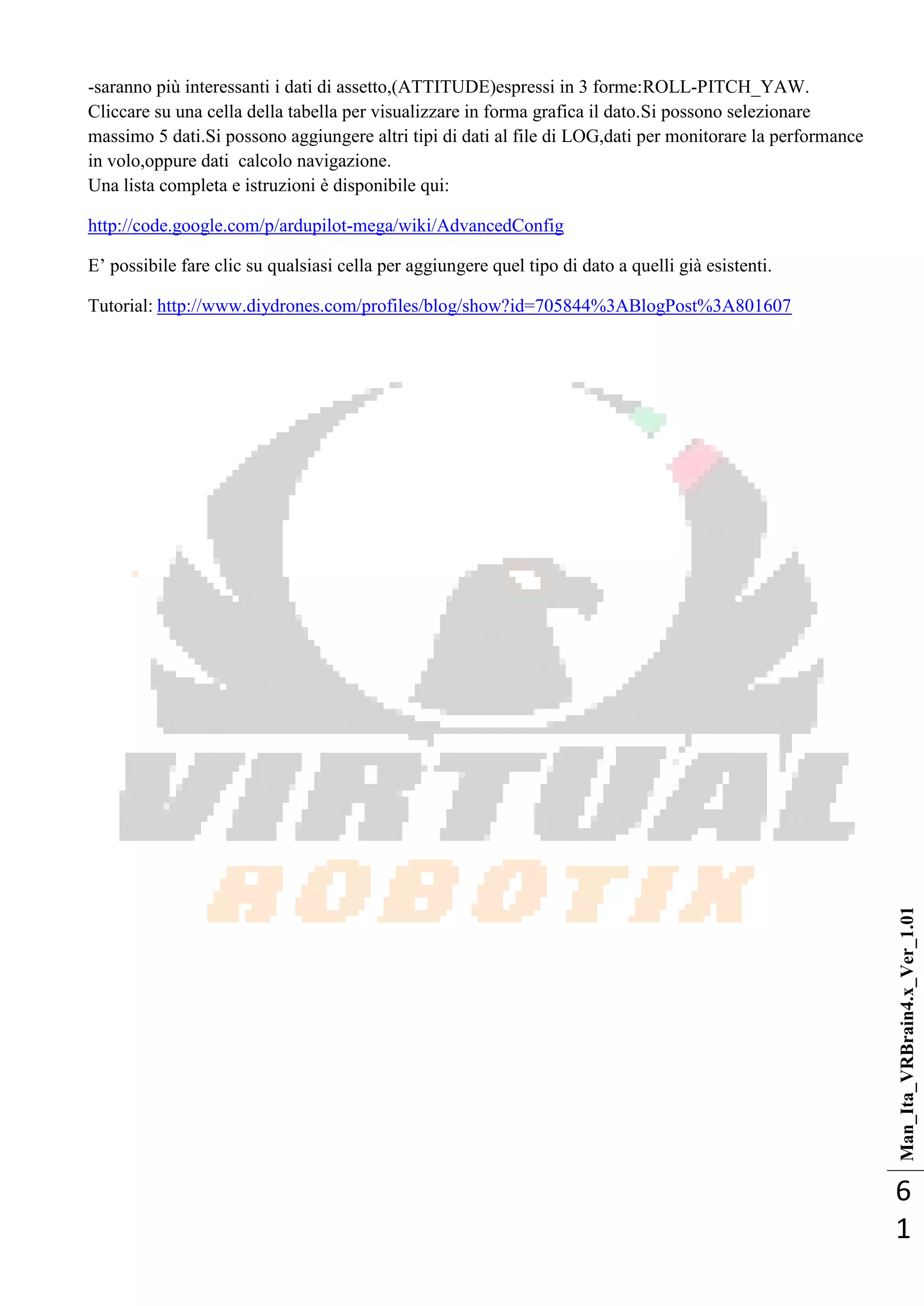 Man_Ita_VRBrain4.x_Ver_1.01
6
1
-saranno più interessanti i dati di assetto,(ATTITUDE)espressi in 3 forme:ROLL-PITCH_YAW.
Cliccare su una cella della tabella per visualizzare in forma grafica il dato.Si possono selezionare
massimo 5 dati.Si possono aggiungere altri tipi di dati al file di LOG,dati per monitorare la performance
in volo,oppure dati calcolo navigazione.
Una lista completa e istruzioni è disponibile qui:
http://code.google.com/p/ardupilot-mega/wiki/AdvancedConfig
E‘ possibile fare clic su qualsiasi cella per aggiungere quel tipo di dato a quelli già esistenti.
Tutorial: http://www.diydrones.com/profiles/blog/show?id=705844%3ABlogPost%3A801607
 