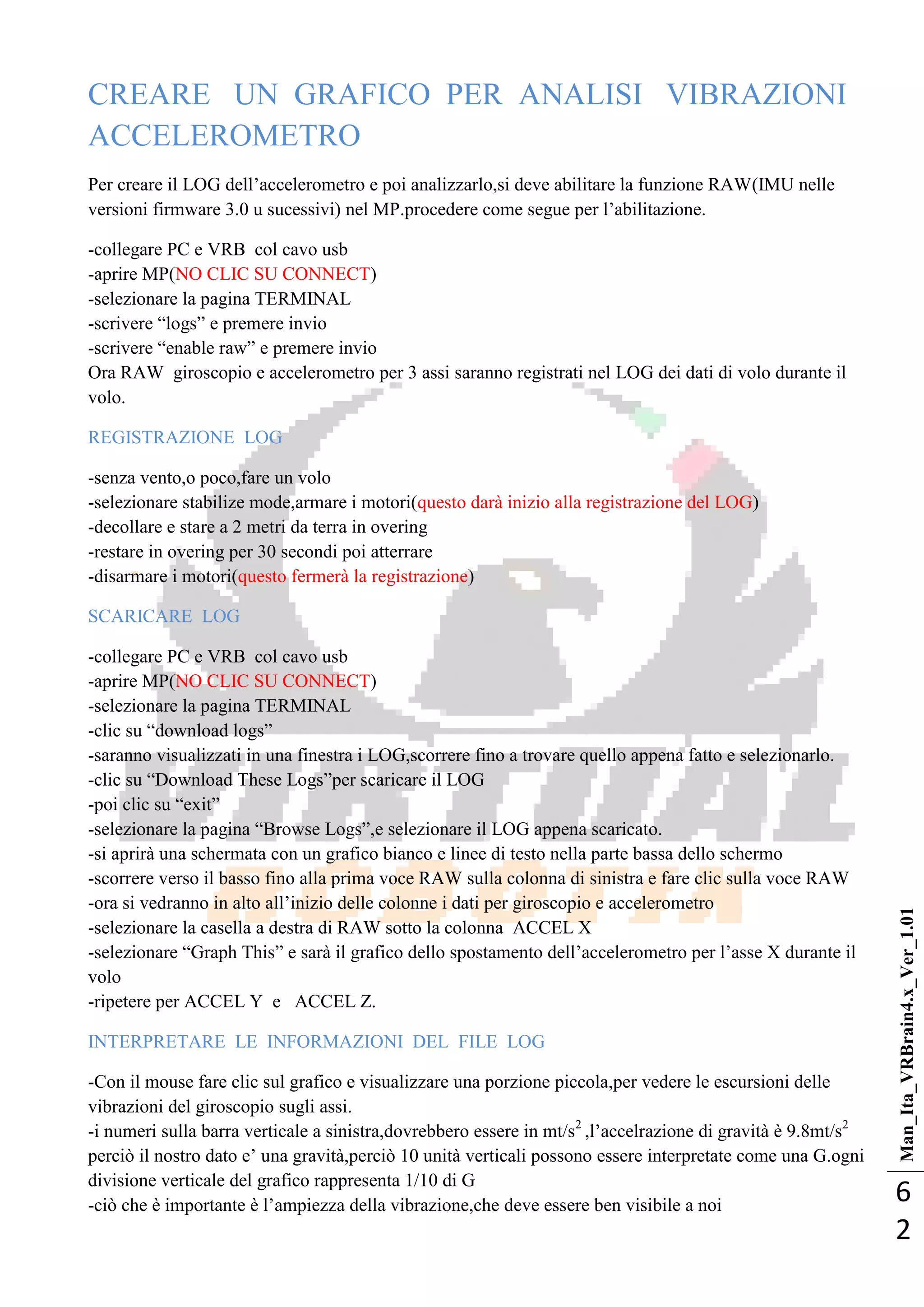 Man_Ita_VRBrain4.x_Ver_1.01
6
2
CREARE UN GRAFICO PER ANALISI VIBRAZIONI
ACCELEROMETRO
Per creare il LOG dell‘accelerometro e poi analizzarlo,si deve abilitare la funzione RAW(IMU nelle
versioni firmware 3.0 u sucessivi) nel MP.procedere come segue per l‘abilitazione.
-collegare PC e VRB col cavo usb
-aprire MP(NO CLIC SU CONNECT)
-selezionare la pagina TERMINAL
-scrivere ―logs‖ e premere invio
-scrivere ―enable raw‖ e premere invio
Ora RAW giroscopio e accelerometro per 3 assi saranno registrati nel LOG dei dati di volo durante il
volo.
REGISTRAZIONE LOG
-senza vento,o poco,fare un volo
-selezionare stabilize mode,armare i motori(questo darà inizio alla registrazione del LOG)
-decollare e stare a 2 metri da terra in overing
-restare in overing per 30 secondi poi atterrare
-disarmare i motori(questo fermerà la registrazione)
SCARICARE LOG
-collegare PC e VRB col cavo usb
-aprire MP(NO CLIC SU CONNECT)
-selezionare la pagina TERMINAL
-clic su ―download logs‖
-saranno visualizzati in una finestra i LOG,scorrere fino a trovare quello appena fatto e selezionarlo.
-clic su ―Download These Logs‖per scaricare il LOG
-poi clic su ―exit‖
-selezionare la pagina ―Browse Logs‖,e selezionare il LOG appena scaricato.
-si aprirà una schermata con un grafico bianco e linee di testo nella parte bassa dello schermo
-scorrere verso il basso fino alla prima voce RAW sulla colonna di sinistra e fare clic sulla voce RAW
-ora si vedranno in alto all‘inizio delle colonne i dati per giroscopio e accelerometro
-selezionare la casella a destra di RAW sotto la colonna ACCEL X
-selezionare ―Graph This‖ e sarà il grafico dello spostamento dell‘accelerometro per l‘asse X durante il
volo
-ripetere per ACCEL Y e ACCEL Z.
INTERPRETARE LE INFORMAZIONI DEL FILE LOG
-Con il mouse fare clic sul grafico e visualizzare una porzione piccola,per vedere le escursioni delle
vibrazioni del giroscopio sugli assi.
-i numeri sulla barra verticale a sinistra,dovrebbero essere in mt/s2
,l‘accelrazione di gravità è 9.8mt/s2
perciò il nostro dato e‘ una gravità,perciò 10 unità verticali possono essere interpretate come una G.ogni
divisione verticale del grafico rappresenta 1/10 di G
-ciò che è importante è l‘ampiezza della vibrazione,che deve essere ben visibile a noi
 