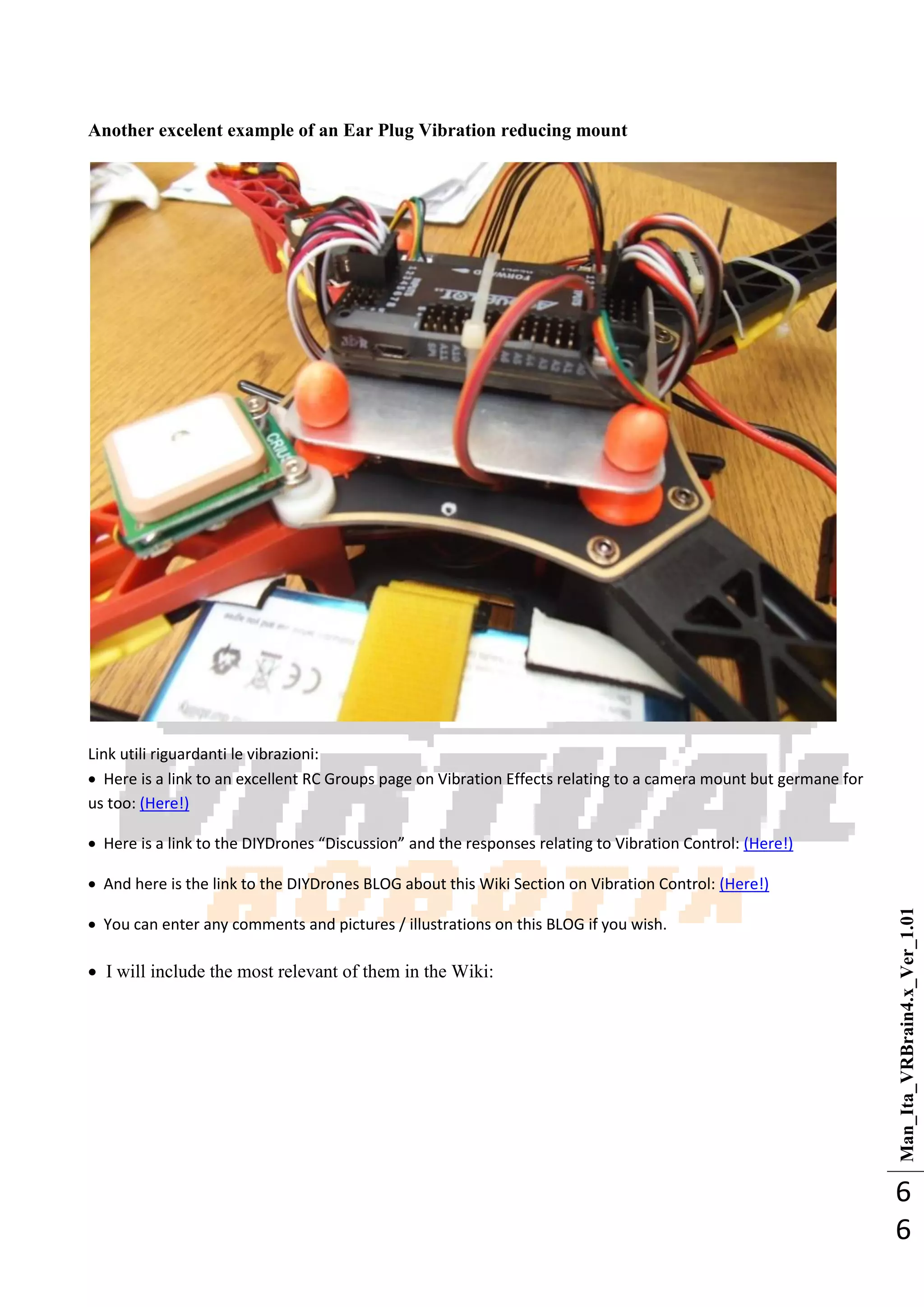 Man_Ita_VRBrain4.x_Ver_1.01
6
6
Another excelent example of an Ear Plug Vibration reducing mount
Link utili riguardanti le vibrazioni:
 Here is a link to an excellent RC Groups page on Vibration Effects relating to a camera mount but germane for
us too: (Here!)
 Here is a link to the DIYDrones “Discussion” and the responses relating to Vibration Control: (Here!)
 And here is the link to the DIYDrones BLOG about this Wiki Section on Vibration Control: (Here!)
 You can enter any comments and pictures / illustrations on this BLOG if you wish.
 I will include the most relevant of them in the Wiki:
 