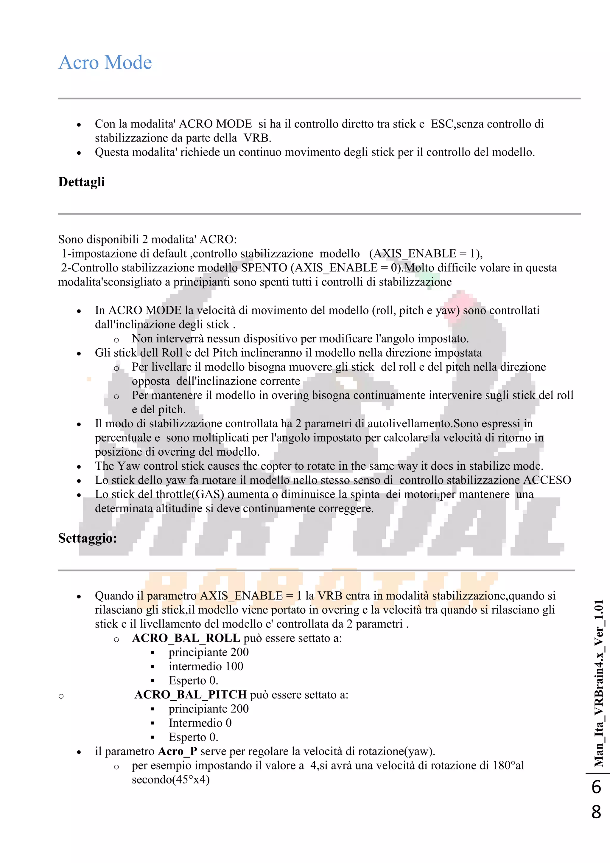Man_Ita_VRBrain4.x_Ver_1.01
6
8
Acro Mode
 Con la modalita' ACRO MODE si ha il controllo diretto tra stick e ESC,senza controllo di
stabilizzazione da parte della VRB.
 Questa modalita' richiede un continuo movimento degli stick per il controllo del modello.
Dettagli
Sono disponibili 2 modalita' ACRO:
1-impostazione di default ,controllo stabilizzazione modello (AXIS_ENABLE = 1),
2-Controllo stabilizzazione modello SPENTO (AXIS_ENABLE = 0).Molto difficile volare in questa
modalita'sconsigliato a principianti sono spenti tutti i controlli di stabilizzazione
 In ACRO MODE la velocità di movimento del modello (roll, pitch e yaw) sono controllati
dall'inclinazione degli stick .
o Non interverrà nessun dispositivo per modificare l'angolo impostato.
 Gli stick dell Roll e del Pitch inclineranno il modello nella direzione impostata
o Per livellare il modello bisogna muovere gli stick del roll e del pitch nella direzione
opposta dell'inclinazione corrente
o Per mantenere il modello in overing bisogna continuamente intervenire sugli stick del roll
e del pitch.
 Il modo di stabilizzazione controllata ha 2 parametri di autolivellamento.Sono espressi in
percentuale e sono moltiplicati per l'angolo impostato per calcolare la velocità di ritorno in
posizione di overing del modello.
 The Yaw control stick causes the copter to rotate in the same way it does in stabilize mode.
 Lo stick dello yaw fa ruotare il modello nello stesso senso di controllo stabilizzazione ACCESO
 Lo stick del throttle(GAS) aumenta o diminuisce la spinta dei motori,per mantenere una
determinata altitudine si deve continuamente correggere.
Settaggio:
 Quando il parametro AXIS_ENABLE = 1 la VRB entra in modalità stabilizzazione,quando si
rilasciano gli stick,il modello viene portato in overing e la velocità tra quando si rilasciano gli
stick e il livellamento del modello e' controllata da 2 parametri .
o ACRO_BAL_ROLL può essere settato a:
 principiante 200
 intermedio 100
 Esperto 0.
o ACRO_BAL_PITCH può essere settato a:
 principiante 200
 Intermedio 0
 Esperto 0.
 il parametro Acro_P serve per regolare la velocità di rotazione(yaw).
o per esempio impostando il valore a 4,si avrà una velocità di rotazione di 180°al
secondo(45°x4)
 