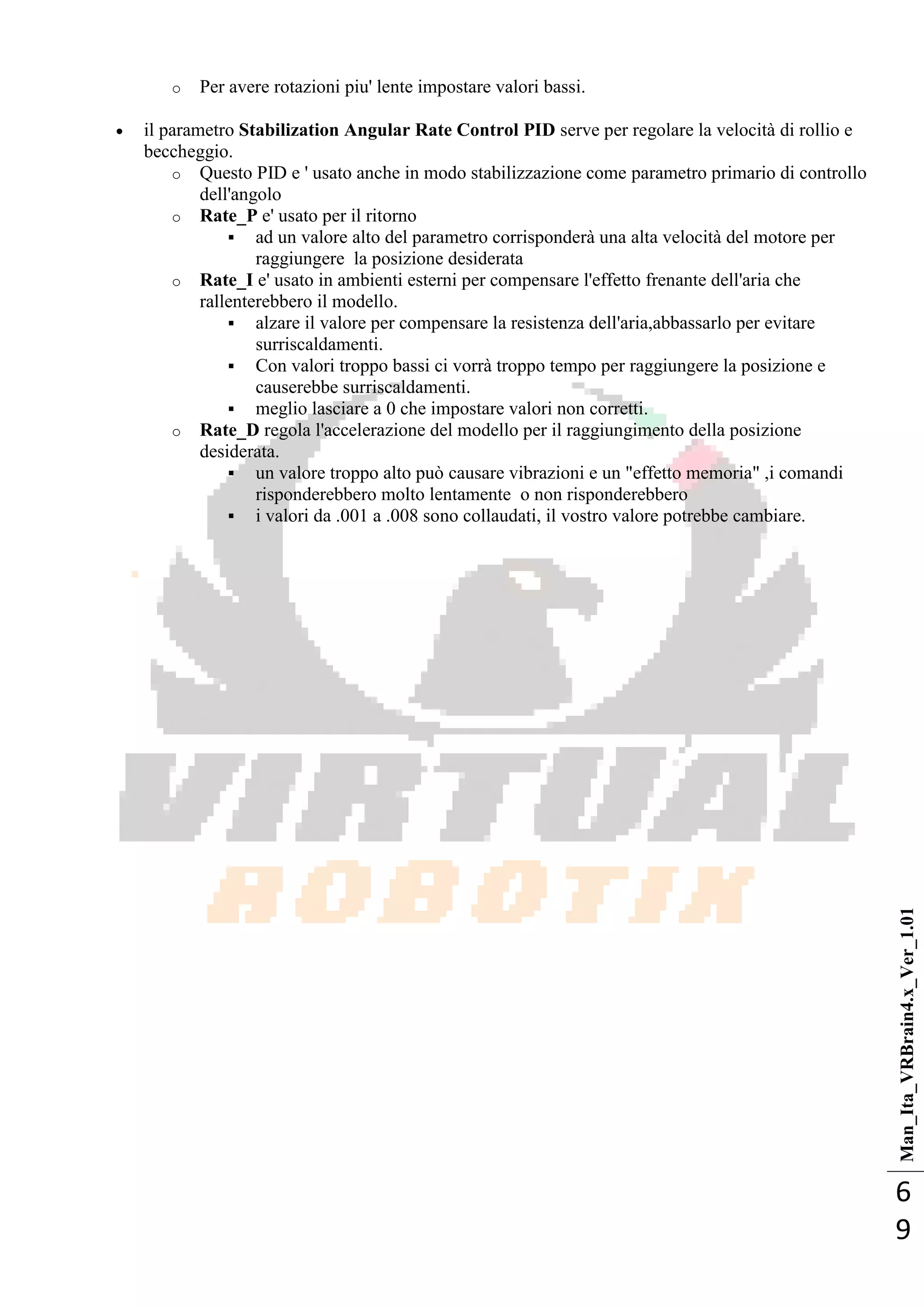 Man_Ita_VRBrain4.x_Ver_1.01
6
9
o Per avere rotazioni piu' lente impostare valori bassi.
 il parametro Stabilization Angular Rate Control PID serve per regolare la velocità di rollio e
beccheggio.
o Questo PID e ' usato anche in modo stabilizzazione come parametro primario di controllo
dell'angolo
o Rate_P e' usato per il ritorno
 ad un valore alto del parametro corrisponderà una alta velocità del motore per
raggiungere la posizione desiderata
o Rate_I e' usato in ambienti esterni per compensare l'effetto frenante dell'aria che
rallenterebbero il modello.
 alzare il valore per compensare la resistenza dell'aria,abbassarlo per evitare
surriscaldamenti.
 Con valori troppo bassi ci vorrà troppo tempo per raggiungere la posizione e
causerebbe surriscaldamenti.
 meglio lasciare a 0 che impostare valori non corretti.
o Rate_D regola l'accelerazione del modello per il raggiungimento della posizione
desiderata.
 un valore troppo alto può causare vibrazioni e un "effetto memoria" ,i comandi
risponderebbero molto lentamente o non risponderebbero
 i valori da .001 a .008 sono collaudati, il vostro valore potrebbe cambiare.
 