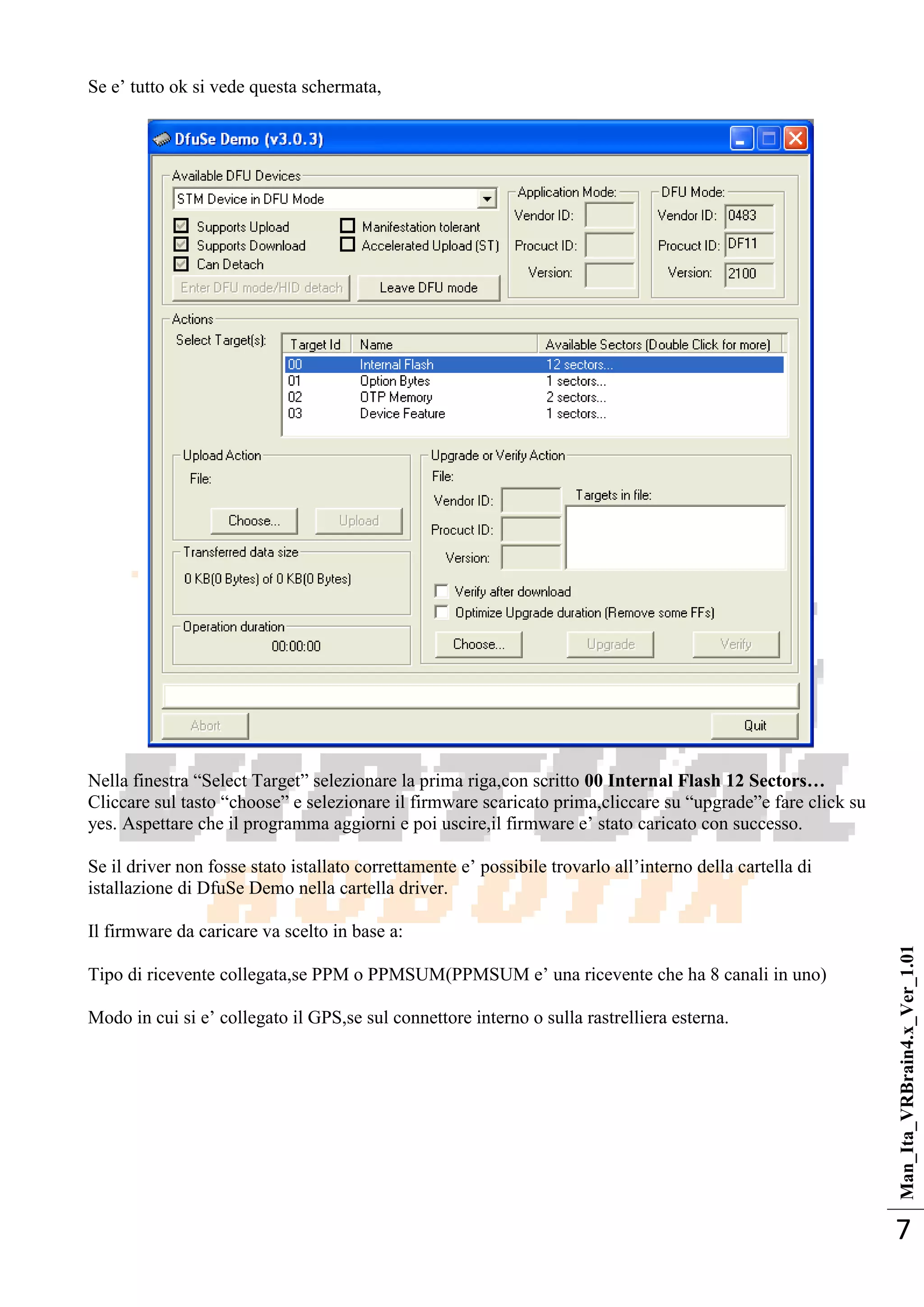 Man_Ita_VRBrain4.x_Ver_1.01
7
Se e‘ tutto ok si vede questa schermata,
Nella finestra ―Select Target‖ selezionare la prima riga,con scritto 00 Internal Flash 12 Sectors…
Cliccare sul tasto ―choose‖ e selezionare il firmware scaricato prima,cliccare su ―upgrade‖e fare click su
yes. Aspettare che il programma aggiorni e poi uscire,il firmware e‘ stato caricato con successo.
Se il driver non fosse stato istallato correttamente e‘ possibile trovarlo all‘interno della cartella di
istallazione di DfuSe Demo nella cartella driver.
Il firmware da caricare va scelto in base a:
Tipo di ricevente collegata,se PPM o PPMSUM(PPMSUM e‘ una ricevente che ha 8 canali in uno)
Modo in cui si e‘ collegato il GPS,se sul connettore interno o sulla rastrelliera esterna.
 