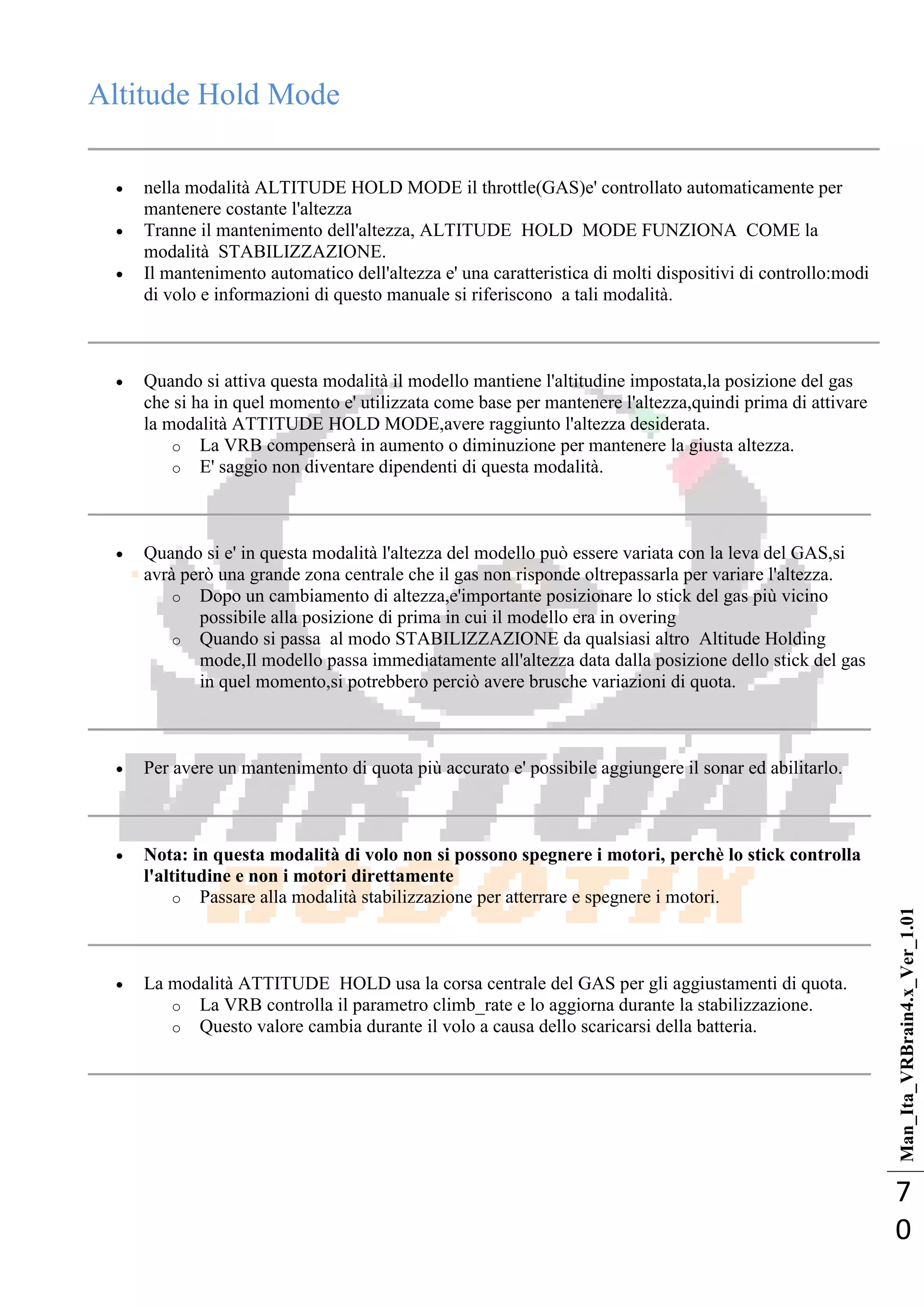 Man_Ita_VRBrain4.x_Ver_1.01
7
0
Altitude Hold Mode
 nella modalità ALTITUDE HOLD MODE il throttle(GAS)e' controllato automaticamente per
mantenere costante l'altezza
 Tranne il mantenimento dell'altezza, ALTITUDE HOLD MODE FUNZIONA COME la
modalità STABILIZZAZIONE.
 Il mantenimento automatico dell'altezza e' una caratteristica di molti dispositivi di controllo:modi
di volo e informazioni di questo manuale si riferiscono a tali modalità.
 Quando si attiva questa modalità il modello mantiene l'altitudine impostata,la posizione del gas
che si ha in quel momento e' utilizzata come base per mantenere l'altezza,quindi prima di attivare
la modalità ATTITUDE HOLD MODE,avere raggiunto l'altezza desiderata.
o La VRB compenserà in aumento o diminuzione per mantenere la giusta altezza.
o E' saggio non diventare dipendenti di questa modalità.
 Quando si e' in questa modalità l'altezza del modello può essere variata con la leva del GAS,si
avrà però una grande zona centrale che il gas non risponde oltrepassarla per variare l'altezza.
o Dopo un cambiamento di altezza,e'importante posizionare lo stick del gas più vicino
possibile alla posizione di prima in cui il modello era in overing
o Quando si passa al modo STABILIZZAZIONE da qualsiasi altro Altitude Holding
mode,Il modello passa immediatamente all'altezza data dalla posizione dello stick del gas
in quel momento,si potrebbero perciò avere brusche variazioni di quota.
 Per avere un mantenimento di quota più accurato e' possibile aggiungere il sonar ed abilitarlo.
 Nota: in questa modalità di volo non si possono spegnere i motori, perchè lo stick controlla
l'altitudine e non i motori direttamente
o Passare alla modalità stabilizzazione per atterrare e spegnere i motori.
 La modalità ATTITUDE HOLD usa la corsa centrale del GAS per gli aggiustamenti di quota.
o La VRB controlla il parametro climb_rate e lo aggiorna durante la stabilizzazione.
o Questo valore cambia durante il volo a causa dello scaricarsi della batteria.
 