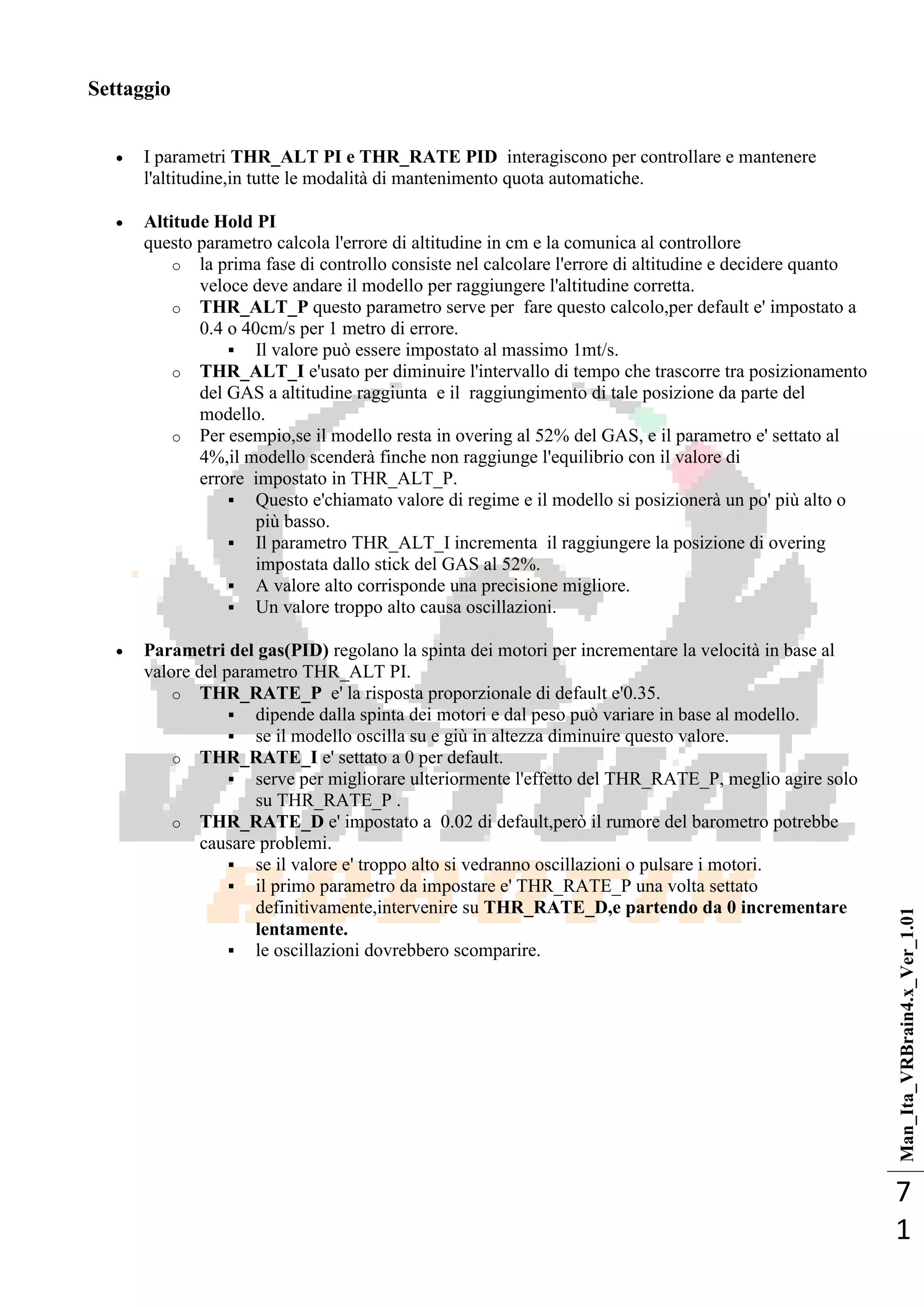 Man_Ita_VRBrain4.x_Ver_1.01
7
1
Settaggio
 I parametri THR_ALT PI e THR_RATE PID interagiscono per controllare e mantenere
l'altitudine,in tutte le modalità di mantenimento quota automatiche.
 Altitude Hold PI
questo parametro calcola l'errore di altitudine in cm e la comunica al controllore
o la prima fase di controllo consiste nel calcolare l'errore di altitudine e decidere quanto
veloce deve andare il modello per raggiungere l'altitudine corretta.
o THR_ALT_P questo parametro serve per fare questo calcolo,per default e' impostato a
0.4 o 40cm/s per 1 metro di errore.
 Il valore può essere impostato al massimo 1mt/s.
o THR_ALT_I e'usato per diminuire l'intervallo di tempo che trascorre tra posizionamento
del GAS a altitudine raggiunta e il raggiungimento di tale posizione da parte del
modello.
o Per esempio,se il modello resta in overing al 52% del GAS, e il parametro e' settato al
4%,il modello scenderà finche non raggiunge l'equilibrio con il valore di
errore impostato in THR_ALT_P.
 Questo e'chiamato valore di regime e il modello si posizionerà un po' più alto o
più basso.
 Il parametro THR_ALT_I incrementa il raggiungere la posizione di overing
impostata dallo stick del GAS al 52%.
 A valore alto corrisponde una precisione migliore.
 Un valore troppo alto causa oscillazioni.
 Parametri del gas(PID) regolano la spinta dei motori per incrementare la velocità in base al
valore del parametro THR_ALT PI.
o THR_RATE_P e' la risposta proporzionale di default e'0.35.
 dipende dalla spinta dei motori e dal peso può variare in base al modello.
 se il modello oscilla su e giù in altezza diminuire questo valore.
o THR_RATE_I e' settato a 0 per default.
 serve per migliorare ulteriormente l'effetto del THR_RATE_P, meglio agire solo
su THR_RATE_P .
o THR_RATE_D e' impostato a 0.02 di default,però il rumore del barometro potrebbe
causare problemi.
 se il valore e' troppo alto si vedranno oscillazioni o pulsare i motori.
 il primo parametro da impostare e' THR_RATE_P una volta settato
definitivamente,intervenire su THR_RATE_D,e partendo da 0 incrementare
lentamente.
 le oscillazioni dovrebbero scomparire.
 