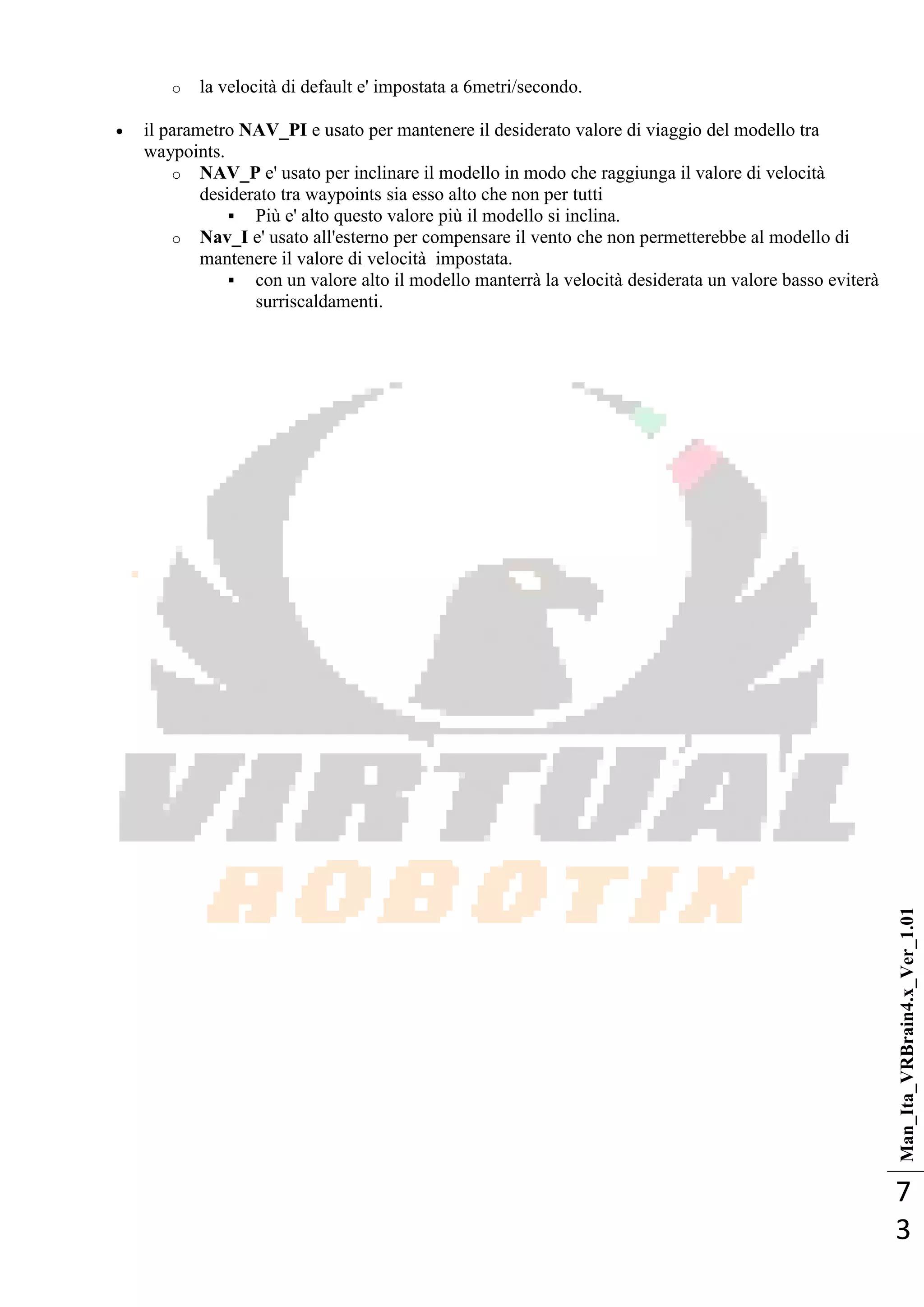Man_Ita_VRBrain4.x_Ver_1.01
7
3
o la velocità di default e' impostata a 6metri/secondo.
 il parametro NAV_PI e usato per mantenere il desiderato valore di viaggio del modello tra
waypoints.
o NAV_P e' usato per inclinare il modello in modo che raggiunga il valore di velocità
desiderato tra waypoints sia esso alto che non per tutti
 Più e' alto questo valore più il modello si inclina.
o Nav_I e' usato all'esterno per compensare il vento che non permetterebbe al modello di
mantenere il valore di velocità impostata.
 con un valore alto il modello manterrà la velocità desiderata un valore basso eviterà
surriscaldamenti.
 