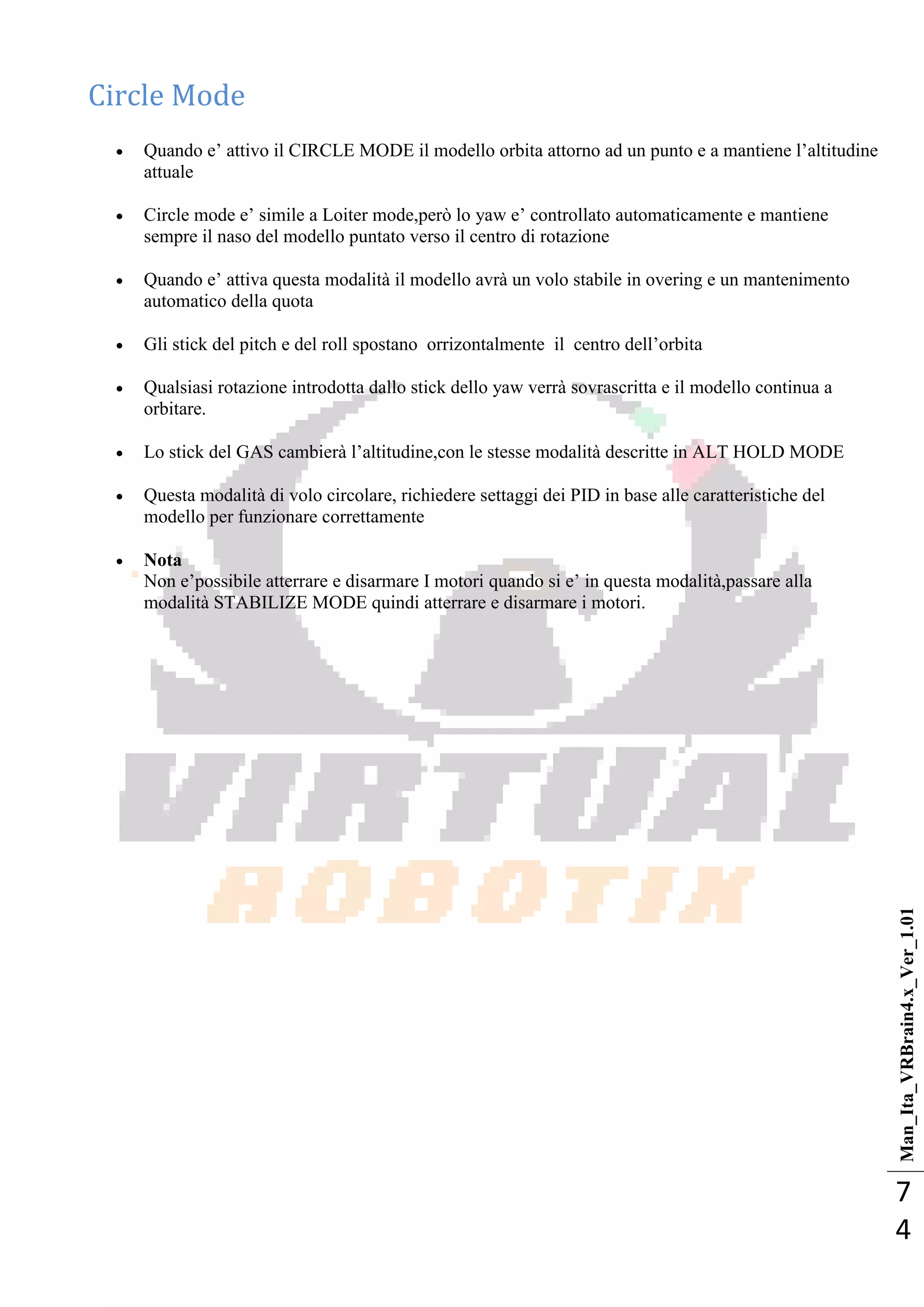 Man_Ita_VRBrain4.x_Ver_1.01
7
4
Circle Mode
 Quando e‘ attivo il CIRCLE MODE il modello orbita attorno ad un punto e a mantiene l‘altitudine
attuale
 Circle mode e‘ simile a Loiter mode,però lo yaw e‘ controllato automaticamente e mantiene
sempre il naso del modello puntato verso il centro di rotazione
 Quando e‘ attiva questa modalità il modello avrà un volo stabile in overing e un mantenimento
automatico della quota
 Gli stick del pitch e del roll spostano orrizontalmente il centro dell‘orbita
 Qualsiasi rotazione introdotta dallo stick dello yaw verrà sovrascritta e il modello continua a
orbitare.
 Lo stick del GAS cambierà l‘altitudine,con le stesse modalità descritte in ALT HOLD MODE
 Questa modalità di volo circolare, richiedere settaggi dei PID in base alle caratteristiche del
modello per funzionare correttamente
 Nota
Non e‘possibile atterrare e disarmare I motori quando si e‘ in questa modalità,passare alla
modalità STABILIZE MODE quindi atterrare e disarmare i motori.
 