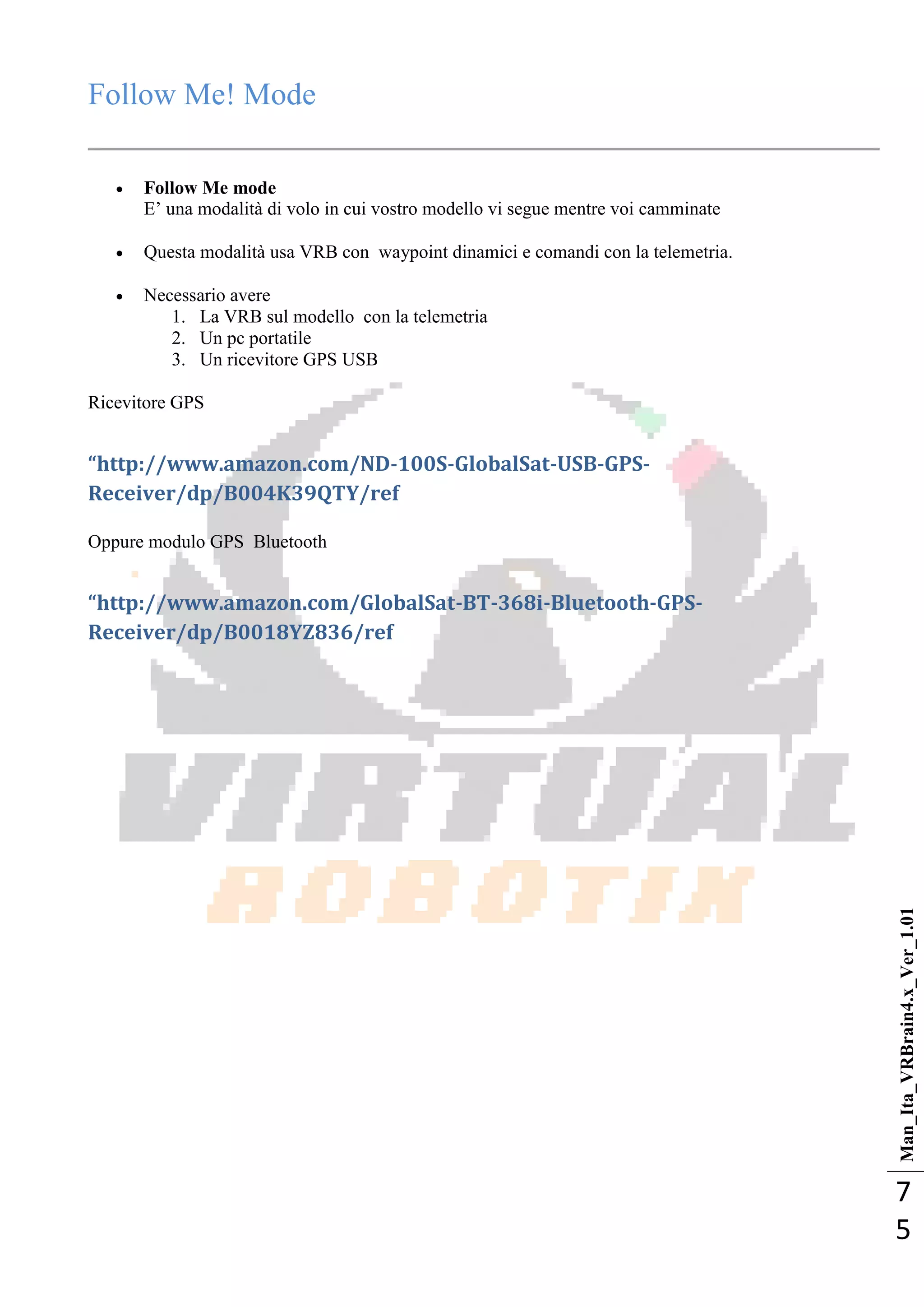 Man_Ita_VRBrain4.x_Ver_1.01
7
5
Follow Me! Mode
 Follow Me mode
E‘ una modalità di volo in cui vostro modello vi segue mentre voi camminate
 Questa modalità usa VRB con waypoint dinamici e comandi con la telemetria.
 Necessario avere
1. La VRB sul modello con la telemetria
2. Un pc portatile
3. Un ricevitore GPS USB
Ricevitore GPS
“http://www.amazon.com/ND-100S-GlobalSat-USB-GPS-
Receiver/dp/B004K39QTY/ref
Oppure modulo GPS Bluetooth
“http://www.amazon.com/GlobalSat-BT-368i-Bluetooth-GPS-
Receiver/dp/B0018YZ836/ref
 