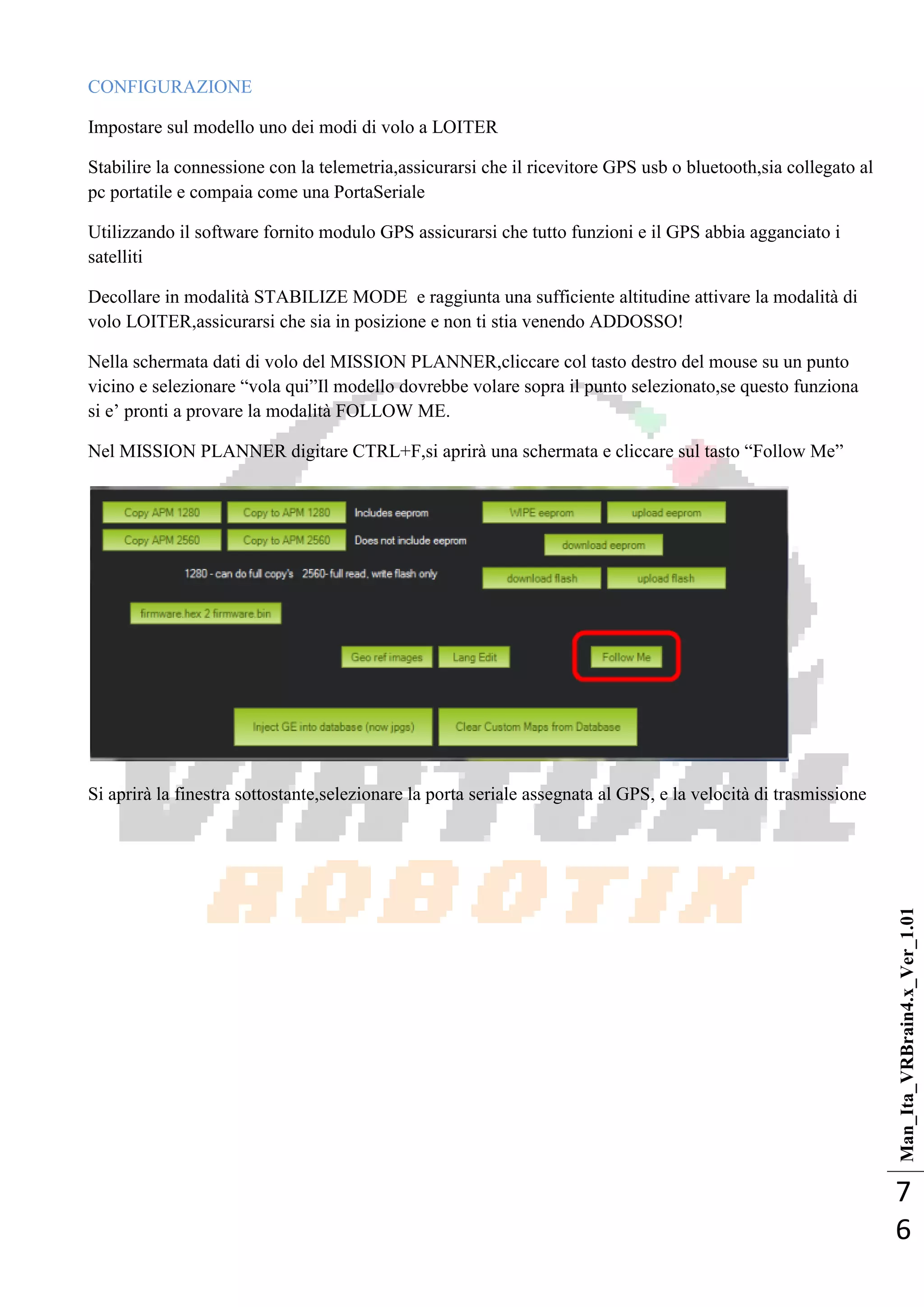 Man_Ita_VRBrain4.x_Ver_1.01
7
6
CONFIGURAZIONE
Impostare sul modello uno dei modi di volo a LOITER
Stabilire la connessione con la telemetria,assicurarsi che il ricevitore GPS usb o bluetooth,sia collegato al
pc portatile e compaia come una PortaSeriale
Utilizzando il software fornito modulo GPS assicurarsi che tutto funzioni e il GPS abbia agganciato i
satelliti
Decollare in modalità STABILIZE MODE e raggiunta una sufficiente altitudine attivare la modalità di
volo LOITER,assicurarsi che sia in posizione e non ti stia venendo ADDOSSO!
Nella schermata dati di volo del MISSION PLANNER,cliccare col tasto destro del mouse su un punto
vicino e selezionare ―vola qui‖Il modello dovrebbe volare sopra il punto selezionato,se questo funziona
si e‘ pronti a provare la modalità FOLLOW ME.
Nel MISSION PLANNER digitare CTRL+F,si aprirà una schermata e cliccare sul tasto ―Follow Me‖
Si aprirà la finestra sottostante,selezionare la porta seriale assegnata al GPS, e la velocità di trasmissione
 
